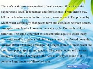 4
The sun’s heat causes evaporation of water vapour. When the water
vapour cools down, it condenses and forms clouds. From there it may
fall on the land or sea in the form of rain, snow or sleet. The process by
which water continually changes its form and circulates between oceans,
atmosphere and land is known as the water cycle. Our earth is like a
terrarium. The same water that existed centuries ago still exists today.
The water used to irrigate a field in Haryana may have flowed down the
Amazon River a hundred years ago. The major sources of fresh water are
the rivers, ponds, springs and glaciers. The ocean bodies and the seas
contain salty water. The water of the oceans is salty or saline as it
contains large amount of dissolved salts.
Next Page
 
