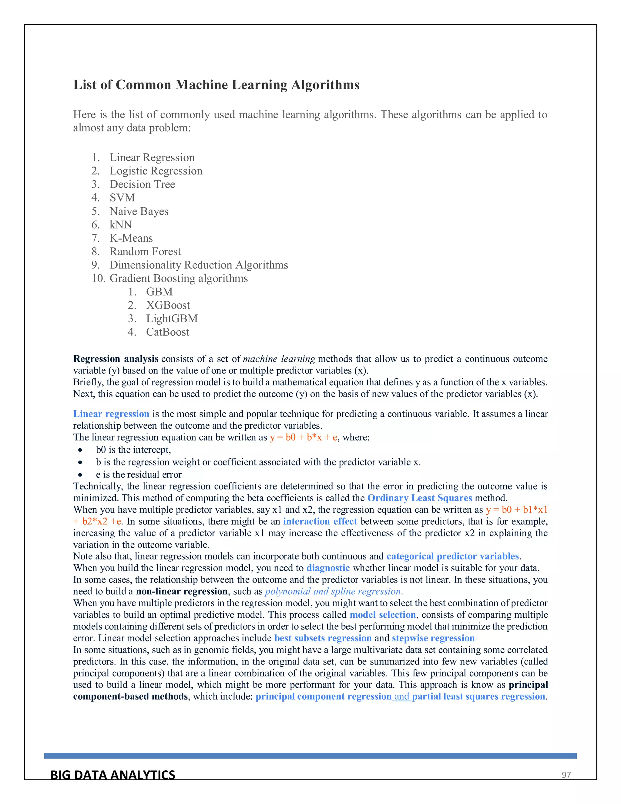 BIG DATA ANALYTICS 97
List of Common Machine Learning Algorithms
Here is the list of commonly used machine learning algorithms. These algorithms can be applied to
almost any data problem:
1. Linear Regression
2. Logistic Regression
3. Decision Tree
4. SVM
5. Naive Bayes
6. kNN
7. K-Means
8. Random Forest
9. Dimensionality Reduction Algorithms
10. Gradient Boosting algorithms
1. GBM
2. XGBoost
3. LightGBM
4. CatBoost
Regression analysis consists of a set of machine learning methods that allow us to predict a continuous outcome
variable (y) based on the value of one or multiple predictor variables (x).
Briefly, the goal of regression model is to build a mathematical equation that defines y as a function of the x variables.
Next, this equation can be used to predict the outcome (y) on the basis of new values of the predictor variables (x).
Linear regression is the most simple and popular technique for predicting a continuous variable. It assumes a linear
relationship between the outcome and the predictor variables.
The linear regression equation can be written as y = b0 + b*x + e, where:
 b0 is the intercept,
 b is the regression weight or coefficient associated with the predictor variable x.
 e is the residual error
Technically, the linear regression coefficients are detetermined so that the error in predicting the outcome value is
minimized. This method of computing the beta coefficients is called the Ordinary Least Squares method.
When you have multiple predictor variables, say x1 and x2, the regression equation can be written as y = b0 + b1*x1
+ b2*x2 +e. In some situations, there might be an interaction effect between some predictors, that is for example,
increasing the value of a predictor variable x1 may increase the effectiveness of the predictor x2 in explaining the
variation in the outcome variable.
Note also that, linear regression models can incorporate both continuous and categorical predictor variables.
When you build the linear regression model, you need to diagnostic whether linear model is suitable for your data.
In some cases, the relationship between the outcome and the predictor variables is not linear. In these situations, you
need to build a non-linear regression, such as polynomial and spline regression.
When you have multiple predictors in the regression model, you might want to select the best combination of predictor
variables to build an optimal predictive model. This process called model selection, consists of comparing multiple
models containing different sets of predictors in order to select the best performing model that minimize the prediction
error. Linear model selection approaches include best subsets regression and stepwise regression
In some situations, such as in genomic fields, you might have a large multivariate data set containing some correlated
predictors. In this case, the information, in the original data set, can be summarized into few new variables (called
principal components) that are a linear combination of the original variables. This few principal components can be
used to build a linear model, which might be more performant for your data. This approach is know as principal
component-based methods, which include: principal component regression and partial least squares regression.
 