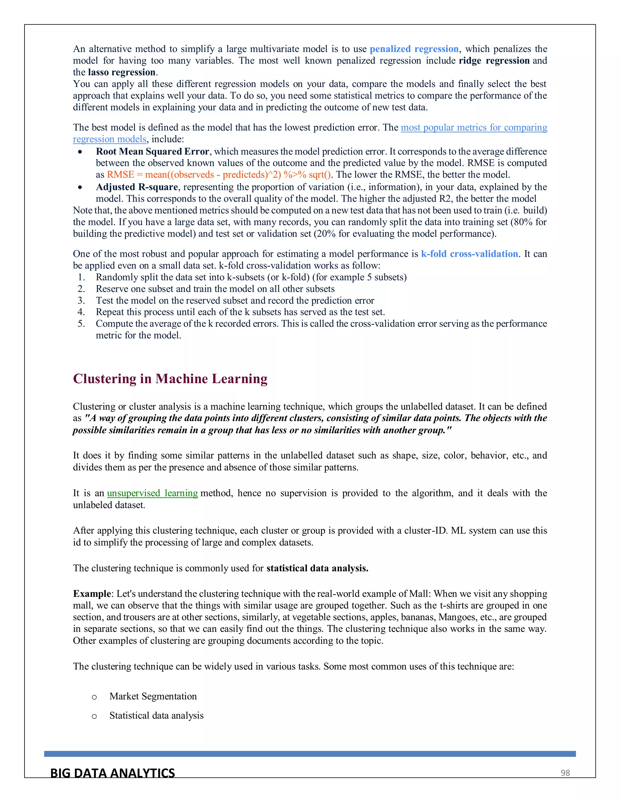 BIG DATA ANALYTICS 98
An alternative method to simplify a large multivariate model is to use penalized regression, which penalizes the
model for having too many variables. The most well known penalized regression include ridge regression and
the lasso regression.
You can apply all these different regression models on your data, compare the models and finally select the best
approach that explains well your data. To do so, you need some statistical metrics to compare the performance of the
different models in explaining your data and in predicting the outcome of new test data.
The best model is defined as the model that has the lowest prediction error. The most popular metrics for comparing
regression models, include:
 Root Mean Squared Error, which measures the model prediction error. It corresponds to the average difference
between the observed known values of the outcome and the predicted value by the model. RMSE is computed
as RMSE = mean((observeds - predicteds)^2) %>% sqrt(). The lower the RMSE, the better the model.
 Adjusted R-square, representing the proportion of variation (i.e., information), in your data, explained by the
model. This corresponds to the overall quality of the model. The higher the adjusted R2, the better the model
Note that, the above mentioned metrics should be computed on a new test data that has not been used to train (i.e. build)
the model. If you have a large data set, with many records, you can randomly split the data into training set (80% for
building the predictive model) and test set or validation set (20% for evaluating the model performance).
One of the most robust and popular approach for estimating a model performance is k-fold cross-validation. It can
be applied even on a small data set. k-fold cross-validation works as follow:
1. Randomly split the data set into k-subsets (or k-fold) (for example 5 subsets)
2. Reserve one subset and train the model on all other subsets
3. Test the model on the reserved subset and record the prediction error
4. Repeat this process until each of the k subsets has served as the test set.
5. Compute the average of the k recorded errors. This is called the cross-validation error serving as the performance
metric for the model.
Clustering in Machine Learning
Clustering or cluster analysis is a machine learning technique, which groups the unlabelled dataset. It can be defined
as "A way of grouping the data points into different clusters, consisting of similar data points. The objects with the
possible similarities remain in a group that has less or no similarities with another group."
It does it by finding some similar patterns in the unlabelled dataset such as shape, size, color, behavior, etc., and
divides them as per the presence and absence of those similar patterns.
It is an unsupervised learning method, hence no supervision is provided to the algorithm, and it deals with the
unlabeled dataset.
After applying this clustering technique, each cluster or group is provided with a cluster-ID. ML system can use this
id to simplify the processing of large and complex datasets.
The clustering technique is commonly used for statistical data analysis.
Example: Let's understand the clustering technique with the real-world example of Mall: When we visit any shopping
mall, we can observe that the things with similar usage are grouped together. Such as the t-shirts are grouped in one
section, and trousers are at other sections, similarly, at vegetable sections, apples, bananas, Mangoes, etc., are grouped
in separate sections, so that we can easily find out the things. The clustering technique also works in the same way.
Other examples of clustering are grouping documents according to the topic.
The clustering technique can be widely used in various tasks. Some most common uses of this technique are:
o Market Segmentation
o Statistical data analysis
 