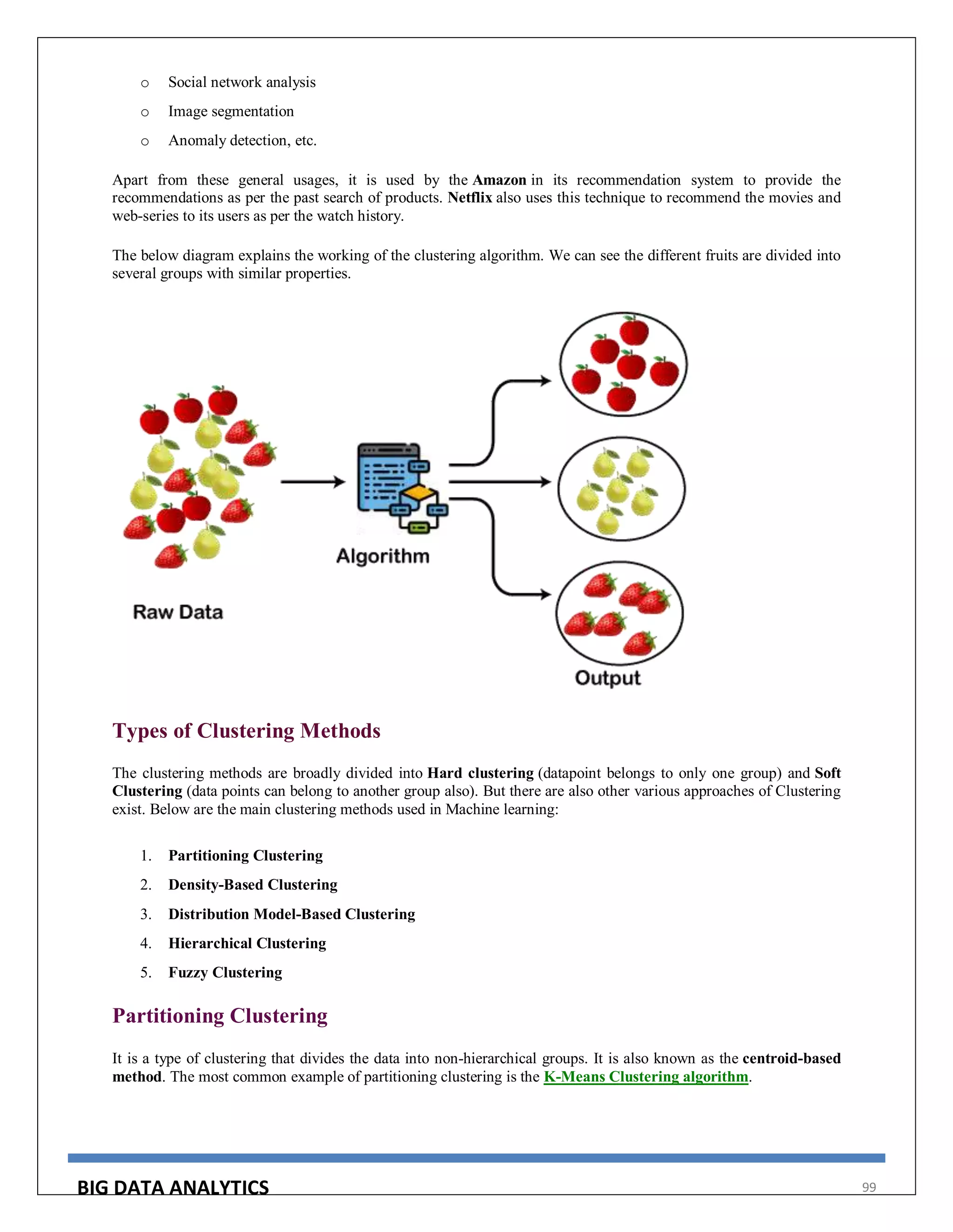 BIG DATA ANALYTICS 99
o Social network analysis
o Image segmentation
o Anomaly detection, etc.
Apart from these general usages, it is used by the Amazon in its recommendation system to provide the
recommendations as per the past search of products. Netflix also uses this technique to recommend the movies and
web-series to its users as per the watch history.
The below diagram explains the working of the clustering algorithm. We can see the different fruits are divided into
several groups with similar properties.
Types of Clustering Methods
The clustering methods are broadly divided into Hard clustering (datapoint belongs to only one group) and Soft
Clustering (data points can belong to another group also). But there are also other various approaches of Clustering
exist. Below are the main clustering methods used in Machine learning:
1. Partitioning Clustering
2. Density-Based Clustering
3. Distribution Model-Based Clustering
4. Hierarchical Clustering
5. Fuzzy Clustering
Partitioning Clustering
It is a type of clustering that divides the data into non-hierarchical groups. It is also known as the centroid-based
method. The most common example of partitioning clustering is the K-Means Clustering algorithm.
 