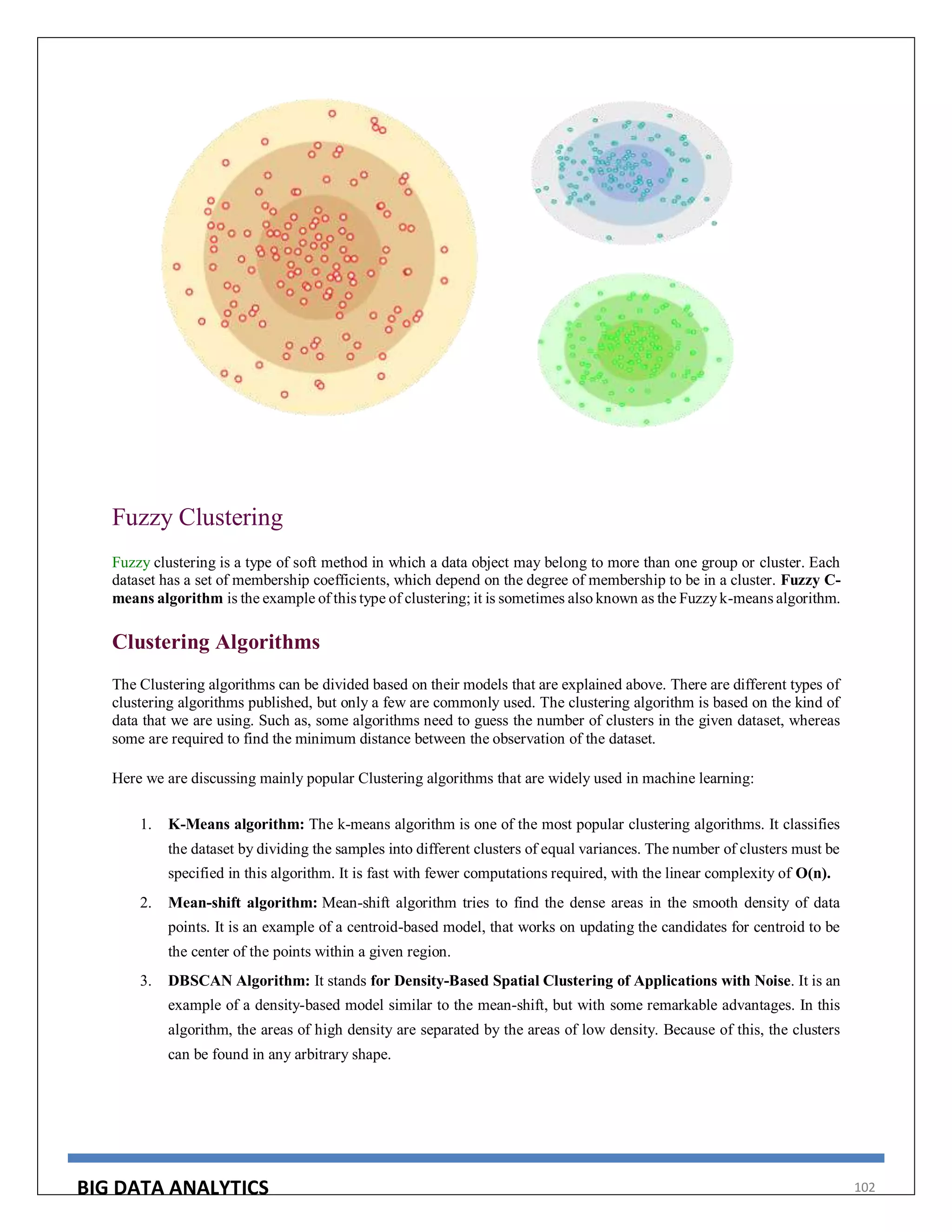 BIG DATA ANALYTICS 102
Fuzzy Clustering
Fuzzy clustering is a type of soft method in which a data object may belong to more than one group or cluster. Each
dataset has a set of membership coefficients, which depend on the degree of membership to be in a cluster. Fuzzy C-
means algorithm is the example of this type of clustering; it is sometimes also known as the Fuzzyk-means algorithm.
Clustering Algorithms
The Clustering algorithms can be divided based on their models that are explained above. There are different types of
clustering algorithms published, but only a few are commonly used. The clustering algorithm is based on the kind of
data that we are using. Such as, some algorithms need to guess the number of clusters in the given dataset, whereas
some are required to find the minimum distance between the observation of the dataset.
Here we are discussing mainly popular Clustering algorithms that are widely used in machine learning:
1. K-Means algorithm: The k-means algorithm is one of the most popular clustering algorithms. It classifies
the dataset by dividing the samples into different clusters of equal variances. The number of clusters must be
specified in this algorithm. It is fast with fewer computations required, with the linear complexity of O(n).
2. Mean-shift algorithm: Mean-shift algorithm tries to find the dense areas in the smooth density of data
points. It is an example of a centroid-based model, that works on updating the candidates for centroid to be
the center of the points within a given region.
3. DBSCAN Algorithm: It stands for Density-Based Spatial Clustering of Applications with Noise. It is an
example of a density-based model similar to the mean-shift, but with some remarkable advantages. In this
algorithm, the areas of high density are separated by the areas of low density. Because of this, the clusters
can be found in any arbitrary shape.
 