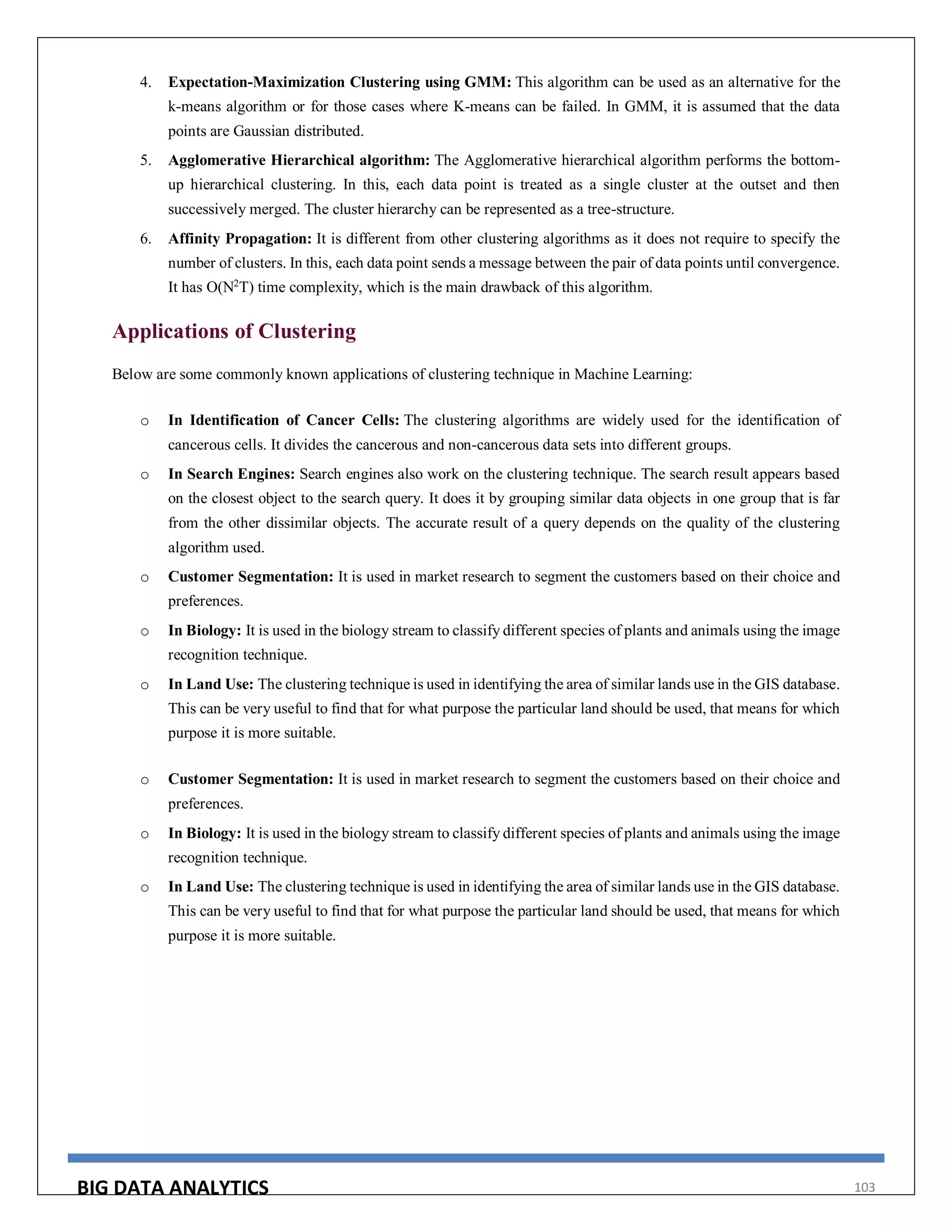 BIG DATA ANALYTICS 103
4. Expectation-Maximization Clustering using GMM: This algorithm can be used as an alternative for the
k-means algorithm or for those cases where K-means can be failed. In GMM, it is assumed that the data
points are Gaussian distributed.
5. Agglomerative Hierarchical algorithm: The Agglomerative hierarchical algorithm performs the bottom-
up hierarchical clustering. In this, each data point is treated as a single cluster at the outset and then
successively merged. The cluster hierarchy can be represented as a tree-structure.
6. Affinity Propagation: It is different from other clustering algorithms as it does not require to specify the
number of clusters. In this, each data point sends a message between the pair of data points until convergence.
It has O(N2
T) time complexity, which is the main drawback of this algorithm.
Applications of Clustering
Below are some commonly known applications of clustering technique in Machine Learning:
o In Identification of Cancer Cells: The clustering algorithms are widely used for the identification of
cancerous cells. It divides the cancerous and non-cancerous data sets into different groups.
o In Search Engines: Search engines also work on the clustering technique. The search result appears based
on the closest object to the search query. It does it by grouping similar data objects in one group that is far
from the other dissimilar objects. The accurate result of a query depends on the quality of the clustering
algorithm used.
o Customer Segmentation: It is used in market research to segment the customers based on their choice and
preferences.
o In Biology: It is used in the biology stream to classify different species of plants and animals using the image
recognition technique.
o In Land Use: The clustering technique is used in identifying the area of similar lands use in the GIS database.
This can be very useful to find that for what purpose the particular land should be used, that means for which
purpose it is more suitable.
o Customer Segmentation: It is used in market research to segment the customers based on their choice and
preferences.
o In Biology: It is used in the biology stream to classify different species of plants and animals using the image
recognition technique.
o In Land Use: The clustering technique is used in identifying the area of similar lands use in the GIS database.
This can be very useful to find that for what purpose the particular land should be used, that means for which
purpose it is more suitable.
 