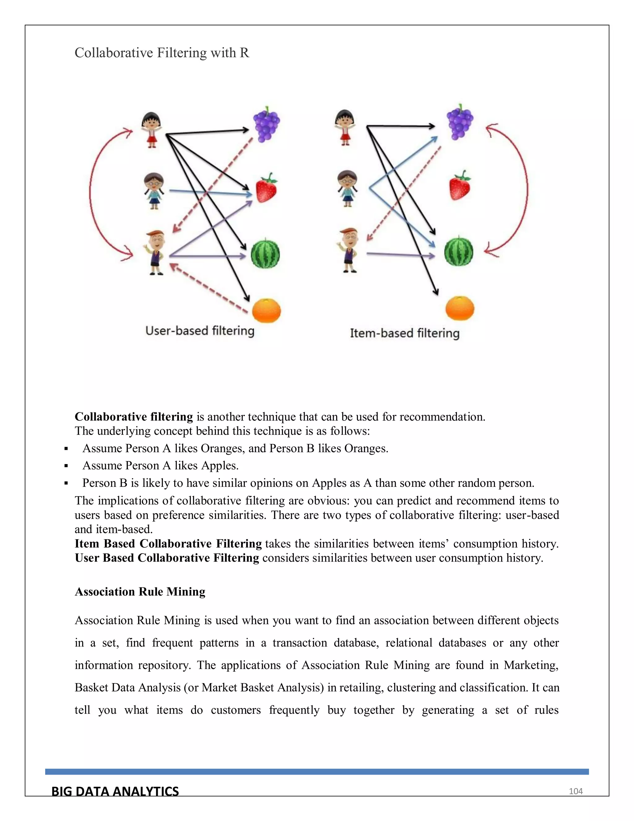 BIG DATA ANALYTICS 104
Collaborative Filtering with R
Collaborative filtering is another technique that can be used for recommendation.
The underlying concept behind this technique is as follows:
 Assume Person A likes Oranges, and Person B likes Oranges.
 Assume Person A likes Apples.
 Person B is likely to have similar opinions on Apples as A than some other random person.
The implications of collaborative filtering are obvious: you can predict and recommend items to
users based on preference similarities. There are two types of collaborative filtering: user-based
and item-based.
Item Based Collaborative Filtering takes the similarities between items’ consumption history.
User Based Collaborative Filtering considers similarities between user consumption history.
Association Rule Mining
Association Rule Mining is used when you want to find an association between different objects
in a set, find frequent patterns in a transaction database, relational databases or any other
information repository. The applications of Association Rule Mining are found in Marketing,
Basket Data Analysis (or Market Basket Analysis) in retailing, clustering and classification. It can
tell you what items do customers frequently buy together by generating a set of rules
 