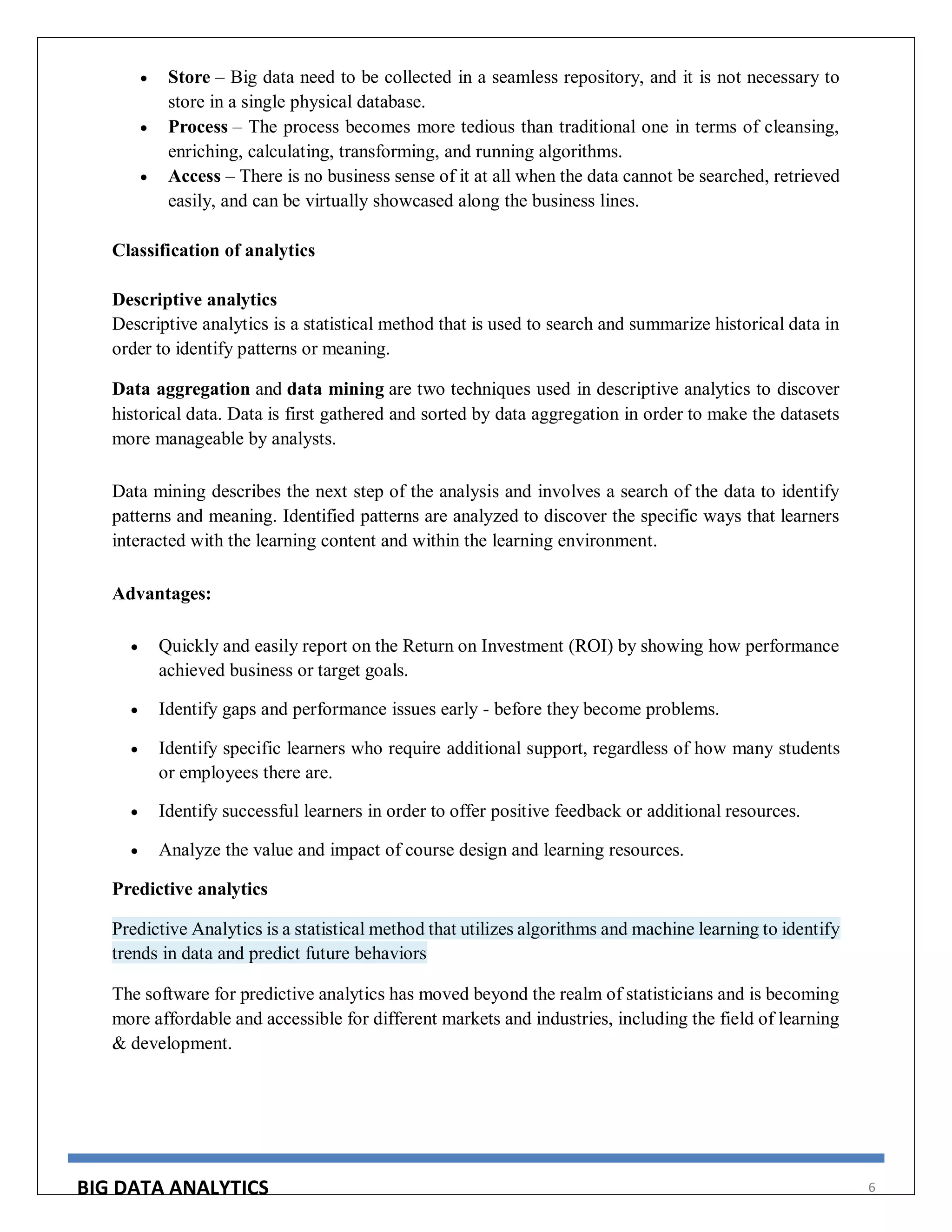 BIG DATA ANALYTICS 6
 Store – Big data need to be collected in a seamless repository, and it is not necessary to
store in a single physical database.
 Process – The process becomes more tedious than traditional one in terms of cleansing,
enriching, calculating, transforming, and running algorithms.
 Access – There is no business sense of it at all when the data cannot be searched, retrieved
easily, and can be virtually showcased along the business lines.
Classification of analytics
Descriptive analytics
Descriptive analytics is a statistical method that is used to search and summarize historical data in
order to identify patterns or meaning.
Data aggregation and data mining are two techniques used in descriptive analytics to discover
historical data. Data is first gathered and sorted by data aggregation in order to make the datasets
more manageable by analysts.
Data mining describes the next step of the analysis and involves a search of the data to identify
patterns and meaning. Identified patterns are analyzed to discover the specific ways that learners
interacted with the learning content and within the learning environment.
Advantages:
 Quickly and easily report on the Return on Investment (ROI) by showing how performance
achieved business or target goals.
 Identify gaps and performance issues early - before they become problems.
 Identify specific learners who require additional support, regardless of how many students
or employees there are.
 Identify successful learners in order to offer positive feedback or additional resources.
 Analyze the value and impact of course design and learning resources.
Predictive analytics
Predictive Analytics is a statistical method that utilizes algorithms and machine learning to identify
trends in data and predict future behaviors
The software for predictive analytics has moved beyond the realm of statisticians and is becoming
more affordable and accessible for different markets and industries, including the field of learning
& development.
 