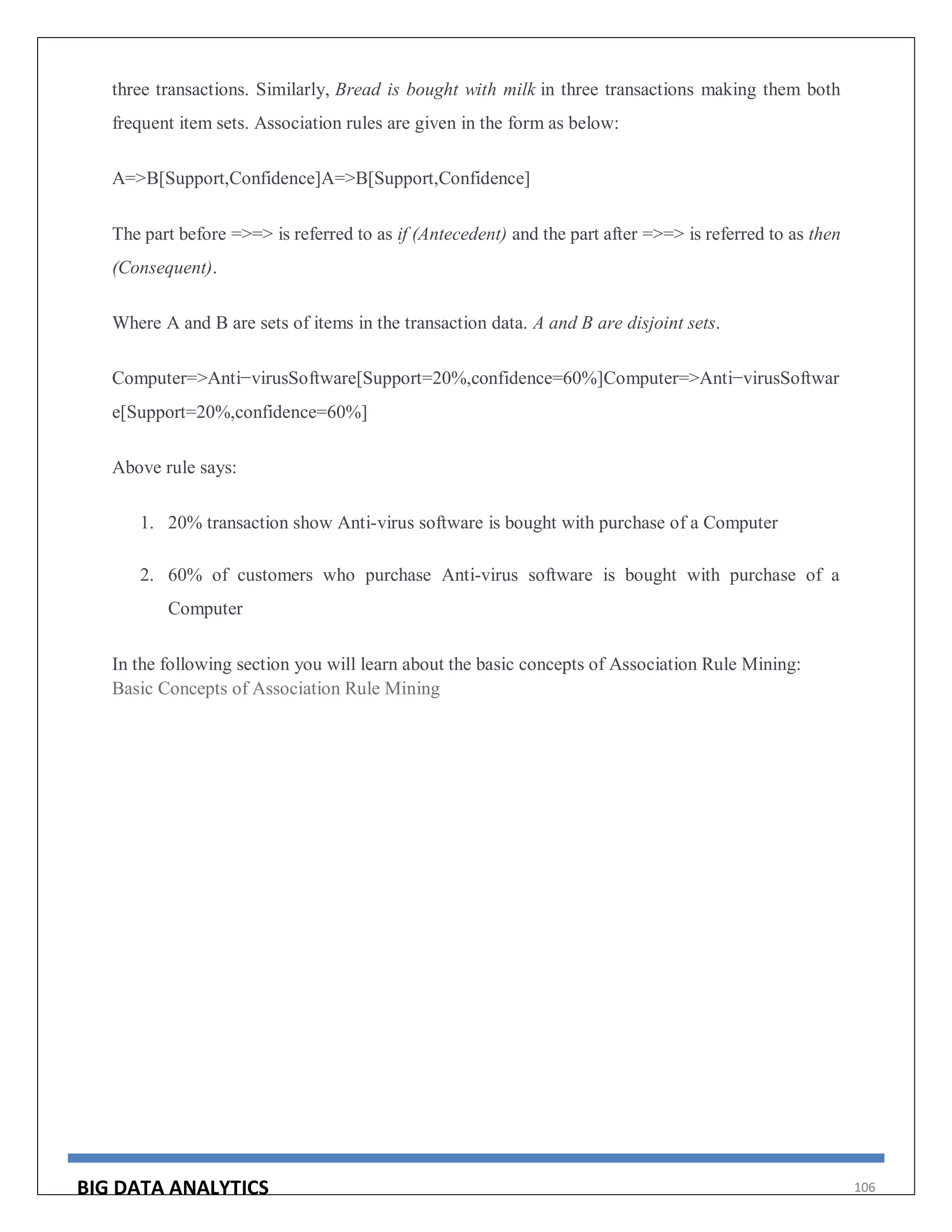 BIG DATA ANALYTICS 106
three transactions. Similarly, Bread is bought with milk in three transactions making them both
frequent item sets. Association rules are given in the form as below:
A=>B[Support,Confidence]A=>B[Support,Confidence]
The part before =>=> is referred to as if (Antecedent) and the part after =>=> is referred to as then
(Consequent).
Where A and B are sets of items in the transaction data. A and B are disjoint sets.
Computer=>Anti−virusSoftware[Support=20%,confidence=60%]Computer=>Anti−virusSoftwar
e[Support=20%,confidence=60%]
Above rule says:
1. 20% transaction show Anti-virus software is bought with purchase of a Computer
2. 60% of customers who purchase Anti-virus software is bought with purchase of a
Computer
In the following section you will learn about the basic concepts of Association Rule Mining:
Basic Concepts of Association Rule Mining
 