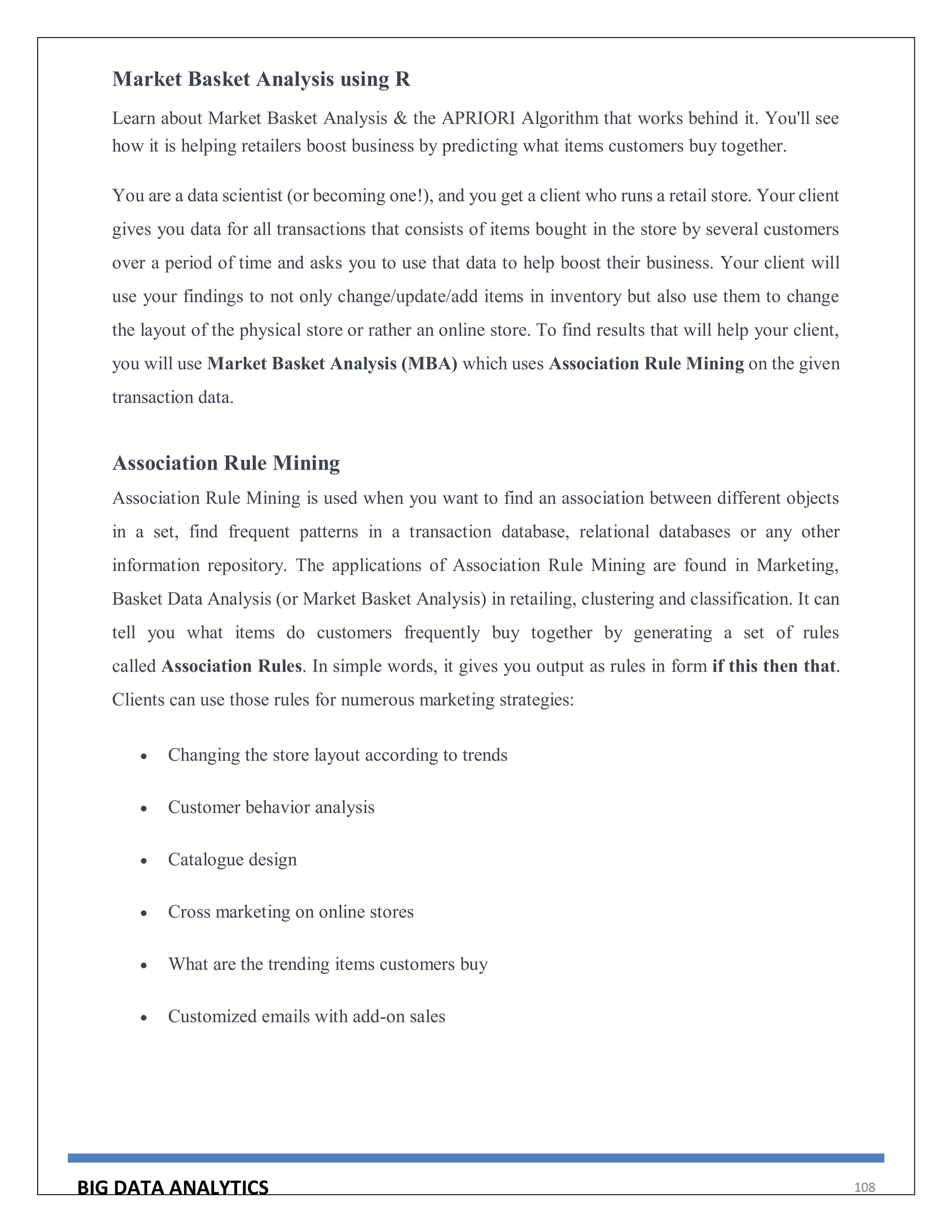 BIG DATA ANALYTICS 108
Market Basket Analysis using R
Learn about Market Basket Analysis & the APRIORI Algorithm that works behind it. You'll see
how it is helping retailers boost business by predicting what items customers buy together.
You are a data scientist (or becoming one!), and you get a client who runs a retail store. Your client
gives you data for all transactions that consists of items bought in the store by several customers
over a period of time and asks you to use that data to help boost their business. Your client will
use your findings to not only change/update/add items in inventory but also use them to change
the layout of the physical store or rather an online store. To find results that will help your client,
you will use Market Basket Analysis (MBA) which uses Association Rule Mining on the given
transaction data.
Association Rule Mining
Association Rule Mining is used when you want to find an association between different objects
in a set, find frequent patterns in a transaction database, relational databases or any other
information repository. The applications of Association Rule Mining are found in Marketing,
Basket Data Analysis (or Market Basket Analysis) in retailing, clustering and classification. It can
tell you what items do customers frequently buy together by generating a set of rules
called Association Rules. In simple words, it gives you output as rules in form if this then that.
Clients can use those rules for numerous marketing strategies:
 Changing the store layout according to trends
 Customer behavior analysis
 Catalogue design
 Cross marketing on online stores
 What are the trending items customers buy
 Customized emails with add-on sales
 