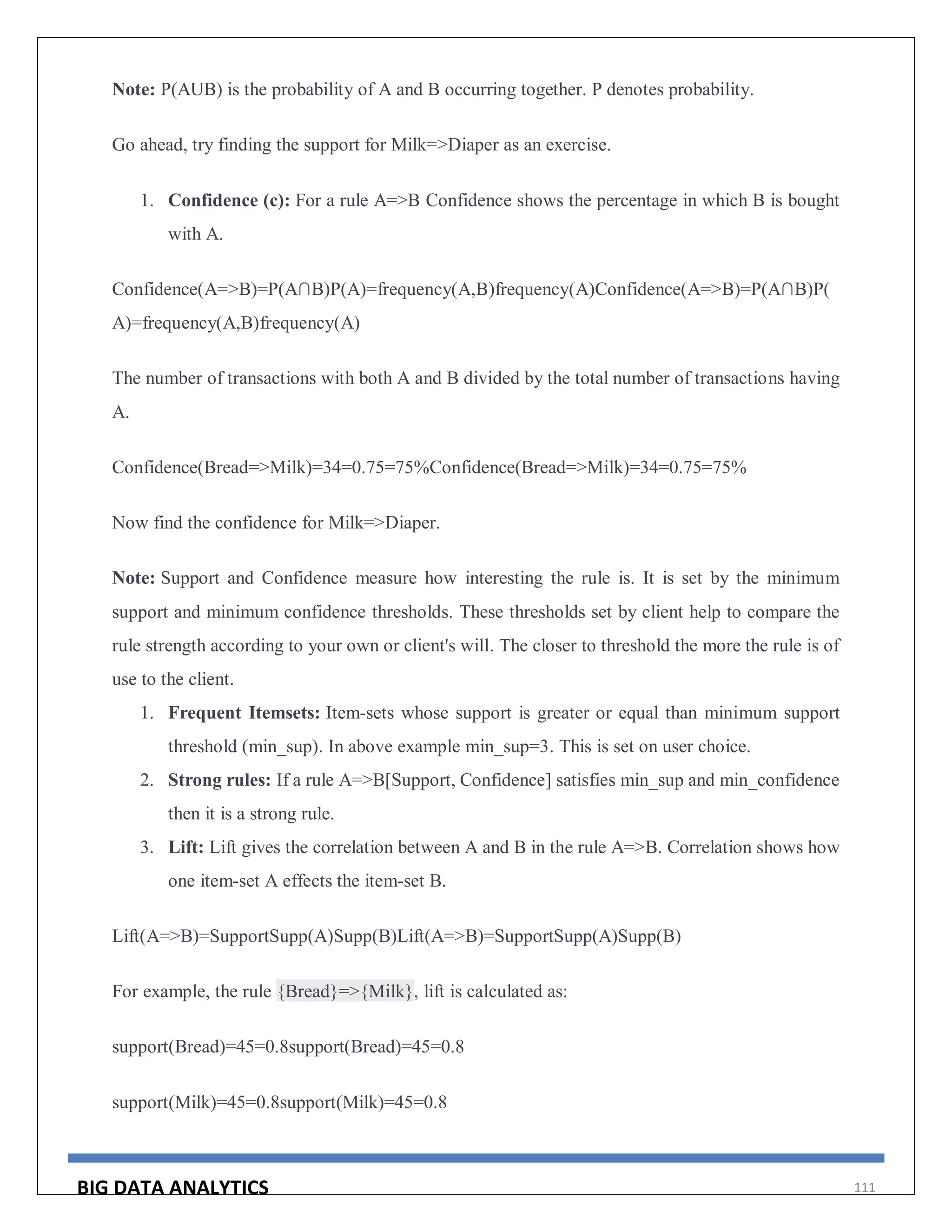 BIG DATA ANALYTICS 111
Note: P(AUB) is the probability of A and B occurring together. P denotes probability.
Go ahead, try finding the support for Milk=>Diaper as an exercise.
1. Confidence (c): For a rule A=>B Confidence shows the percentage in which B is bought
with A.
Confidence(A=>B)=P(A∩B)P(A)=frequency(A,B)frequency(A)Confidence(A=>B)=P(A∩B)P(
A)=frequency(A,B)frequency(A)
The number of transactions with both A and B divided by the total number of transactions having
A.
Confidence(Bread=>Milk)=34=0.75=75%Confidence(Bread=>Milk)=34=0.75=75%
Now find the confidence for Milk=>Diaper.
Note: Support and Confidence measure how interesting the rule is. It is set by the minimum
support and minimum confidence thresholds. These thresholds set by client help to compare the
rule strength according to your own or client's will. The closer to threshold the more the rule is of
use to the client.
1. Frequent Itemsets: Item-sets whose support is greater or equal than minimum support
threshold (min_sup). In above example min_sup=3. This is set on user choice.
2. Strong rules: If a rule A=>B[Support, Confidence] satisfies min_sup and min_confidence
then it is a strong rule.
3. Lift: Lift gives the correlation between A and B in the rule A=>B. Correlation shows how
one item-set A effects the item-set B.
Lift(A=>B)=SupportSupp(A)Supp(B)Lift(A=>B)=SupportSupp(A)Supp(B)
For example, the rule {Bread}=>{Milk}, lift is calculated as:
support(Bread)=45=0.8support(Bread)=45=0.8
support(Milk)=45=0.8support(Milk)=45=0.8
 