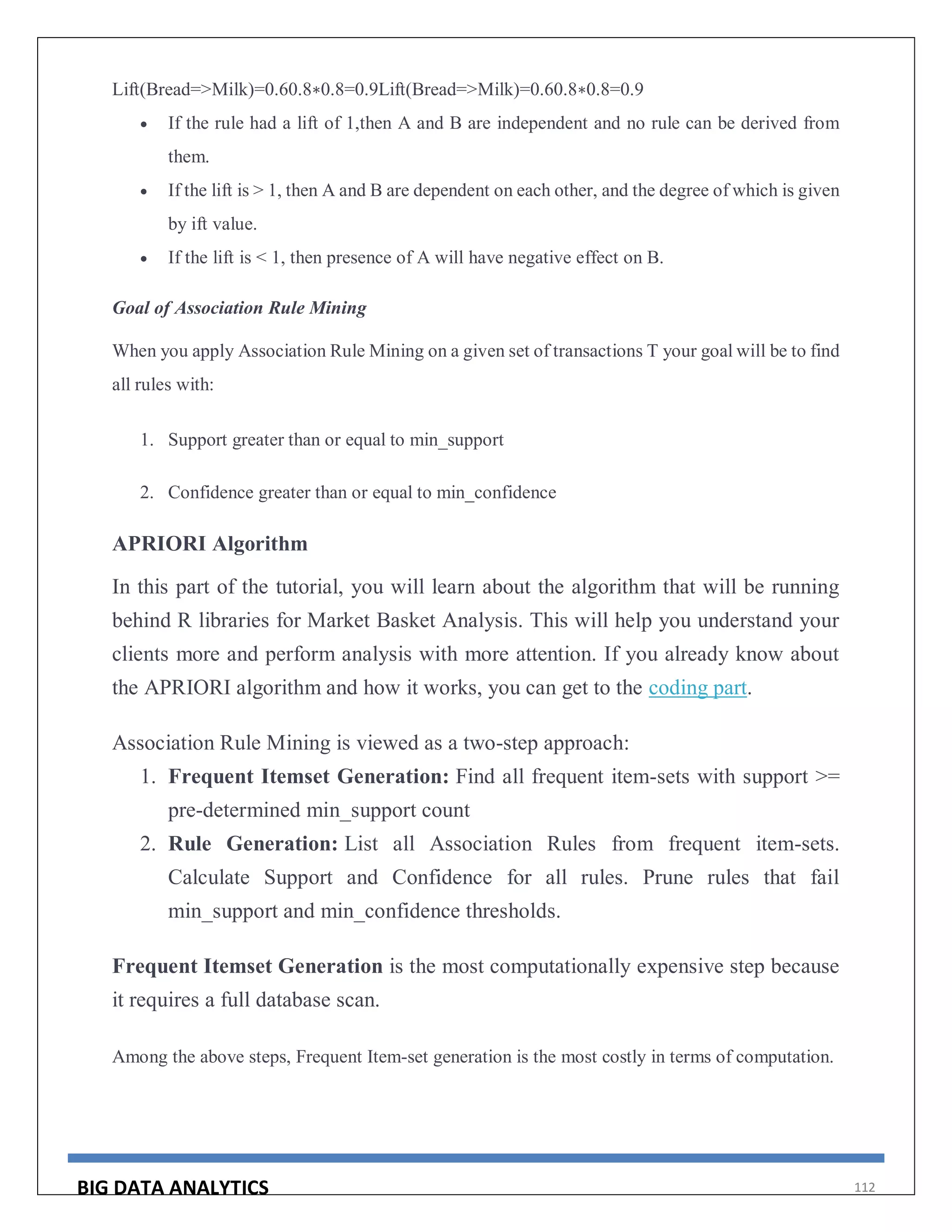 BIG DATA ANALYTICS 112
Lift(Bread=>Milk)=0.60.8∗0.8=0.9Lift(Bread=>Milk)=0.60.8∗0.8=0.9
 If the rule had a lift of 1,then A and B are independent and no rule can be derived from
them.
 If the lift is > 1, then A and B are dependent on each other, and the degree of which is given
by ift value.
 If the lift is < 1, then presence of A will have negative effect on B.
Goal of Association Rule Mining
When you apply Association Rule Mining on a given set of transactions T your goal will be to find
all rules with:
1. Support greater than or equal to min_support
2. Confidence greater than or equal to min_confidence
APRIORI Algorithm
In this part of the tutorial, you will learn about the algorithm that will be running
behind R libraries for Market Basket Analysis. This will help you understand your
clients more and perform analysis with more attention. If you already know about
the APRIORI algorithm and how it works, you can get to the coding part.
Association Rule Mining is viewed as a two-step approach:
1. Frequent Itemset Generation: Find all frequent item-sets with support >=
pre-determined min_support count
2. Rule Generation: List all Association Rules from frequent item-sets.
Calculate Support and Confidence for all rules. Prune rules that fail
min_support and min_confidence thresholds.
Frequent Itemset Generation is the most computationally expensive step because
it requires a full database scan.
Among the above steps, Frequent Item-set generation is the most costly in terms of computation.
 