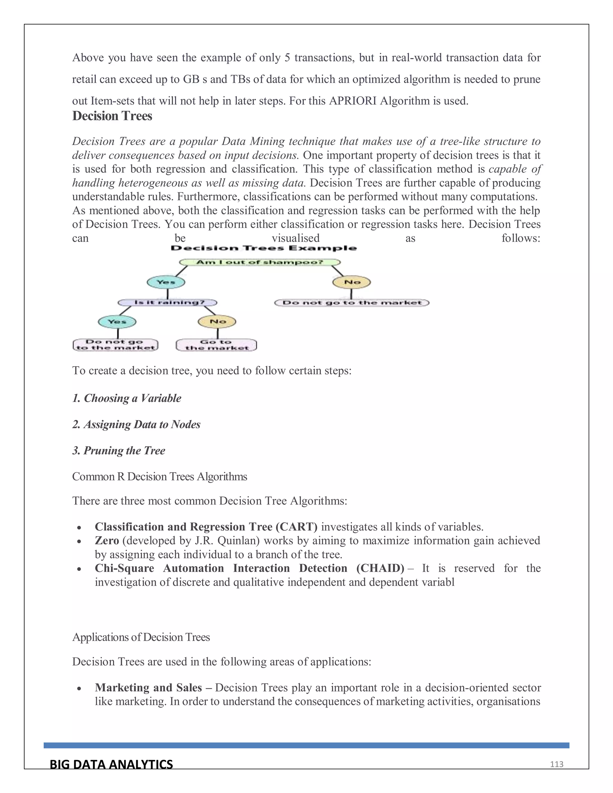 BIG DATA ANALYTICS 113
Above you have seen the example of only 5 transactions, but in real-world transaction data for
retail can exceed up to GB s and TBs of data for which an optimized algorithm is needed to prune
out Item-sets that will not help in later steps. For this APRIORI Algorithm is used.
Decision Trees
Decision Trees are a popular Data Mining technique that makes use of a tree-like structure to
deliver consequences based on input decisions. One important property of decision trees is that it
is used for both regression and classification. This type of classification method is capable of
handling heterogeneous as well as missing data. Decision Trees are further capable of producing
understandable rules. Furthermore, classifications can be performed without many computations.
As mentioned above, both the classification and regression tasks can be performed with the help
of Decision Trees. You can perform either classification or regression tasks here. Decision Trees
can be visualised as follows:
To create a decision tree, you need to follow certain steps:
1. Choosing a Variable
2. Assigning Data to Nodes
3. Pruning the Tree
Common R Decision Trees Algorithms
There are three most common Decision Tree Algorithms:
 Classification and Regression Tree (CART) investigates all kinds of variables.
 Zero (developed by J.R. Quinlan) works by aiming to maximize information gain achieved
by assigning each individual to a branch of the tree.
 Chi-Square Automation Interaction Detection (CHAID) – It is reserved for the
investigation of discrete and qualitative independent and dependent variabl
Applications of Decision Trees
Decision Trees are used in the following areas of applications:
 Marketing and Sales – Decision Trees play an important role in a decision-oriented sector
like marketing. In order to understand the consequences of marketing activities, organisations
 