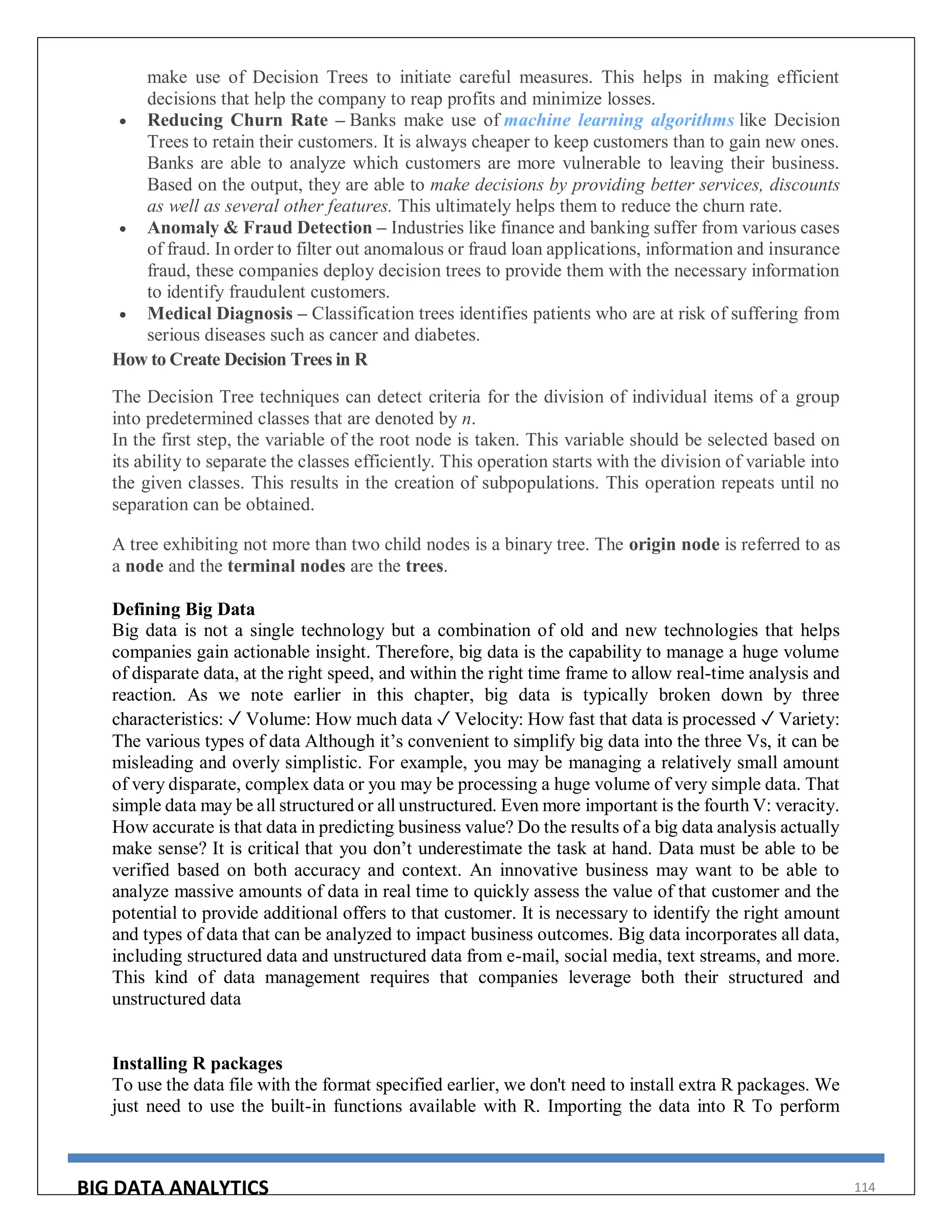 BIG DATA ANALYTICS 114
make use of Decision Trees to initiate careful measures. This helps in making efficient
decisions that help the company to reap profits and minimize losses.
 Reducing Churn Rate – Banks make use of machine learning algorithms like Decision
Trees to retain their customers. It is always cheaper to keep customers than to gain new ones.
Banks are able to analyze which customers are more vulnerable to leaving their business.
Based on the output, they are able to make decisions by providing better services, discounts
as well as several other features. This ultimately helps them to reduce the churn rate.
 Anomaly & Fraud Detection – Industries like finance and banking suffer from various cases
of fraud. In order to filter out anomalous or fraud loan applications, information and insurance
fraud, these companies deploy decision trees to provide them with the necessary information
to identify fraudulent customers.
 Medical Diagnosis – Classification trees identifies patients who are at risk of suffering from
serious diseases such as cancer and diabetes.
How to Create Decision Trees in R
The Decision Tree techniques can detect criteria for the division of individual items of a group
into predetermined classes that are denoted by n.
In the first step, the variable of the root node is taken. This variable should be selected based on
its ability to separate the classes efficiently. This operation starts with the division of variable into
the given classes. This results in the creation of subpopulations. This operation repeats until no
separation can be obtained.
A tree exhibiting not more than two child nodes is a binary tree. The origin node is referred to as
a node and the terminal nodes are the trees.
Defining Big Data
Big data is not a single technology but a combination of old and new technologies that helps
companies gain actionable insight. Therefore, big data is the capability to manage a huge volume
of disparate data, at the right speed, and within the right time frame to allow real-time analysis and
reaction. As we note earlier in this chapter, big data is typically broken down by three
characteristics: ✓ Volume: How much data ✓ Velocity: How fast that data is processed ✓ Variety:
The various types of data Although it’s convenient to simplify big data into the three Vs, it can be
misleading and overly simplistic. For example, you may be managing a relatively small amount
of very disparate, complex data or you may be processing a huge volume of very simple data. That
simple data may be all structured or all unstructured. Even more important is the fourth V: veracity.
How accurate is that data in predicting business value? Do the results of a big data analysis actually
make sense? It is critical that you don’t underestimate the task at hand. Data must be able to be
verified based on both accuracy and context. An innovative business may want to be able to
analyze massive amounts of data in real time to quickly assess the value of that customer and the
potential to provide additional offers to that customer. It is necessary to identify the right amount
and types of data that can be analyzed to impact business outcomes. Big data incorporates all data,
including structured data and unstructured data from e-mail, social media, text streams, and more.
This kind of data management requires that companies leverage both their structured and
unstructured data
Installing R packages
To use the data file with the format specified earlier, we don't need to install extra R packages. We
just need to use the built-in functions available with R. Importing the data into R To perform
 