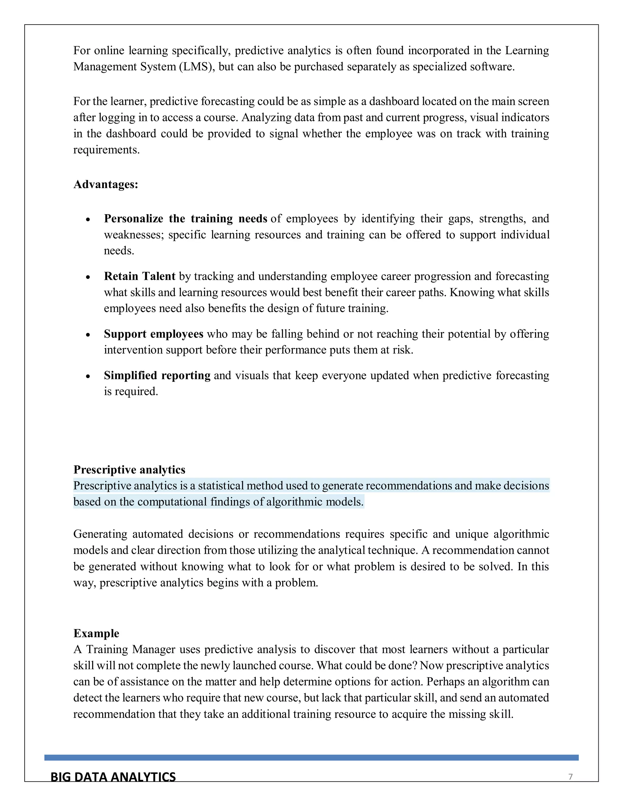 BIG DATA ANALYTICS 7
For online learning specifically, predictive analytics is often found incorporated in the Learning
Management System (LMS), but can also be purchased separately as specialized software.
For the learner, predictive forecasting could be as simple as a dashboard located on the main screen
after logging in to access a course. Analyzing data from past and current progress, visual indicators
in the dashboard could be provided to signal whether the employee was on track with training
requirements.
Advantages:
 Personalize the training needs of employees by identifying their gaps, strengths, and
weaknesses; specific learning resources and training can be offered to support individual
needs.
 Retain Talent by tracking and understanding employee career progression and forecasting
what skills and learning resources would best benefit their career paths. Knowing what skills
employees need also benefits the design of future training.
 Support employees who may be falling behind or not reaching their potential by offering
intervention support before their performance puts them at risk.
 Simplified reporting and visuals that keep everyone updated when predictive forecasting
is required.
Prescriptive analytics
Prescriptive analytics is a statistical method used to generate recommendations and make decisions
based on the computational findings of algorithmic models.
Generating automated decisions or recommendations requires specific and unique algorithmic
models and clear direction from those utilizing the analytical technique. A recommendation cannot
be generated without knowing what to look for or what problem is desired to be solved. In this
way, prescriptive analytics begins with a problem.
Example
A Training Manager uses predictive analysis to discover that most learners without a particular
skill will not complete the newly launched course. What could be done? Now prescriptive analytics
can be of assistance on the matter and help determine options for action. Perhaps an algorithm can
detect the learners who require that new course, but lack that particular skill, and send an automated
recommendation that they take an additional training resource to acquire the missing skill.
 