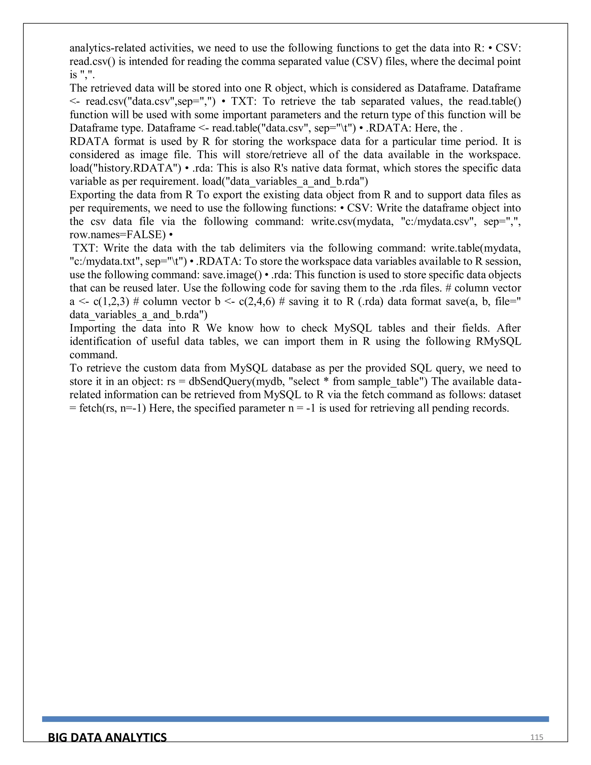 BIG DATA ANALYTICS 115
analytics-related activities, we need to use the following functions to get the data into R: • CSV:
read.csv() is intended for reading the comma separated value (CSV) files, where the decimal point
is ",".
The retrieved data will be stored into one R object, which is considered as Dataframe. Dataframe
<- read.csv("data.csv",sep=",") • TXT: To retrieve the tab separated values, the read.table()
function will be used with some important parameters and the return type of this function will be
Dataframe type. Dataframe <- read.table("data.csv", sep="t") • .RDATA: Here, the .
RDATA format is used by R for storing the workspace data for a particular time period. It is
considered as image file. This will store/retrieve all of the data available in the workspace.
load("history.RDATA") • .rda: This is also R's native data format, which stores the specific data
variable as per requirement. load("data_variables_a_and_b.rda")
Exporting the data from R To export the existing data object from R and to support data files as
per requirements, we need to use the following functions: • CSV: Write the dataframe object into
the csv data file via the following command: write.csv(mydata, "c:/mydata.csv", sep=",",
row.names=FALSE) •
TXT: Write the data with the tab delimiters via the following command: write.table(mydata,
"c:/mydata.txt", sep="t") • .RDATA: To store the workspace data variables available to R session,
use the following command: save.image() • .rda: This function is used to store specific data objects
that can be reused later. Use the following code for saving them to the .rda files. # column vector
a <- c(1,2,3) # column vector b <- c(2,4,6) # saving it to R (.rda) data format save(a, b, file="
data_variables_a_and_b.rda")
Importing the data into R We know how to check MySQL tables and their fields. After
identification of useful data tables, we can import them in R using the following RMySQL
command.
To retrieve the custom data from MySQL database as per the provided SQL query, we need to
store it in an object: rs = dbSendQuery(mydb, "select * from sample_table") The available data-
related information can be retrieved from MySQL to R via the fetch command as follows: dataset
= fetch(rs, n=-1) Here, the specified parameter n = -1 is used for retrieving all pending records.
 
