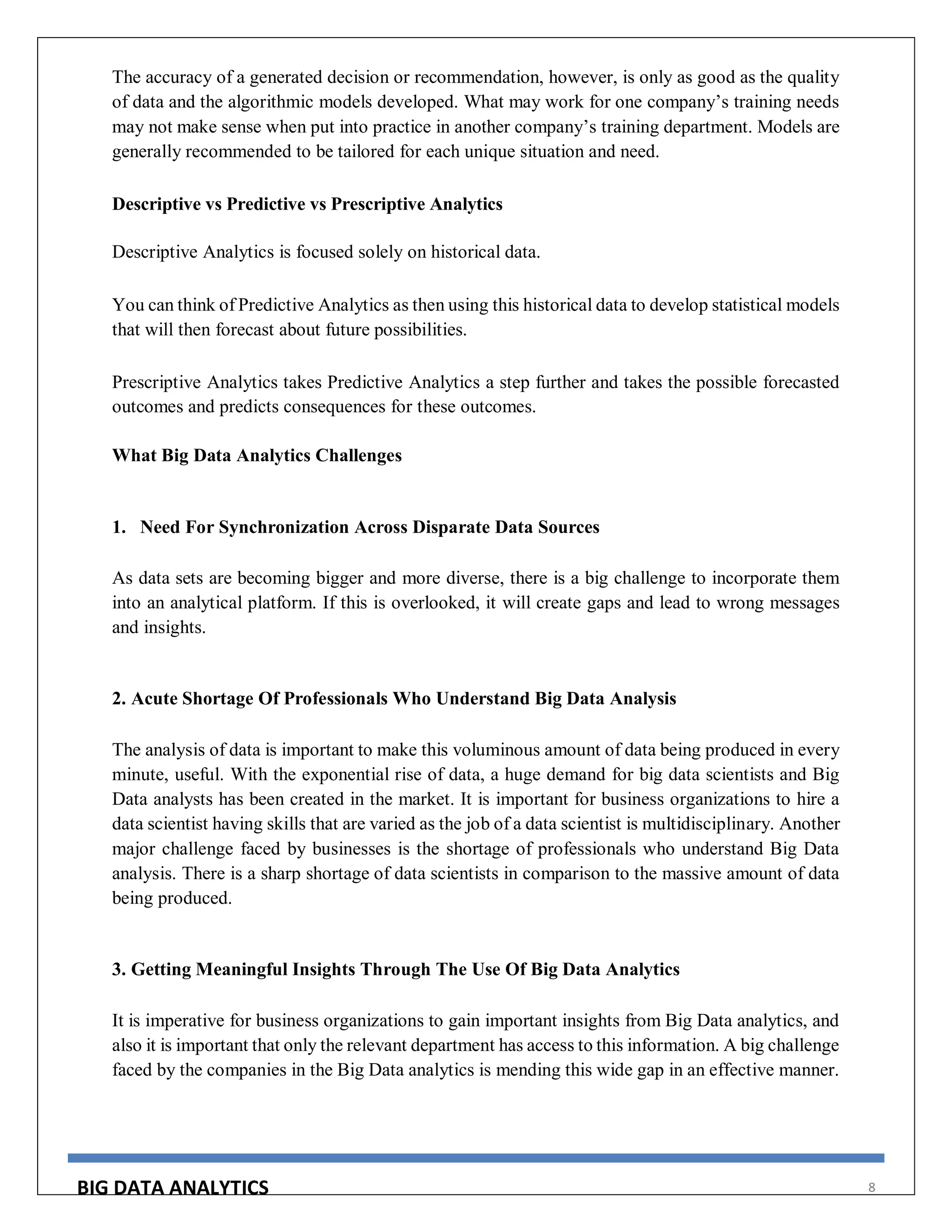 BIG DATA ANALYTICS 8
The accuracy of a generated decision or recommendation, however, is only as good as the quality
of data and the algorithmic models developed. What may work for one company’s training needs
may not make sense when put into practice in another company’s training department. Models are
generally recommended to be tailored for each unique situation and need.
Descriptive vs Predictive vs Prescriptive Analytics
Descriptive Analytics is focused solely on historical data.
You can think of Predictive Analytics as then using this historical data to develop statistical models
that will then forecast about future possibilities.
Prescriptive Analytics takes Predictive Analytics a step further and takes the possible forecasted
outcomes and predicts consequences for these outcomes.
What Big Data Analytics Challenges
1. Need For Synchronization Across Disparate Data Sources
As data sets are becoming bigger and more diverse, there is a big challenge to incorporate them
into an analytical platform. If this is overlooked, it will create gaps and lead to wrong messages
and insights.
2. Acute Shortage Of Professionals Who Understand Big Data Analysis
The analysis of data is important to make this voluminous amount of data being produced in every
minute, useful. With the exponential rise of data, a huge demand for big data scientists and Big
Data analysts has been created in the market. It is important for business organizations to hire a
data scientist having skills that are varied as the job of a data scientist is multidisciplinary. Another
major challenge faced by businesses is the shortage of professionals who understand Big Data
analysis. There is a sharp shortage of data scientists in comparison to the massive amount of data
being produced.
3. Getting Meaningful Insights Through The Use Of Big Data Analytics
It is imperative for business organizations to gain important insights from Big Data analytics, and
also it is important that only the relevant department has access to this information. A big challenge
faced by the companies in the Big Data analytics is mending this wide gap in an effective manner.
 