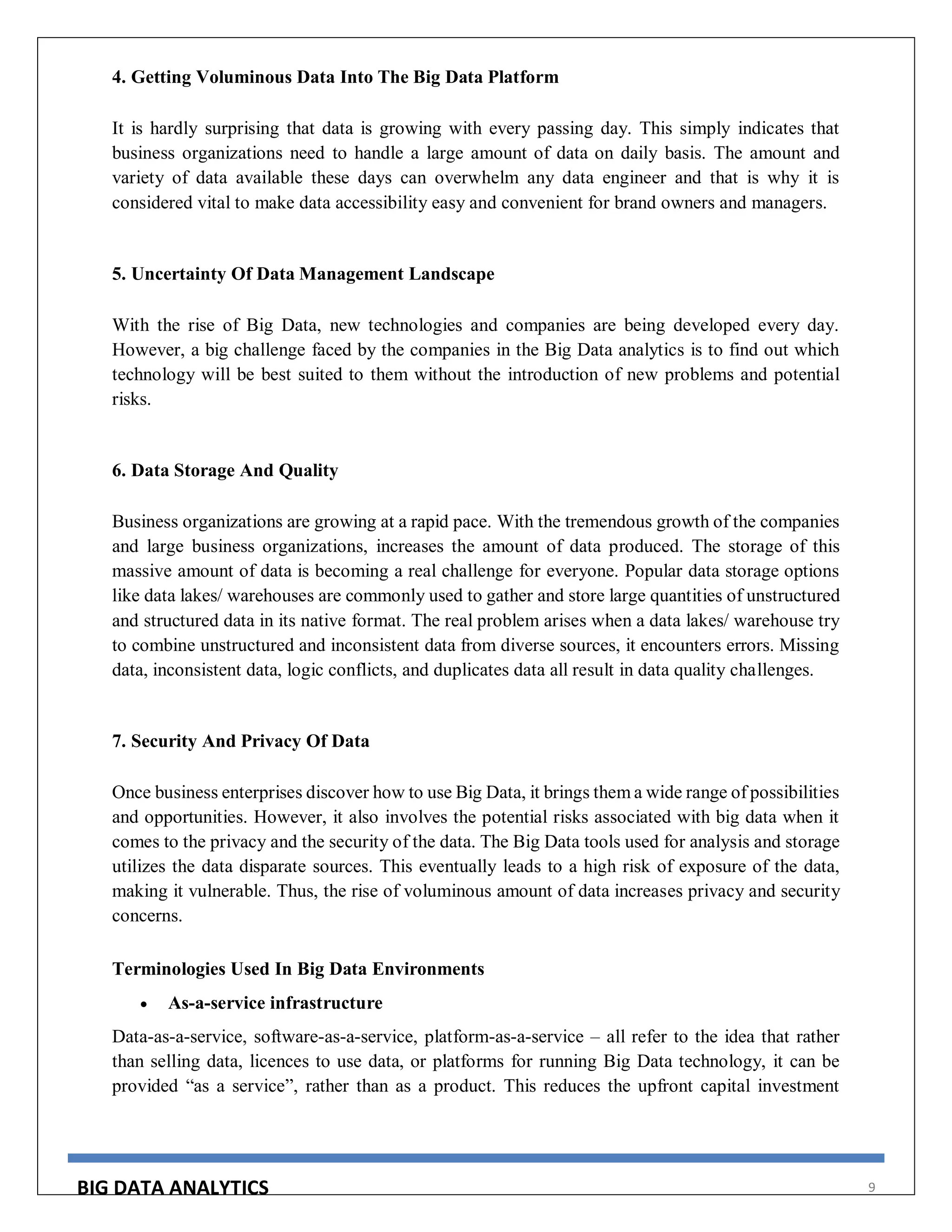 BIG DATA ANALYTICS 9
4. Getting Voluminous Data Into The Big Data Platform
It is hardly surprising that data is growing with every passing day. This simply indicates that
business organizations need to handle a large amount of data on daily basis. The amount and
variety of data available these days can overwhelm any data engineer and that is why it is
considered vital to make data accessibility easy and convenient for brand owners and managers.
5. Uncertainty Of Data Management Landscape
With the rise of Big Data, new technologies and companies are being developed every day.
However, a big challenge faced by the companies in the Big Data analytics is to find out which
technology will be best suited to them without the introduction of new problems and potential
risks.
6. Data Storage And Quality
Business organizations are growing at a rapid pace. With the tremendous growth of the companies
and large business organizations, increases the amount of data produced. The storage of this
massive amount of data is becoming a real challenge for everyone. Popular data storage options
like data lakes/ warehouses are commonly used to gather and store large quantities of unstructured
and structured data in its native format. The real problem arises when a data lakes/ warehouse try
to combine unstructured and inconsistent data from diverse sources, it encounters errors. Missing
data, inconsistent data, logic conflicts, and duplicates data all result in data quality challenges.
7. Security And Privacy Of Data
Once business enterprises discover how to use Big Data, it brings them a wide range of possibilities
and opportunities. However, it also involves the potential risks associated with big data when it
comes to the privacy and the security of the data. The Big Data tools used for analysis and storage
utilizes the data disparate sources. This eventually leads to a high risk of exposure of the data,
making it vulnerable. Thus, the rise of voluminous amount of data increases privacy and security
concerns.
Terminologies Used In Big Data Environments
 As-a-service infrastructure
Data-as-a-service, software-as-a-service, platform-as-a-service – all refer to the idea that rather
than selling data, licences to use data, or platforms for running Big Data technology, it can be
provided “as a service”, rather than as a product. This reduces the upfront capital investment
 