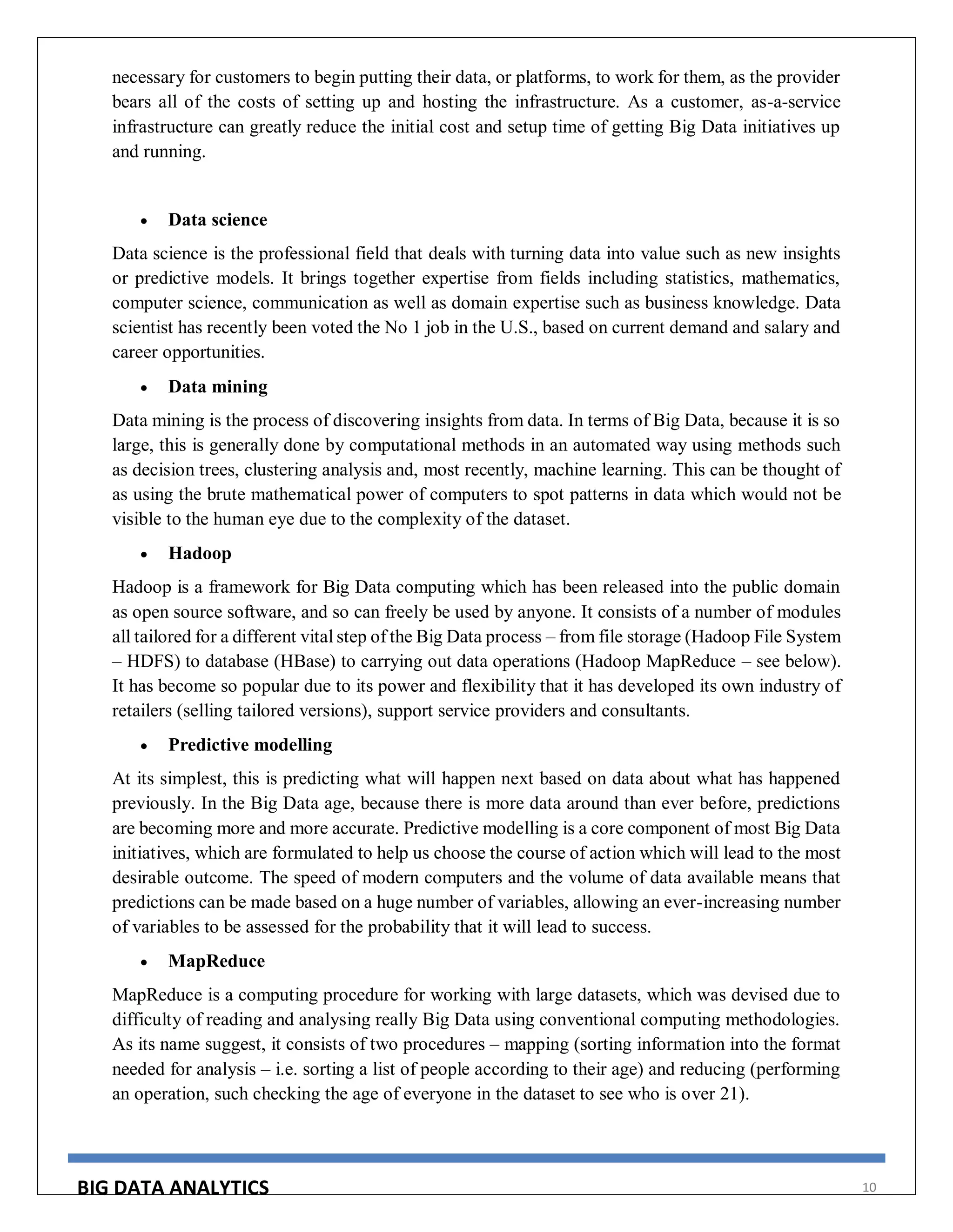 BIG DATA ANALYTICS 10
necessary for customers to begin putting their data, or platforms, to work for them, as the provider
bears all of the costs of setting up and hosting the infrastructure. As a customer, as-a-service
infrastructure can greatly reduce the initial cost and setup time of getting Big Data initiatives up
and running.
 Data science
Data science is the professional field that deals with turning data into value such as new insights
or predictive models. It brings together expertise from fields including statistics, mathematics,
computer science, communication as well as domain expertise such as business knowledge. Data
scientist has recently been voted the No 1 job in the U.S., based on current demand and salary and
career opportunities.
 Data mining
Data mining is the process of discovering insights from data. In terms of Big Data, because it is so
large, this is generally done by computational methods in an automated way using methods such
as decision trees, clustering analysis and, most recently, machine learning. This can be thought of
as using the brute mathematical power of computers to spot patterns in data which would not be
visible to the human eye due to the complexity of the dataset.
 Hadoop
Hadoop is a framework for Big Data computing which has been released into the public domain
as open source software, and so can freely be used by anyone. It consists of a number of modules
all tailored for a different vital step of the Big Data process – from file storage (Hadoop File System
– HDFS) to database (HBase) to carrying out data operations (Hadoop MapReduce – see below).
It has become so popular due to its power and flexibility that it has developed its own industry of
retailers (selling tailored versions), support service providers and consultants.
 Predictive modelling
At its simplest, this is predicting what will happen next based on data about what has happened
previously. In the Big Data age, because there is more data around than ever before, predictions
are becoming more and more accurate. Predictive modelling is a core component of most Big Data
initiatives, which are formulated to help us choose the course of action which will lead to the most
desirable outcome. The speed of modern computers and the volume of data available means that
predictions can be made based on a huge number of variables, allowing an ever-increasing number
of variables to be assessed for the probability that it will lead to success.
 MapReduce
MapReduce is a computing procedure for working with large datasets, which was devised due to
difficulty of reading and analysing really Big Data using conventional computing methodologies.
As its name suggest, it consists of two procedures – mapping (sorting information into the format
needed for analysis – i.e. sorting a list of people according to their age) and reducing (performing
an operation, such checking the age of everyone in the dataset to see who is over 21).
 