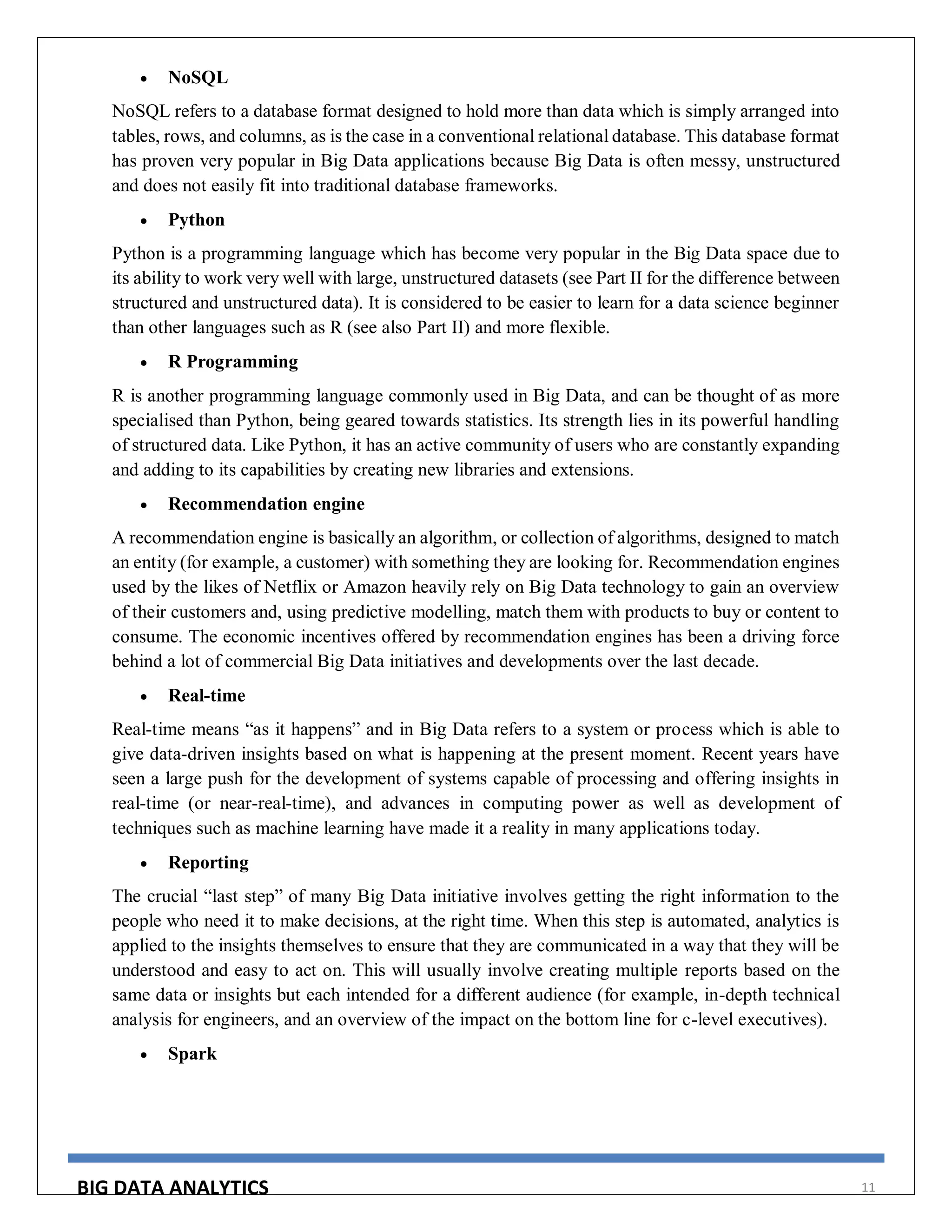 BIG DATA ANALYTICS 11
 NoSQL
NoSQL refers to a database format designed to hold more than data which is simply arranged into
tables, rows, and columns, as is the case in a conventional relational database. This database format
has proven very popular in Big Data applications because Big Data is often messy, unstructured
and does not easily fit into traditional database frameworks.
 Python
Python is a programming language which has become very popular in the Big Data space due to
its ability to work very well with large, unstructured datasets (see Part II for the difference between
structured and unstructured data). It is considered to be easier to learn for a data science beginner
than other languages such as R (see also Part II) and more flexible.
 R Programming
R is another programming language commonly used in Big Data, and can be thought of as more
specialised than Python, being geared towards statistics. Its strength lies in its powerful handling
of structured data. Like Python, it has an active community of users who are constantly expanding
and adding to its capabilities by creating new libraries and extensions.
 Recommendation engine
A recommendation engine is basically an algorithm, or collection of algorithms, designed to match
an entity (for example, a customer) with something they are looking for. Recommendation engines
used by the likes of Netflix or Amazon heavily rely on Big Data technology to gain an overview
of their customers and, using predictive modelling, match them with products to buy or content to
consume. The economic incentives offered by recommendation engines has been a driving force
behind a lot of commercial Big Data initiatives and developments over the last decade.
 Real-time
Real-time means “as it happens” and in Big Data refers to a system or process which is able to
give data-driven insights based on what is happening at the present moment. Recent years have
seen a large push for the development of systems capable of processing and offering insights in
real-time (or near-real-time), and advances in computing power as well as development of
techniques such as machine learning have made it a reality in many applications today.
 Reporting
The crucial “last step” of many Big Data initiative involves getting the right information to the
people who need it to make decisions, at the right time. When this step is automated, analytics is
applied to the insights themselves to ensure that they are communicated in a way that they will be
understood and easy to act on. This will usually involve creating multiple reports based on the
same data or insights but each intended for a different audience (for example, in-depth technical
analysis for engineers, and an overview of the impact on the bottom line for c-level executives).
 Spark
 