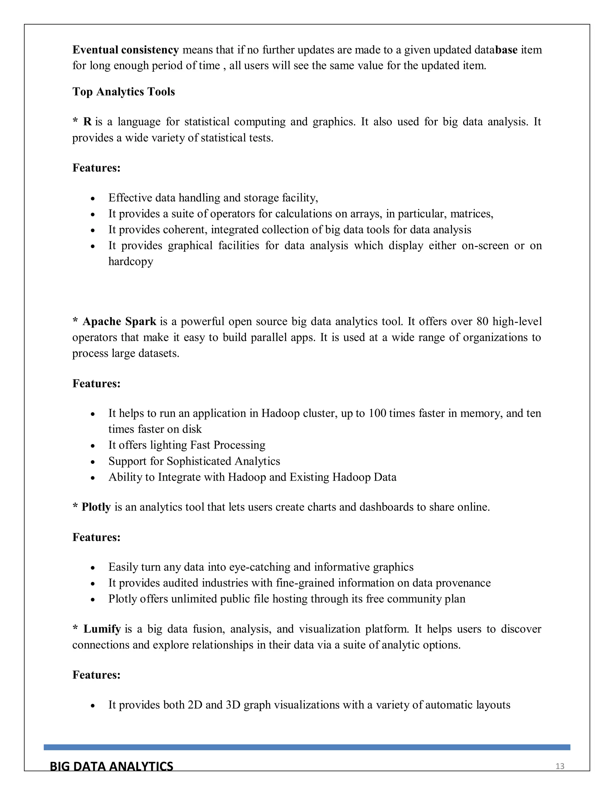 BIG DATA ANALYTICS 13
Eventual consistency means that if no further updates are made to a given updated database item
for long enough period of time , all users will see the same value for the updated item.
Top Analytics Tools
* R is a language for statistical computing and graphics. It also used for big data analysis. It
provides a wide variety of statistical tests.
Features:
 Effective data handling and storage facility,
 It provides a suite of operators for calculations on arrays, in particular, matrices,
 It provides coherent, integrated collection of big data tools for data analysis
 It provides graphical facilities for data analysis which display either on-screen or on
hardcopy
* Apache Spark is a powerful open source big data analytics tool. It offers over 80 high-level
operators that make it easy to build parallel apps. It is used at a wide range of organizations to
process large datasets.
Features:
 It helps to run an application in Hadoop cluster, up to 100 times faster in memory, and ten
times faster on disk
 It offers lighting Fast Processing
 Support for Sophisticated Analytics
 Ability to Integrate with Hadoop and Existing Hadoop Data
* Plotly is an analytics tool that lets users create charts and dashboards to share online.
Features:
 Easily turn any data into eye-catching and informative graphics
 It provides audited industries with fine-grained information on data provenance
 Plotly offers unlimited public file hosting through its free community plan
* Lumify is a big data fusion, analysis, and visualization platform. It helps users to discover
connections and explore relationships in their data via a suite of analytic options.
Features:
 It provides both 2D and 3D graph visualizations with a variety of automatic layouts
 