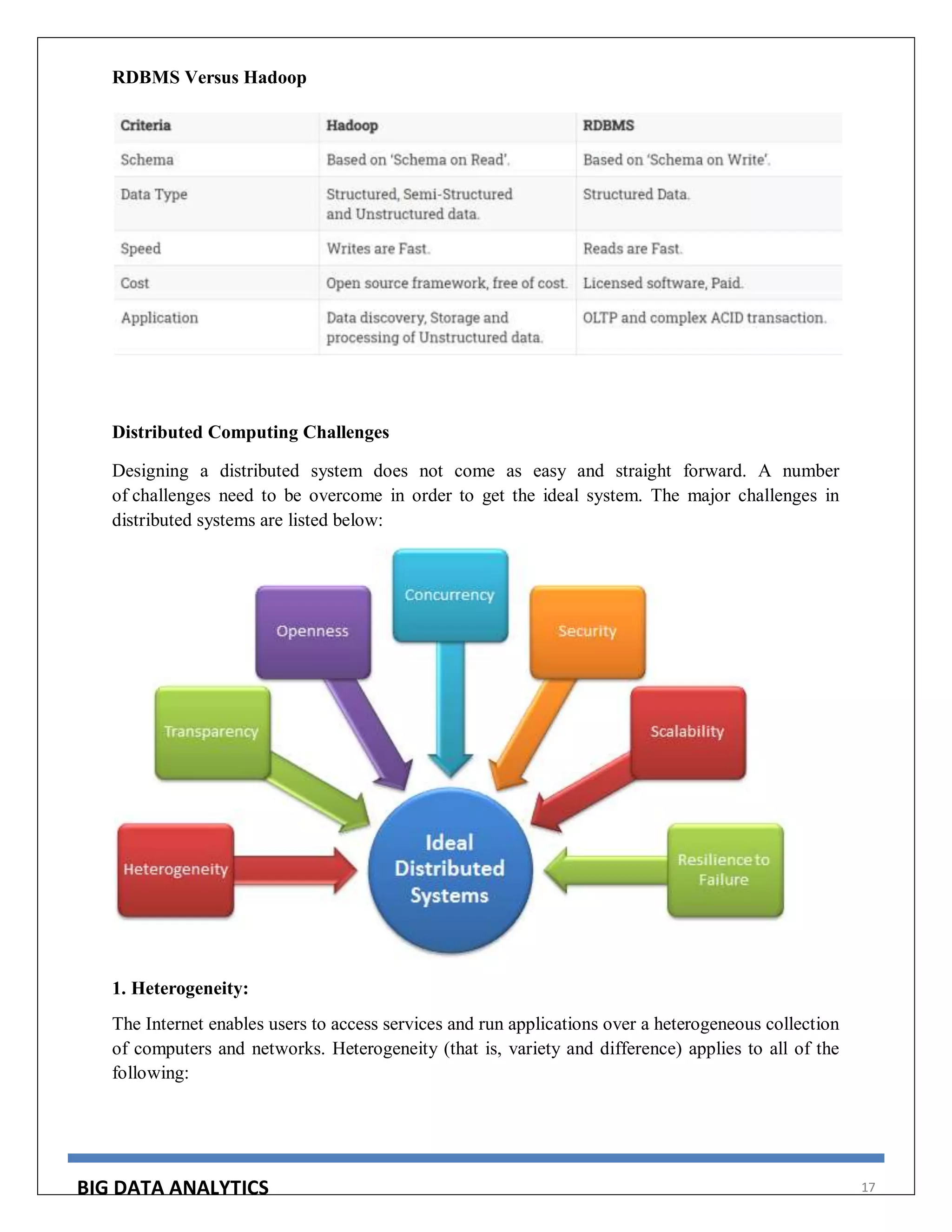 BIG DATA ANALYTICS 17
RDBMS Versus Hadoop
Distributed Computing Challenges
Designing a distributed system does not come as easy and straight forward. A number
of challenges need to be overcome in order to get the ideal system. The major challenges in
distributed systems are listed below:
1. Heterogeneity:
The Internet enables users to access services and run applications over a heterogeneous collection
of computers and networks. Heterogeneity (that is, variety and difference) applies to all of the
following:
 