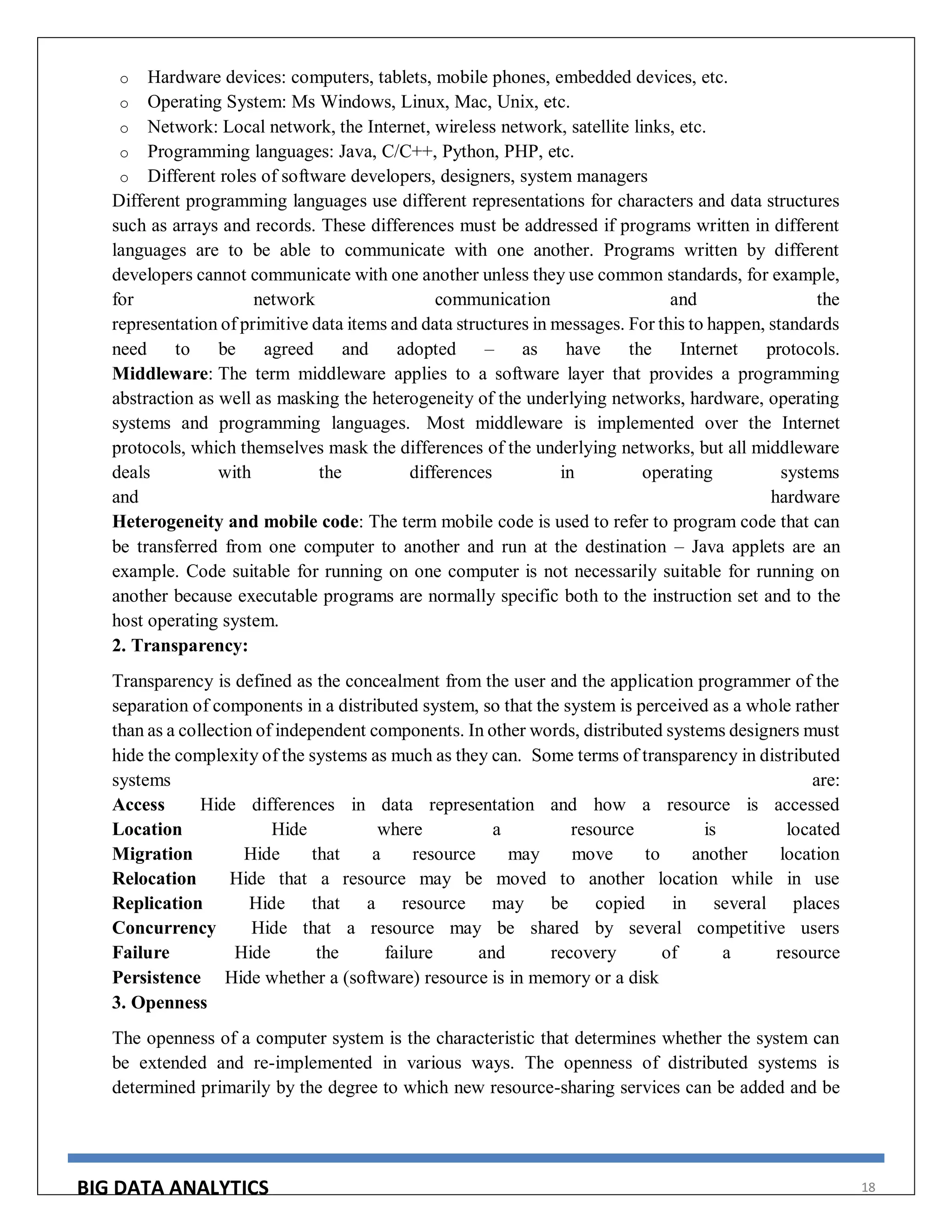 BIG DATA ANALYTICS 18
o Hardware devices: computers, tablets, mobile phones, embedded devices, etc.
o Operating System: Ms Windows, Linux, Mac, Unix, etc.
o Network: Local network, the Internet, wireless network, satellite links, etc.
o Programming languages: Java, C/C++, Python, PHP, etc.
o Different roles of software developers, designers, system managers
Different programming languages use different representations for characters and data structures
such as arrays and records. These differences must be addressed if programs written in different
languages are to be able to communicate with one another. Programs written by different
developers cannot communicate with one another unless they use common standards, for example,
for network communication and the
representation of primitive data items and data structures in messages. For this to happen, standards
need to be agreed and adopted – as have the Internet protocols.
Middleware: The term middleware applies to a software layer that provides a programming
abstraction as well as masking the heterogeneity of the underlying networks, hardware, operating
systems and programming languages. Most middleware is implemented over the Internet
protocols, which themselves mask the differences of the underlying networks, but all middleware
deals with the differences in operating systems
and hardware
Heterogeneity and mobile code: The term mobile code is used to refer to program code that can
be transferred from one computer to another and run at the destination – Java applets are an
example. Code suitable for running on one computer is not necessarily suitable for running on
another because executable programs are normally specific both to the instruction set and to the
host operating system.
2. Transparency:
Transparency is defined as the concealment from the user and the application programmer of the
separation of components in a distributed system, so that the system is perceived as a whole rather
than as a collection of independent components. In other words, distributed systems designers must
hide the complexity of the systems as much as they can. Some terms of transparency in distributed
systems are:
Access Hide differences in data representation and how a resource is accessed
Location Hide where a resource is located
Migration Hide that a resource may move to another location
Relocation Hide that a resource may be moved to another location while in use
Replication Hide that a resource may be copied in several places
Concurrency Hide that a resource may be shared by several competitive users
Failure Hide the failure and recovery of a resource
Persistence Hide whether a (software) resource is in memory or a disk
3. Openness
The openness of a computer system is the characteristic that determines whether the system can
be extended and re-implemented in various ways. The openness of distributed systems is
determined primarily by the degree to which new resource-sharing services can be added and be
 