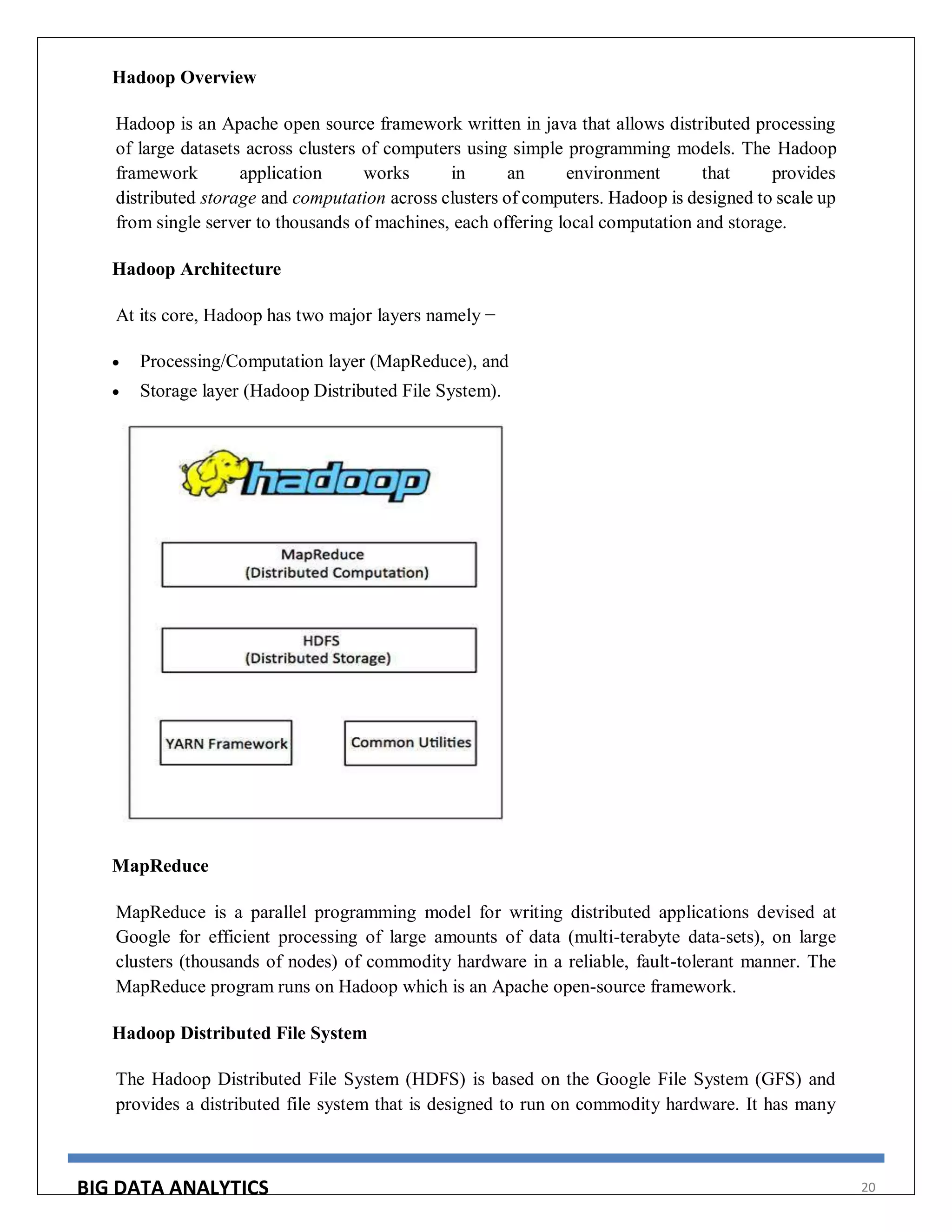 BIG DATA ANALYTICS 20
Hadoop Overview
Hadoop is an Apache open source framework written in java that allows distributed processing
of large datasets across clusters of computers using simple programming models. The Hadoop
framework application works in an environment that provides
distributed storage and computation across clusters of computers. Hadoop is designed to scale up
from single server to thousands of machines, each offering local computation and storage.
Hadoop Architecture
At its core, Hadoop has two major layers namely −
 Processing/Computation layer (MapReduce), and
 Storage layer (Hadoop Distributed File System).
MapReduce
MapReduce is a parallel programming model for writing distributed applications devised at
Google for efficient processing of large amounts of data (multi-terabyte data-sets), on large
clusters (thousands of nodes) of commodity hardware in a reliable, fault-tolerant manner. The
MapReduce program runs on Hadoop which is an Apache open-source framework.
Hadoop Distributed File System
The Hadoop Distributed File System (HDFS) is based on the Google File System (GFS) and
provides a distributed file system that is designed to run on commodity hardware. It has many
 