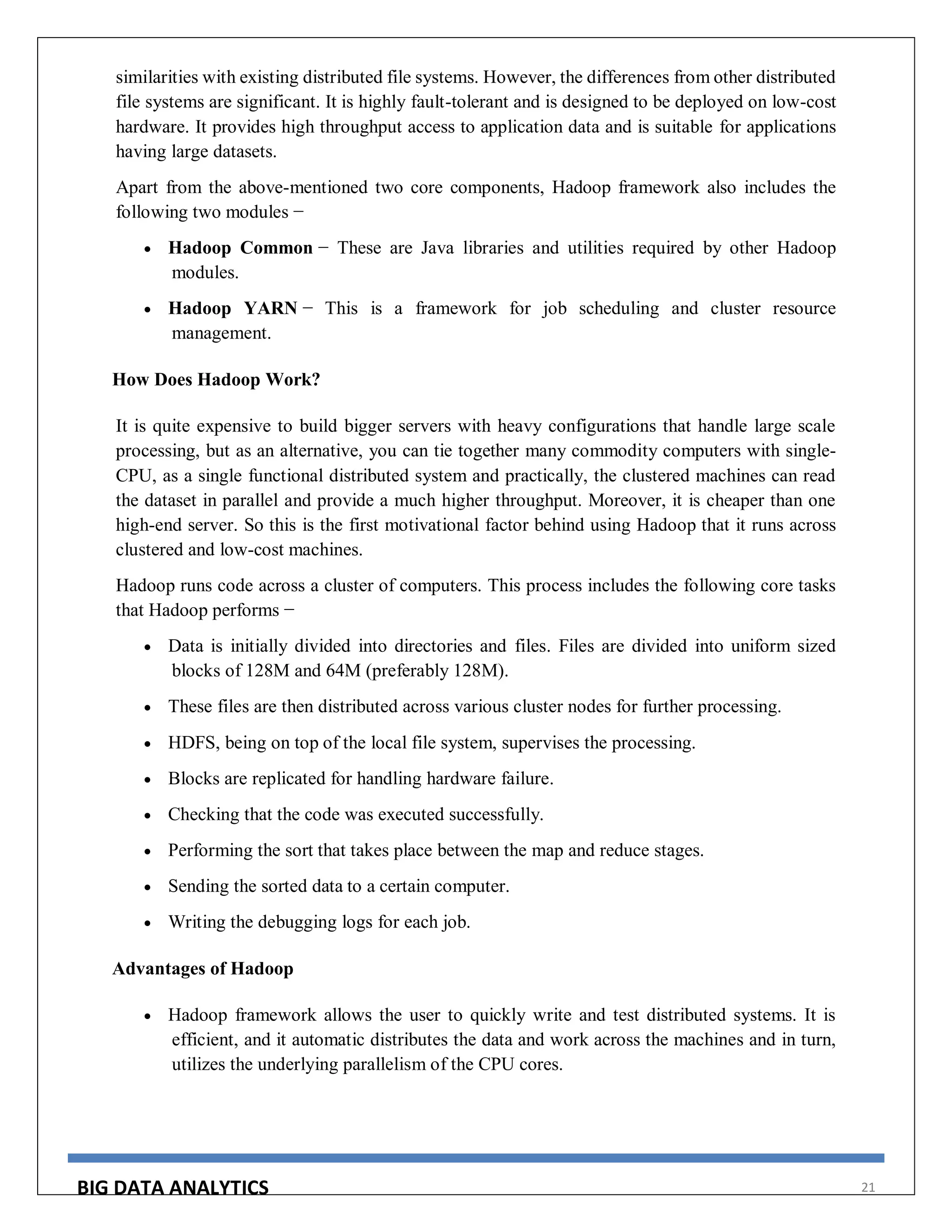 BIG DATA ANALYTICS 21
similarities with existing distributed file systems. However, the differences from other distributed
file systems are significant. It is highly fault-tolerant and is designed to be deployed on low-cost
hardware. It provides high throughput access to application data and is suitable for applications
having large datasets.
Apart from the above-mentioned two core components, Hadoop framework also includes the
following two modules −
 Hadoop Common − These are Java libraries and utilities required by other Hadoop
modules.
 Hadoop YARN − This is a framework for job scheduling and cluster resource
management.
How Does Hadoop Work?
It is quite expensive to build bigger servers with heavy configurations that handle large scale
processing, but as an alternative, you can tie together many commodity computers with single-
CPU, as a single functional distributed system and practically, the clustered machines can read
the dataset in parallel and provide a much higher throughput. Moreover, it is cheaper than one
high-end server. So this is the first motivational factor behind using Hadoop that it runs across
clustered and low-cost machines.
Hadoop runs code across a cluster of computers. This process includes the following core tasks
that Hadoop performs −
 Data is initially divided into directories and files. Files are divided into uniform sized
blocks of 128M and 64M (preferably 128M).
 These files are then distributed across various cluster nodes for further processing.
 HDFS, being on top of the local file system, supervises the processing.
 Blocks are replicated for handling hardware failure.
 Checking that the code was executed successfully.
 Performing the sort that takes place between the map and reduce stages.
 Sending the sorted data to a certain computer.
 Writing the debugging logs for each job.
Advantages of Hadoop
 Hadoop framework allows the user to quickly write and test distributed systems. It is
efficient, and it automatic distributes the data and work across the machines and in turn,
utilizes the underlying parallelism of the CPU cores.
 