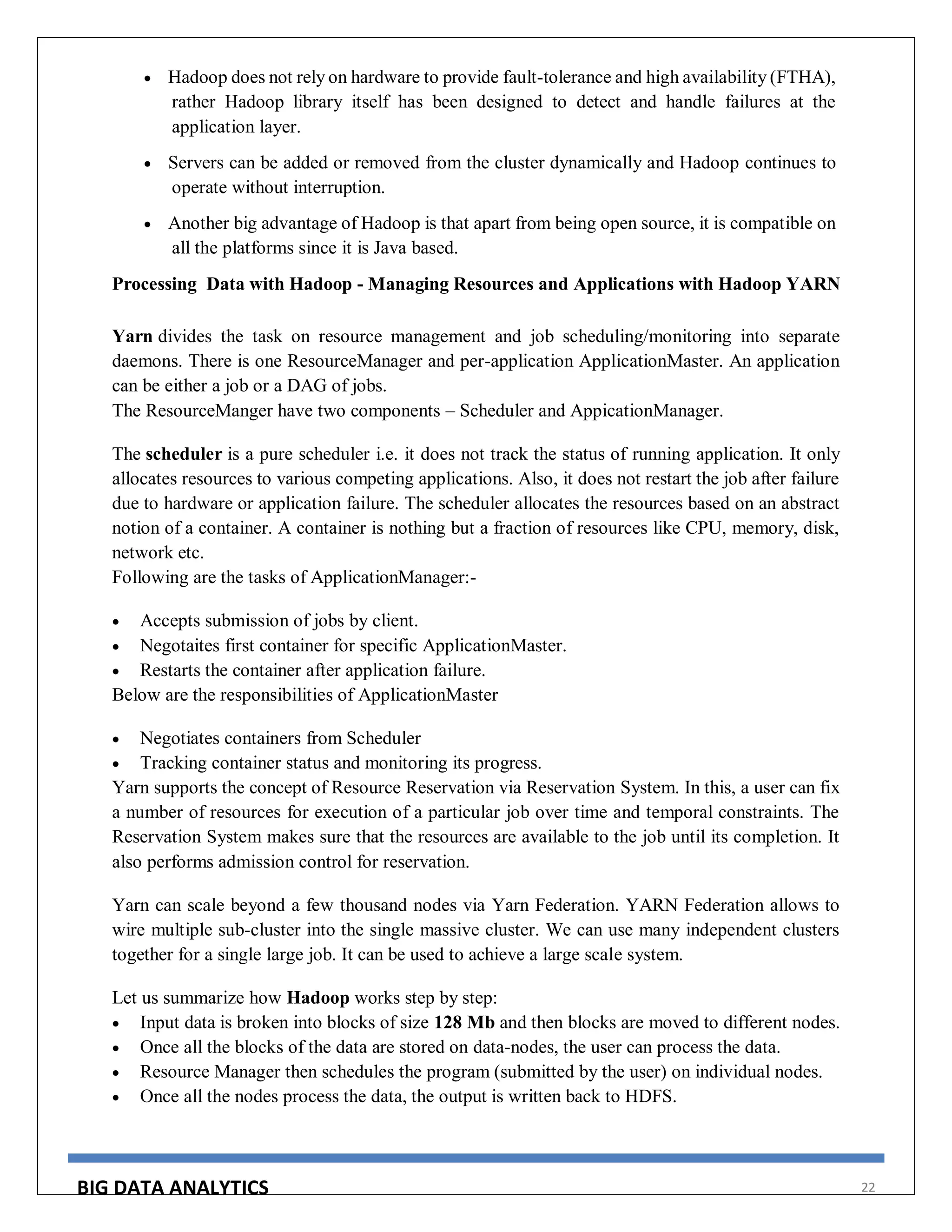 BIG DATA ANALYTICS 22
 Hadoop does not rely on hardware to provide fault-tolerance and high availability (FTHA),
rather Hadoop library itself has been designed to detect and handle failures at the
application layer.
 Servers can be added or removed from the cluster dynamically and Hadoop continues to
operate without interruption.
 Another big advantage of Hadoop is that apart from being open source, it is compatible on
all the platforms since it is Java based.
Processing Data with Hadoop - Managing Resources and Applications with Hadoop YARN
Yarn divides the task on resource management and job scheduling/monitoring into separate
daemons. There is one ResourceManager and per-application ApplicationMaster. An application
can be either a job or a DAG of jobs.
The ResourceManger have two components – Scheduler and AppicationManager.
The scheduler is a pure scheduler i.e. it does not track the status of running application. It only
allocates resources to various competing applications. Also, it does not restart the job after failure
due to hardware or application failure. The scheduler allocates the resources based on an abstract
notion of a container. A container is nothing but a fraction of resources like CPU, memory, disk,
network etc.
Following are the tasks of ApplicationManager:-
 Accepts submission of jobs by client.
 Negotaites first container for specific ApplicationMaster.
 Restarts the container after application failure.
Below are the responsibilities of ApplicationMaster
 Negotiates containers from Scheduler
 Tracking container status and monitoring its progress.
Yarn supports the concept of Resource Reservation via Reservation System. In this, a user can fix
a number of resources for execution of a particular job over time and temporal constraints. The
Reservation System makes sure that the resources are available to the job until its completion. It
also performs admission control for reservation.
Yarn can scale beyond a few thousand nodes via Yarn Federation. YARN Federation allows to
wire multiple sub-cluster into the single massive cluster. We can use many independent clusters
together for a single large job. It can be used to achieve a large scale system.
Let us summarize how Hadoop works step by step:
 Input data is broken into blocks of size 128 Mb and then blocks are moved to different nodes.
 Once all the blocks of the data are stored on data-nodes, the user can process the data.
 Resource Manager then schedules the program (submitted by the user) on individual nodes.
 Once all the nodes process the data, the output is written back to HDFS.
 