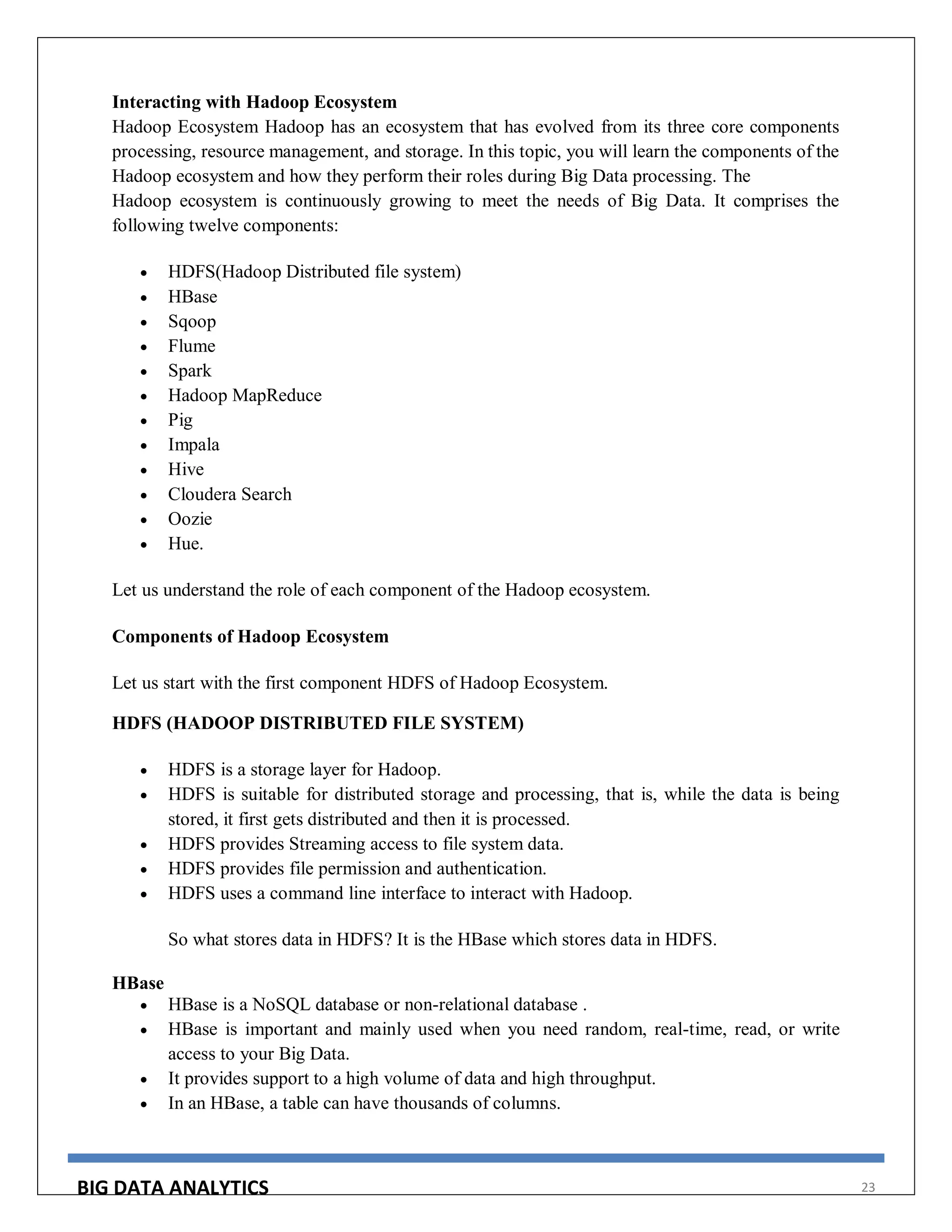 BIG DATA ANALYTICS 23
Interacting with Hadoop Ecosystem
Hadoop Ecosystem Hadoop has an ecosystem that has evolved from its three core components
processing, resource management, and storage. In this topic, you will learn the components of the
Hadoop ecosystem and how they perform their roles during Big Data processing. The
Hadoop ecosystem is continuously growing to meet the needs of Big Data. It comprises the
following twelve components:
 HDFS(Hadoop Distributed file system)
 HBase
 Sqoop
 Flume
 Spark
 Hadoop MapReduce
 Pig
 Impala
 Hive
 Cloudera Search
 Oozie
 Hue.
Let us understand the role of each component of the Hadoop ecosystem.
Components of Hadoop Ecosystem
Let us start with the first component HDFS of Hadoop Ecosystem.
HDFS (HADOOP DISTRIBUTED FILE SYSTEM)
 HDFS is a storage layer for Hadoop.
 HDFS is suitable for distributed storage and processing, that is, while the data is being
stored, it first gets distributed and then it is processed.
 HDFS provides Streaming access to file system data.
 HDFS provides file permission and authentication.
 HDFS uses a command line interface to interact with Hadoop.
So what stores data in HDFS? It is the HBase which stores data in HDFS.
HBase
 HBase is a NoSQL database or non-relational database .
 HBase is important and mainly used when you need random, real-time, read, or write
access to your Big Data.
 It provides support to a high volume of data and high throughput.
 In an HBase, a table can have thousands of columns.
 