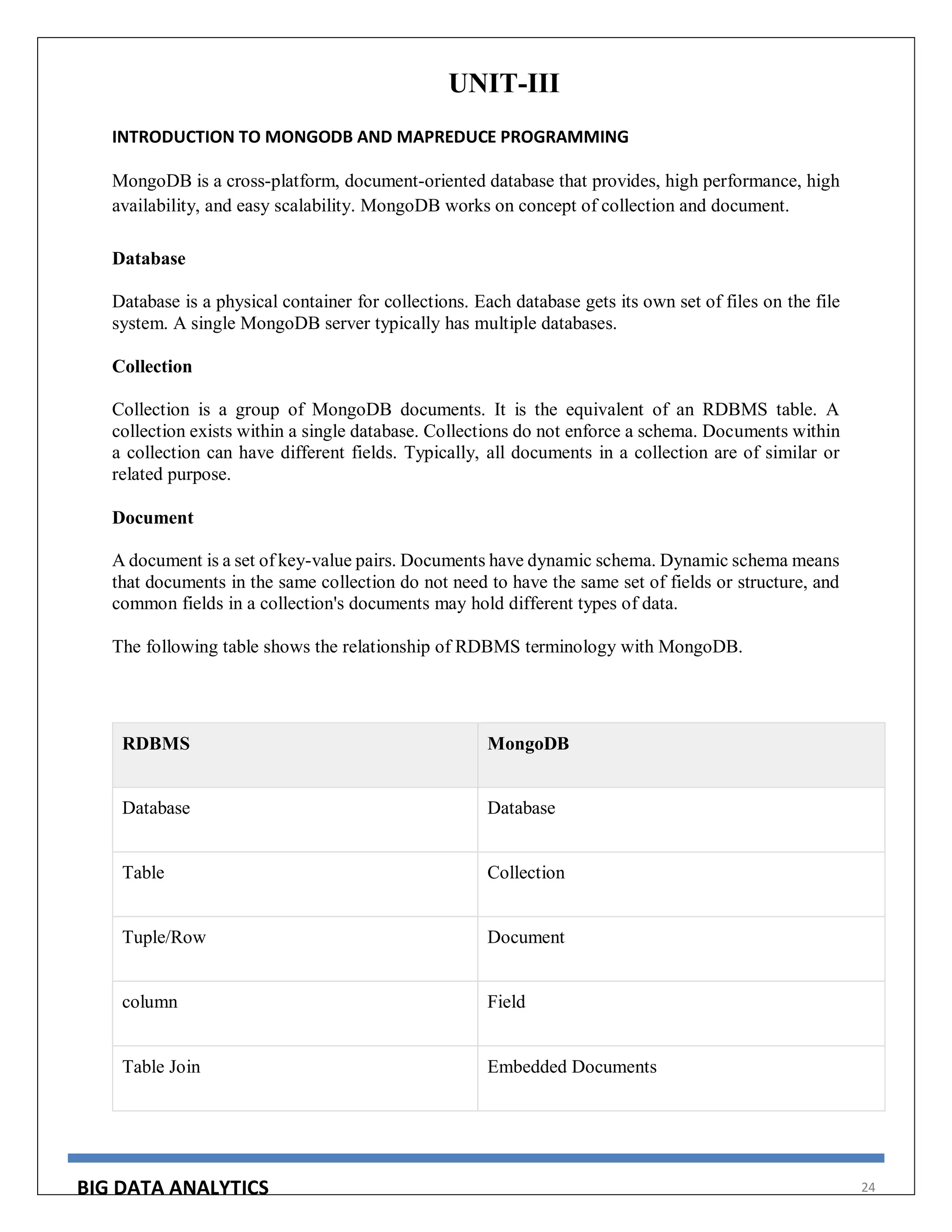 BIG DATA ANALYTICS 24
UNIT-III
INTRODUCTION TO MONGODB AND MAPREDUCE PROGRAMMING
MongoDB is a cross-platform, document-oriented database that provides, high performance, high
availability, and easy scalability. MongoDB works on concept of collection and document.
Database
Database is a physical container for collections. Each database gets its own set of files on the file
system. A single MongoDB server typically has multiple databases.
Collection
Collection is a group of MongoDB documents. It is the equivalent of an RDBMS table. A
collection exists within a single database. Collections do not enforce a schema. Documents within
a collection can have different fields. Typically, all documents in a collection are of similar or
related purpose.
Document
A document is a set of key-value pairs. Documents have dynamic schema. Dynamic schema means
that documents in the same collection do not need to have the same set of fields or structure, and
common fields in a collection's documents may hold different types of data.
The following table shows the relationship of RDBMS terminology with MongoDB.
RDBMS MongoDB
Database Database
Table Collection
Tuple/Row Document
column Field
Table Join Embedded Documents
 