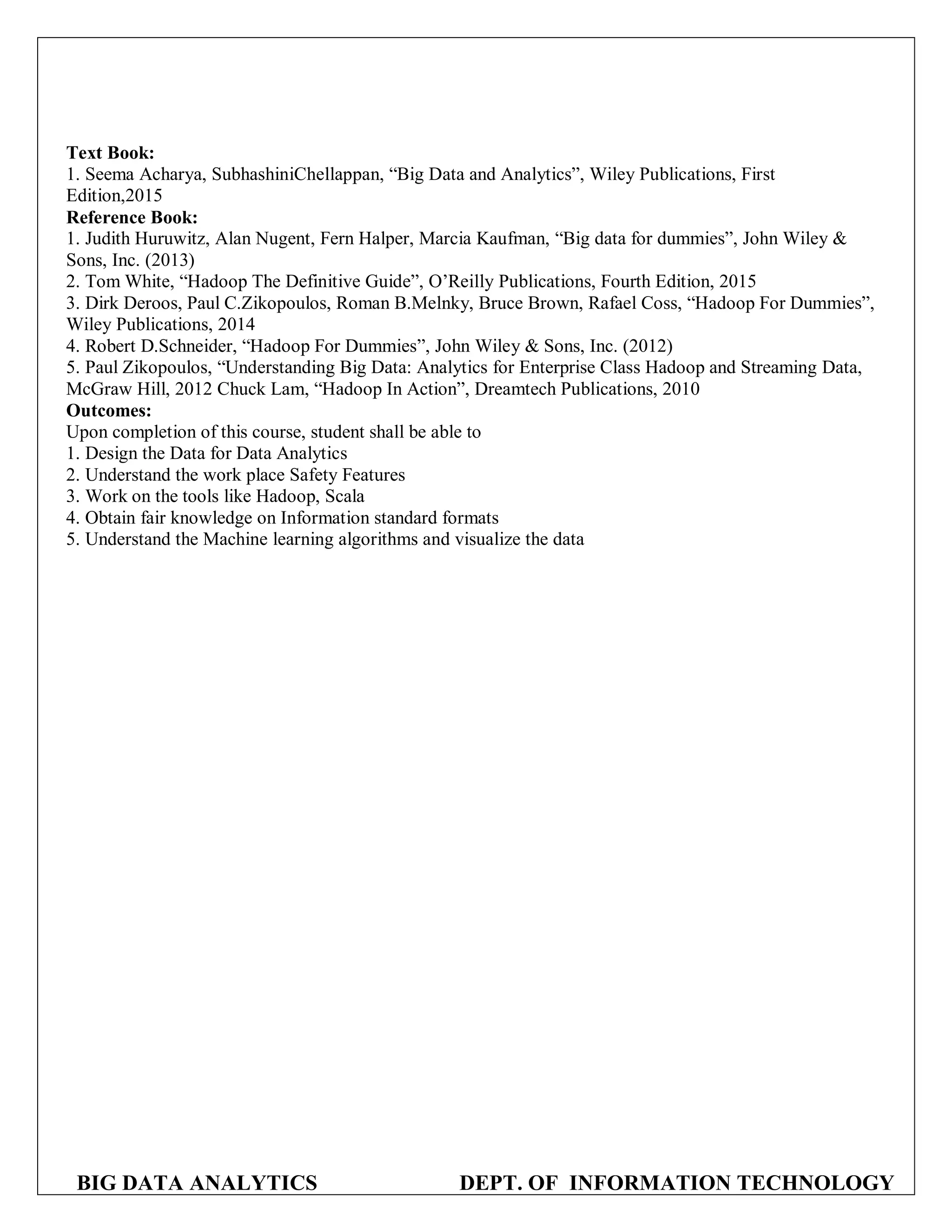 BIG DATA ANALYTICS DEPT. OF INFORMATION TECHNOLOGY
Text Book:
1. Seema Acharya, SubhashiniChellappan, “Big Data and Analytics”, Wiley Publications, First
Edition,2015
Reference Book:
1. Judith Huruwitz, Alan Nugent, Fern Halper, Marcia Kaufman, “Big data for dummies”, John Wiley &
Sons, Inc. (2013)
2. Tom White, “Hadoop The Definitive Guide”, O’Reilly Publications, Fourth Edition, 2015
3. Dirk Deroos, Paul C.Zikopoulos, Roman B.Melnky, Bruce Brown, Rafael Coss, “Hadoop For Dummies”,
Wiley Publications, 2014
4. Robert D.Schneider, “Hadoop For Dummies”, John Wiley & Sons, Inc. (2012)
5. Paul Zikopoulos, “Understanding Big Data: Analytics for Enterprise Class Hadoop and Streaming Data,
McGraw Hill, 2012 Chuck Lam, “Hadoop In Action”, Dreamtech Publications, 2010
Outcomes:
Upon completion of this course, student shall be able to
1. Design the Data for Data Analytics
2. Understand the work place Safety Features
3. Work on the tools like Hadoop, Scala
4. Obtain fair knowledge on Information standard formats
5. Understand the Machine learning algorithms and visualize the data
B I
 