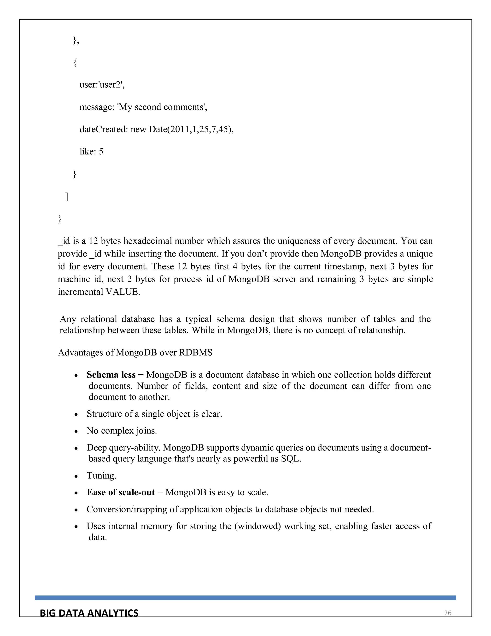 BIG DATA ANALYTICS 26
},
{
user:'user2',
message: 'My second comments',
dateCreated: new Date(2011,1,25,7,45),
like: 5
}
]
}
_id is a 12 bytes hexadecimal number which assures the uniqueness of every document. You can
provide _id while inserting the document. If you don’t provide then MongoDB provides a unique
id for every document. These 12 bytes first 4 bytes for the current timestamp, next 3 bytes for
machine id, next 2 bytes for process id of MongoDB server and remaining 3 bytes are simple
incremental VALUE.
Any relational database has a typical schema design that shows number of tables and the
relationship between these tables. While in MongoDB, there is no concept of relationship.
Advantages of MongoDB over RDBMS
 Schema less − MongoDB is a document database in which one collection holds different
documents. Number of fields, content and size of the document can differ from one
document to another.
 Structure of a single object is clear.
 No complex joins.
 Deep query-ability. MongoDB supports dynamic queries on documents using a document-
based query language that's nearly as powerful as SQL.
 Tuning.
 Ease of scale-out − MongoDB is easy to scale.
 Conversion/mapping of application objects to database objects not needed.
 Uses internal memory for storing the (windowed) working set, enabling faster access of
data.
 