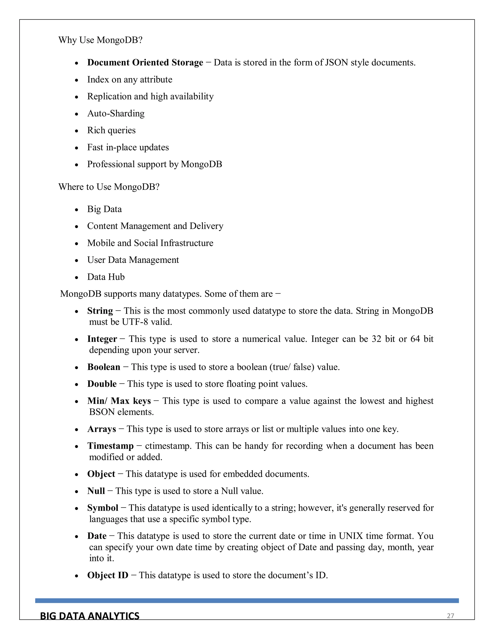 BIG DATA ANALYTICS 27
Why Use MongoDB?
 Document Oriented Storage − Data is stored in the form of JSON style documents.
 Index on any attribute
 Replication and high availability
 Auto-Sharding
 Rich queries
 Fast in-place updates
 Professional support by MongoDB
Where to Use MongoDB?
 Big Data
 Content Management and Delivery
 Mobile and Social Infrastructure
 User Data Management
 Data Hub
MongoDB supports many datatypes. Some of them are −
 String − This is the most commonly used datatype to store the data. String in MongoDB
must be UTF-8 valid.
 Integer − This type is used to store a numerical value. Integer can be 32 bit or 64 bit
depending upon your server.
 Boolean − This type is used to store a boolean (true/ false) value.
 Double − This type is used to store floating point values.
 Min/ Max keys − This type is used to compare a value against the lowest and highest
BSON elements.
 Arrays − This type is used to store arrays or list or multiple values into one key.
 Timestamp − ctimestamp. This can be handy for recording when a document has been
modified or added.
 Object − This datatype is used for embedded documents.
 Null − This type is used to store a Null value.
 Symbol − This datatype is used identically to a string; however, it's generally reserved for
languages that use a specific symbol type.
 Date − This datatype is used to store the current date or time in UNIX time format. You
can specify your own date time by creating object of Date and passing day, month, year
into it.
 Object ID − This datatype is used to store the document’s ID.
 