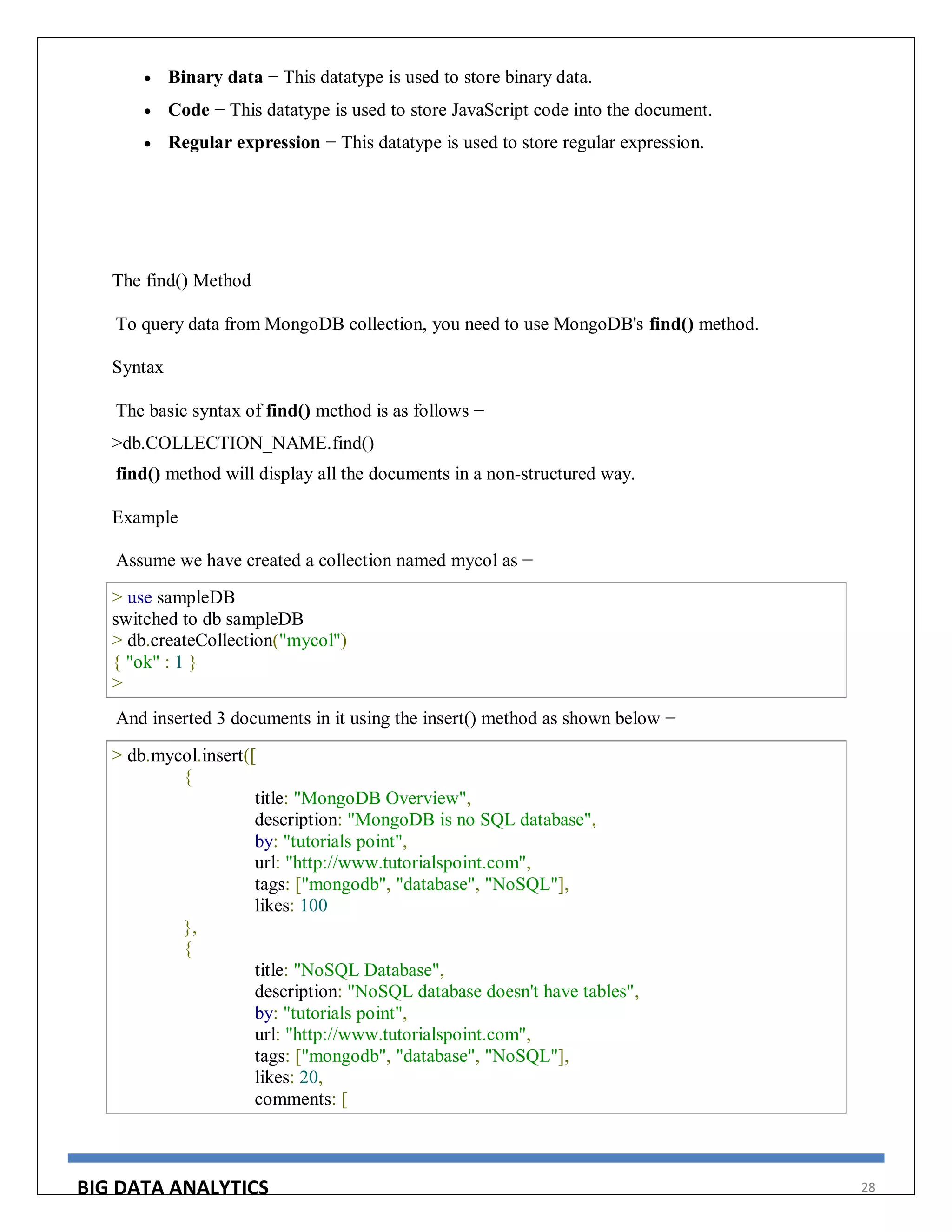 BIG DATA ANALYTICS 28
 Binary data − This datatype is used to store binary data.
 Code − This datatype is used to store JavaScript code into the document.
 Regular expression − This datatype is used to store regular expression.
The find() Method
To query data from MongoDB collection, you need to use MongoDB's find() method.
Syntax
The basic syntax of find() method is as follows −
>db.COLLECTION_NAME.find()
find() method will display all the documents in a non-structured way.
Example
Assume we have created a collection named mycol as −
> use sampleDB
switched to db sampleDB
> db.createCollection("mycol")
{ "ok" : 1 }
>
And inserted 3 documents in it using the insert() method as shown below −
> db.mycol.insert([
{
title: "MongoDB Overview",
description: "MongoDB is no SQL database",
by: "tutorials point",
url: "http://www.tutorialspoint.com",
tags: ["mongodb", "database", "NoSQL"],
likes: 100
},
{
title: "NoSQL Database",
description: "NoSQL database doesn't have tables",
by: "tutorials point",
url: "http://www.tutorialspoint.com",
tags: ["mongodb", "database", "NoSQL"],
likes: 20,
comments: [
 