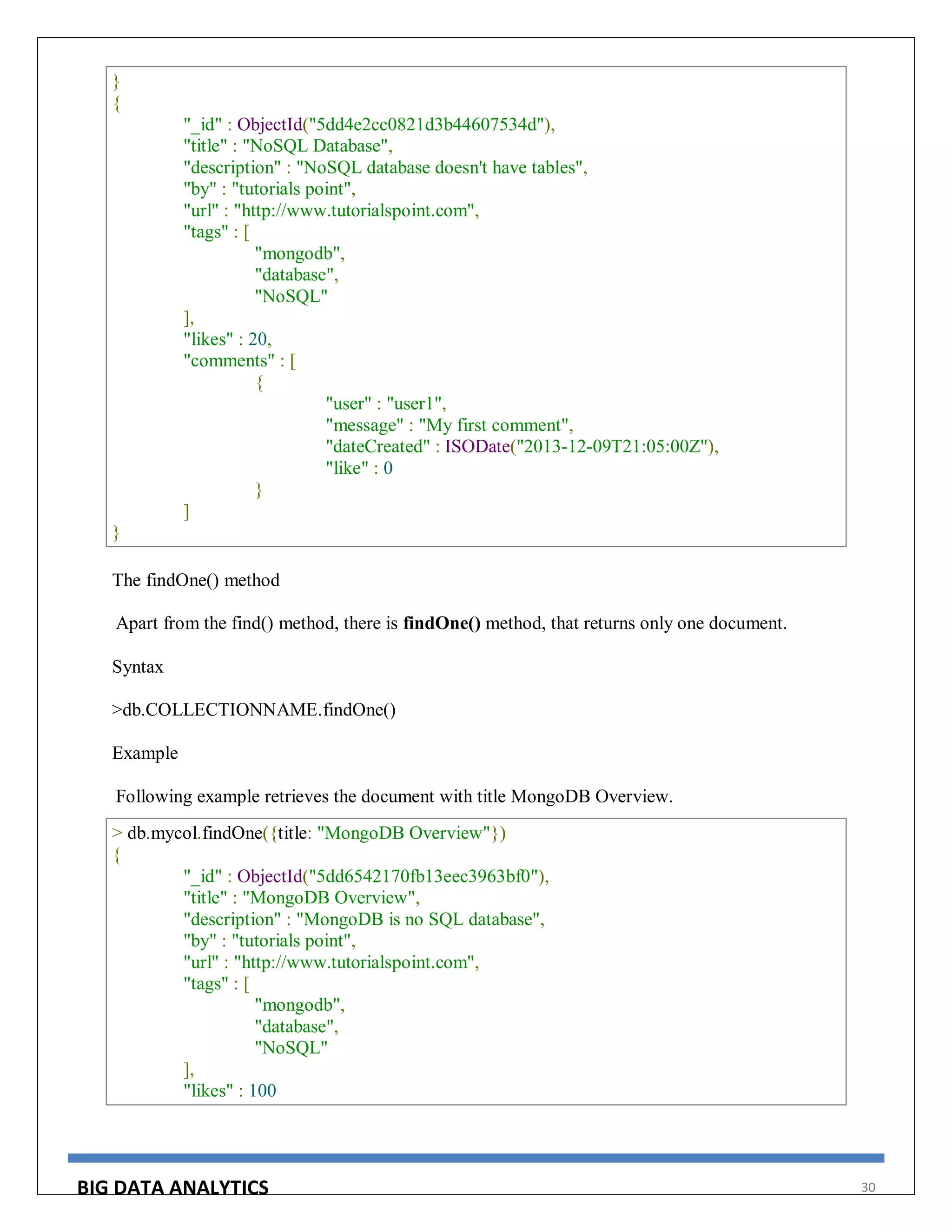 BIG DATA ANALYTICS 30
}
{
"_id" : ObjectId("5dd4e2cc0821d3b44607534d"),
"title" : "NoSQL Database",
"description" : "NoSQL database doesn't have tables",
"by" : "tutorials point",
"url" : "http://www.tutorialspoint.com",
"tags" : [
"mongodb",
"database",
"NoSQL"
],
"likes" : 20,
"comments" : [
{
"user" : "user1",
"message" : "My first comment",
"dateCreated" : ISODate("2013-12-09T21:05:00Z"),
"like" : 0
}
]
}
The findOne() method
Apart from the find() method, there is findOne() method, that returns only one document.
Syntax
>db.COLLECTIONNAME.findOne()
Example
Following example retrieves the document with title MongoDB Overview.
> db.mycol.findOne({title: "MongoDB Overview"})
{
"_id" : ObjectId("5dd6542170fb13eec3963bf0"),
"title" : "MongoDB Overview",
"description" : "MongoDB is no SQL database",
"by" : "tutorials point",
"url" : "http://www.tutorialspoint.com",
"tags" : [
"mongodb",
"database",
"NoSQL"
],
"likes" : 100
 