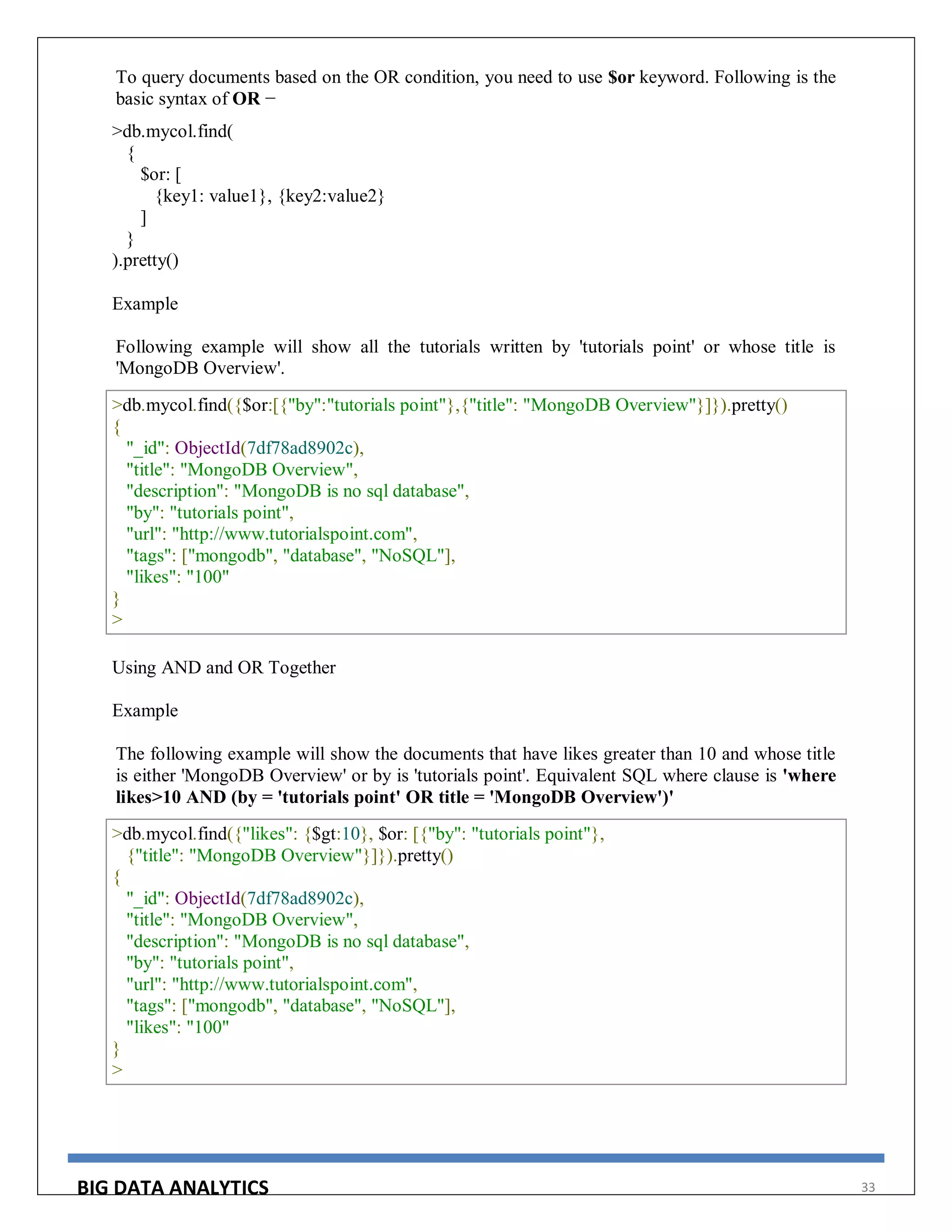 BIG DATA ANALYTICS 33
To query documents based on the OR condition, you need to use $or keyword. Following is the
basic syntax of OR −
>db.mycol.find(
{
$or: [
{key1: value1}, {key2:value2}
]
}
).pretty()
Example
Following example will show all the tutorials written by 'tutorials point' or whose title is
'MongoDB Overview'.
>db.mycol.find({$or:[{"by":"tutorials point"},{"title": "MongoDB Overview"}]}).pretty()
{
"_id": ObjectId(7df78ad8902c),
"title": "MongoDB Overview",
"description": "MongoDB is no sql database",
"by": "tutorials point",
"url": "http://www.tutorialspoint.com",
"tags": ["mongodb", "database", "NoSQL"],
"likes": "100"
}
>
Using AND and OR Together
Example
The following example will show the documents that have likes greater than 10 and whose title
is either 'MongoDB Overview' or by is 'tutorials point'. Equivalent SQL where clause is 'where
likes>10 AND (by = 'tutorials point' OR title = 'MongoDB Overview')'
>db.mycol.find({"likes": {$gt:10}, $or: [{"by": "tutorials point"},
{"title": "MongoDB Overview"}]}).pretty()
{
"_id": ObjectId(7df78ad8902c),
"title": "MongoDB Overview",
"description": "MongoDB is no sql database",
"by": "tutorials point",
"url": "http://www.tutorialspoint.com",
"tags": ["mongodb", "database", "NoSQL"],
"likes": "100"
}
>
 