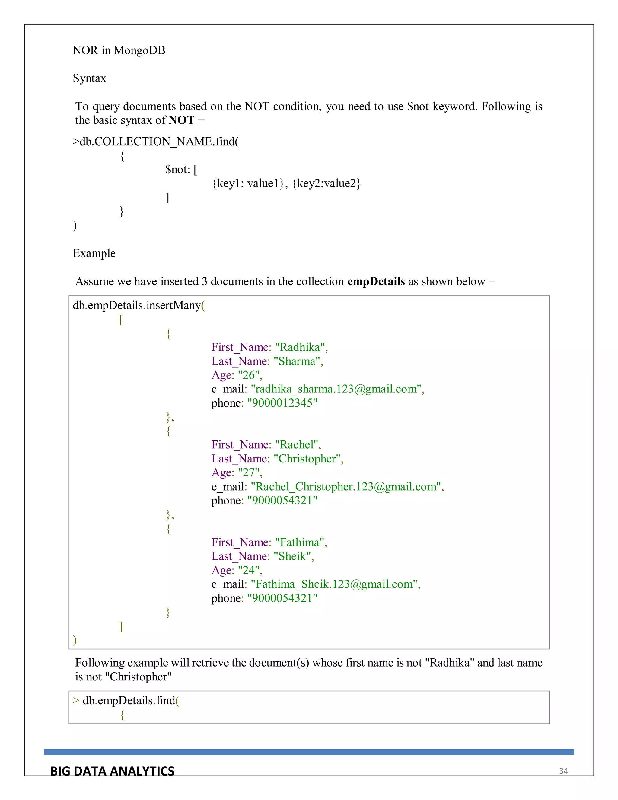 BIG DATA ANALYTICS 34
NOR in MongoDB
Syntax
To query documents based on the NOT condition, you need to use $not keyword. Following is
the basic syntax of NOT −
>db.COLLECTION_NAME.find(
{
$not: [
{key1: value1}, {key2:value2}
]
}
)
Example
Assume we have inserted 3 documents in the collection empDetails as shown below −
db.empDetails.insertMany(
[
{
First_Name: "Radhika",
Last_Name: "Sharma",
Age: "26",
e_mail: "radhika_sharma.123@gmail.com",
phone: "9000012345"
},
{
First_Name: "Rachel",
Last_Name: "Christopher",
Age: "27",
e_mail: "Rachel_Christopher.123@gmail.com",
phone: "9000054321"
},
{
First_Name: "Fathima",
Last_Name: "Sheik",
Age: "24",
e_mail: "Fathima_Sheik.123@gmail.com",
phone: "9000054321"
}
]
)
Following example will retrieve the document(s) whose first name is not "Radhika" and last name
is not "Christopher"
> db.empDetails.find(
{
 