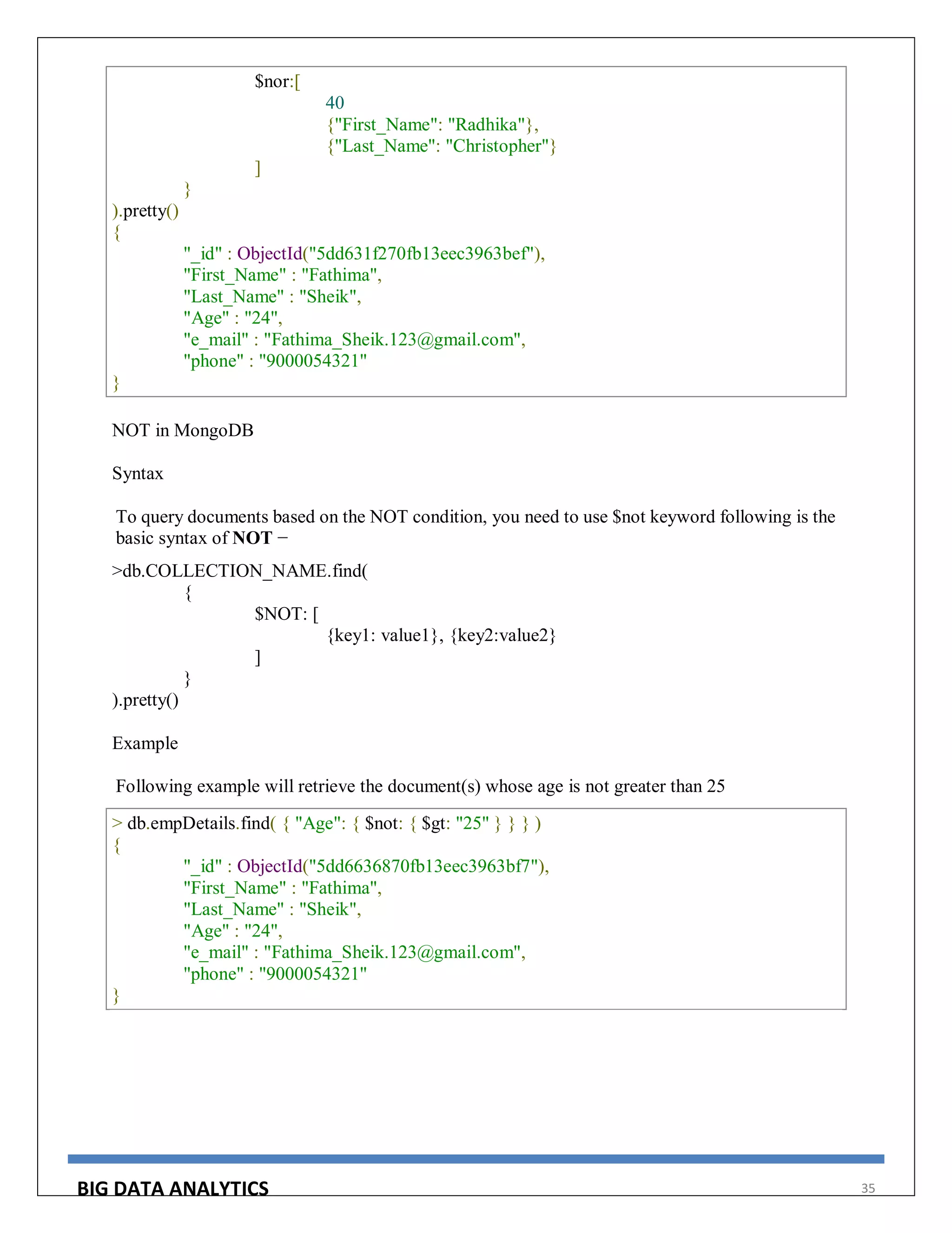 BIG DATA ANALYTICS 35
$nor:[
40
{"First_Name": "Radhika"},
{"Last_Name": "Christopher"}
]
}
).pretty()
{
"_id" : ObjectId("5dd631f270fb13eec3963bef"),
"First_Name" : "Fathima",
"Last_Name" : "Sheik",
"Age" : "24",
"e_mail" : "Fathima_Sheik.123@gmail.com",
"phone" : "9000054321"
}
NOT in MongoDB
Syntax
To query documents based on the NOT condition, you need to use $not keyword following is the
basic syntax of NOT −
>db.COLLECTION_NAME.find(
{
$NOT: [
{key1: value1}, {key2:value2}
]
}
).pretty()
Example
Following example will retrieve the document(s) whose age is not greater than 25
> db.empDetails.find( { "Age": { $not: { $gt: "25" } } } )
{
"_id" : ObjectId("5dd6636870fb13eec3963bf7"),
"First_Name" : "Fathima",
"Last_Name" : "Sheik",
"Age" : "24",
"e_mail" : "Fathima_Sheik.123@gmail.com",
"phone" : "9000054321"
}
 