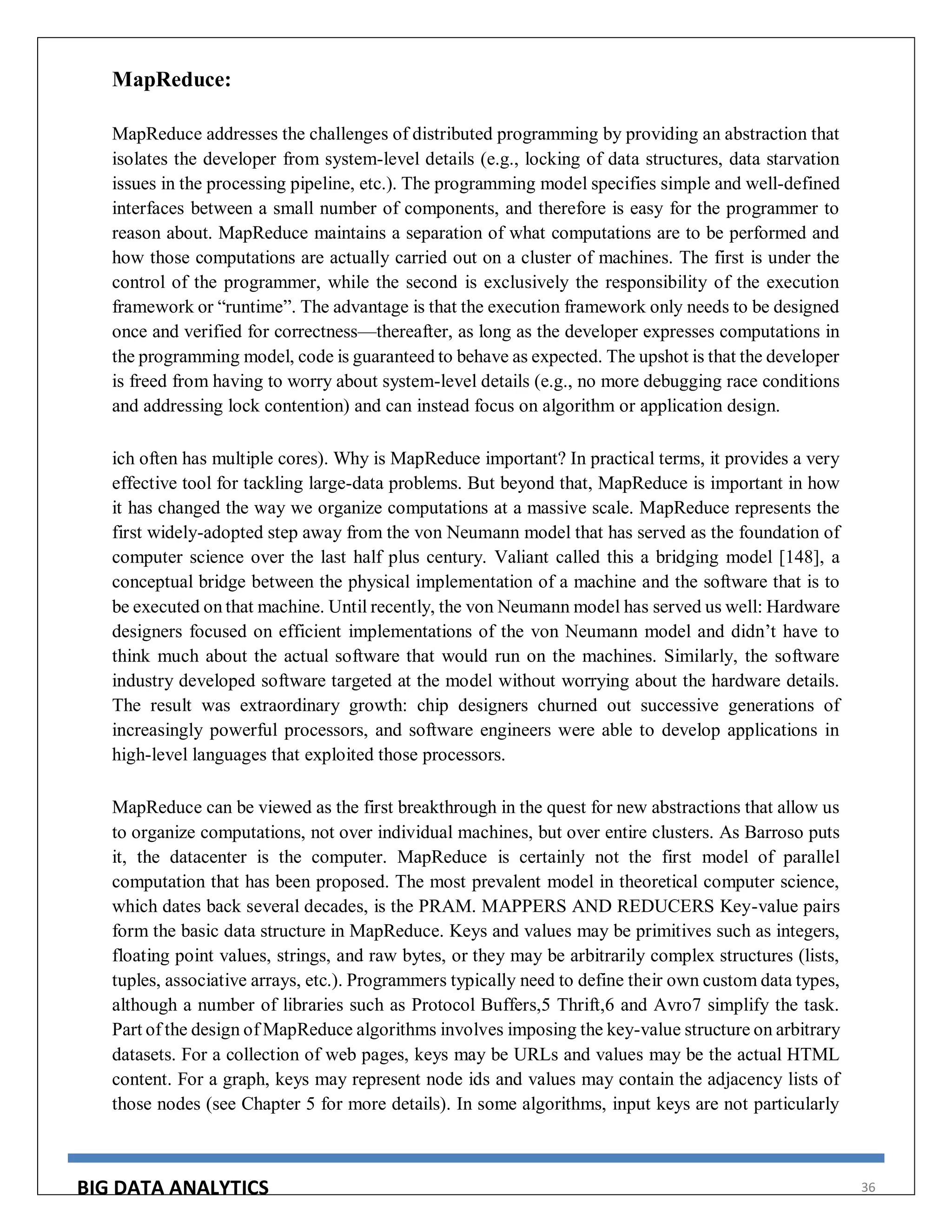 BIG DATA ANALYTICS 36
MapReduce:
MapReduce addresses the challenges of distributed programming by providing an abstraction that
isolates the developer from system-level details (e.g., locking of data structures, data starvation
issues in the processing pipeline, etc.). The programming model specifies simple and well-defined
interfaces between a small number of components, and therefore is easy for the programmer to
reason about. MapReduce maintains a separation of what computations are to be performed and
how those computations are actually carried out on a cluster of machines. The first is under the
control of the programmer, while the second is exclusively the responsibility of the execution
framework or “runtime”. The advantage is that the execution framework only needs to be designed
once and verified for correctness—thereafter, as long as the developer expresses computations in
the programming model, code is guaranteed to behave as expected. The upshot is that the developer
is freed from having to worry about system-level details (e.g., no more debugging race conditions
and addressing lock contention) and can instead focus on algorithm or application design.
ich often has multiple cores). Why is MapReduce important? In practical terms, it provides a very
effective tool for tackling large-data problems. But beyond that, MapReduce is important in how
it has changed the way we organize computations at a massive scale. MapReduce represents the
first widely-adopted step away from the von Neumann model that has served as the foundation of
computer science over the last half plus century. Valiant called this a bridging model [148], a
conceptual bridge between the physical implementation of a machine and the software that is to
be executed on that machine. Until recently, the von Neumann model has served us well: Hardware
designers focused on efficient implementations of the von Neumann model and didn’t have to
think much about the actual software that would run on the machines. Similarly, the software
industry developed software targeted at the model without worrying about the hardware details.
The result was extraordinary growth: chip designers churned out successive generations of
increasingly powerful processors, and software engineers were able to develop applications in
high-level languages that exploited those processors.
MapReduce can be viewed as the first breakthrough in the quest for new abstractions that allow us
to organize computations, not over individual machines, but over entire clusters. As Barroso puts
it, the datacenter is the computer. MapReduce is certainly not the first model of parallel
computation that has been proposed. The most prevalent model in theoretical computer science,
which dates back several decades, is the PRAM. MAPPERS AND REDUCERS Key-value pairs
form the basic data structure in MapReduce. Keys and values may be primitives such as integers,
floating point values, strings, and raw bytes, or they may be arbitrarily complex structures (lists,
tuples, associative arrays, etc.). Programmers typically need to define their own custom data types,
although a number of libraries such as Protocol Buffers,5 Thrift,6 and Avro7 simplify the task.
Part of the design of MapReduce algorithms involves imposing the key-value structure on arbitrary
datasets. For a collection of web pages, keys may be URLs and values may be the actual HTML
content. For a graph, keys may represent node ids and values may contain the adjacency lists of
those nodes (see Chapter 5 for more details). In some algorithms, input keys are not particularly
 