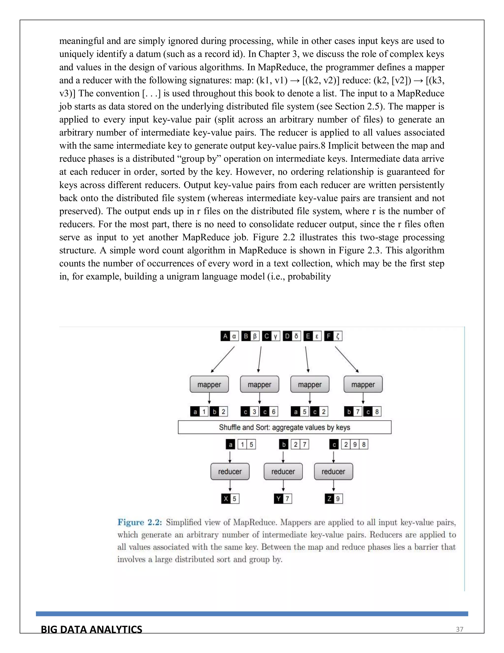 BIG DATA ANALYTICS 37
meaningful and are simply ignored during processing, while in other cases input keys are used to
uniquely identify a datum (such as a record id). In Chapter 3, we discuss the role of complex keys
and values in the design of various algorithms. In MapReduce, the programmer defines a mapper
and a reducer with the following signatures: map: (k1, v1) → [(k2, v2)] reduce: (k2, [v2]) → [(k3,
v3)] The convention [. . .] is used throughout this book to denote a list. The input to a MapReduce
job starts as data stored on the underlying distributed file system (see Section 2.5). The mapper is
applied to every input key-value pair (split across an arbitrary number of files) to generate an
arbitrary number of intermediate key-value pairs. The reducer is applied to all values associated
with the same intermediate key to generate output key-value pairs.8 Implicit between the map and
reduce phases is a distributed “group by” operation on intermediate keys. Intermediate data arrive
at each reducer in order, sorted by the key. However, no ordering relationship is guaranteed for
keys across different reducers. Output key-value pairs from each reducer are written persistently
back onto the distributed file system (whereas intermediate key-value pairs are transient and not
preserved). The output ends up in r files on the distributed file system, where r is the number of
reducers. For the most part, there is no need to consolidate reducer output, since the r files often
serve as input to yet another MapReduce job. Figure 2.2 illustrates this two-stage processing
structure. A simple word count algorithm in MapReduce is shown in Figure 2.3. This algorithm
counts the number of occurrences of every word in a text collection, which may be the first step
in, for example, building a unigram language model (i.e., probability
 