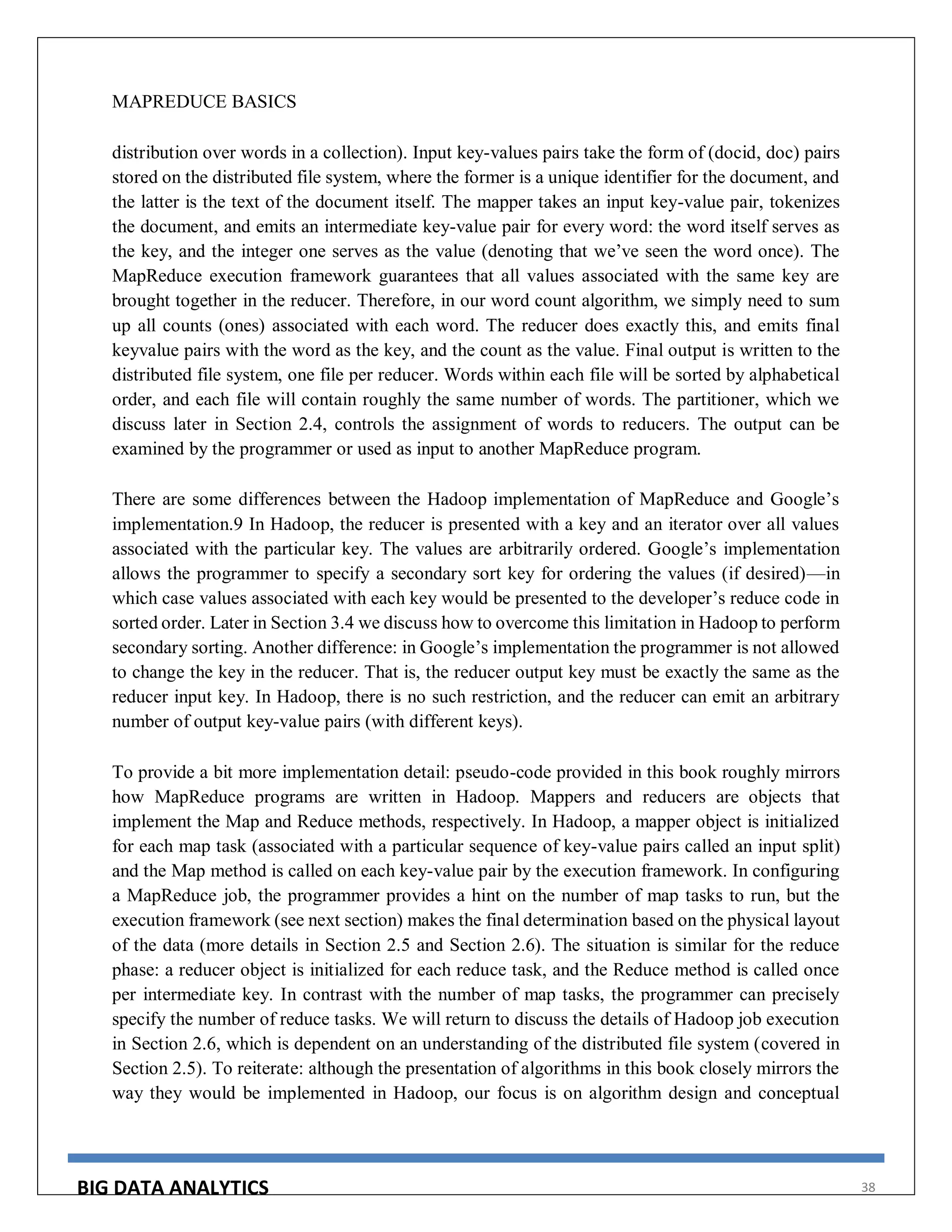 BIG DATA ANALYTICS 38
MAPREDUCE BASICS
distribution over words in a collection). Input key-values pairs take the form of (docid, doc) pairs
stored on the distributed file system, where the former is a unique identifier for the document, and
the latter is the text of the document itself. The mapper takes an input key-value pair, tokenizes
the document, and emits an intermediate key-value pair for every word: the word itself serves as
the key, and the integer one serves as the value (denoting that we’ve seen the word once). The
MapReduce execution framework guarantees that all values associated with the same key are
brought together in the reducer. Therefore, in our word count algorithm, we simply need to sum
up all counts (ones) associated with each word. The reducer does exactly this, and emits final
keyvalue pairs with the word as the key, and the count as the value. Final output is written to the
distributed file system, one file per reducer. Words within each file will be sorted by alphabetical
order, and each file will contain roughly the same number of words. The partitioner, which we
discuss later in Section 2.4, controls the assignment of words to reducers. The output can be
examined by the programmer or used as input to another MapReduce program.
There are some differences between the Hadoop implementation of MapReduce and Google’s
implementation.9 In Hadoop, the reducer is presented with a key and an iterator over all values
associated with the particular key. The values are arbitrarily ordered. Google’s implementation
allows the programmer to specify a secondary sort key for ordering the values (if desired)—in
which case values associated with each key would be presented to the developer’s reduce code in
sorted order. Later in Section 3.4 we discuss how to overcome this limitation in Hadoop to perform
secondary sorting. Another difference: in Google’s implementation the programmer is not allowed
to change the key in the reducer. That is, the reducer output key must be exactly the same as the
reducer input key. In Hadoop, there is no such restriction, and the reducer can emit an arbitrary
number of output key-value pairs (with different keys).
To provide a bit more implementation detail: pseudo-code provided in this book roughly mirrors
how MapReduce programs are written in Hadoop. Mappers and reducers are objects that
implement the Map and Reduce methods, respectively. In Hadoop, a mapper object is initialized
for each map task (associated with a particular sequence of key-value pairs called an input split)
and the Map method is called on each key-value pair by the execution framework. In configuring
a MapReduce job, the programmer provides a hint on the number of map tasks to run, but the
execution framework (see next section) makes the final determination based on the physical layout
of the data (more details in Section 2.5 and Section 2.6). The situation is similar for the reduce
phase: a reducer object is initialized for each reduce task, and the Reduce method is called once
per intermediate key. In contrast with the number of map tasks, the programmer can precisely
specify the number of reduce tasks. We will return to discuss the details of Hadoop job execution
in Section 2.6, which is dependent on an understanding of the distributed file system (covered in
Section 2.5). To reiterate: although the presentation of algorithms in this book closely mirrors the
way they would be implemented in Hadoop, our focus is on algorithm design and conceptual
 