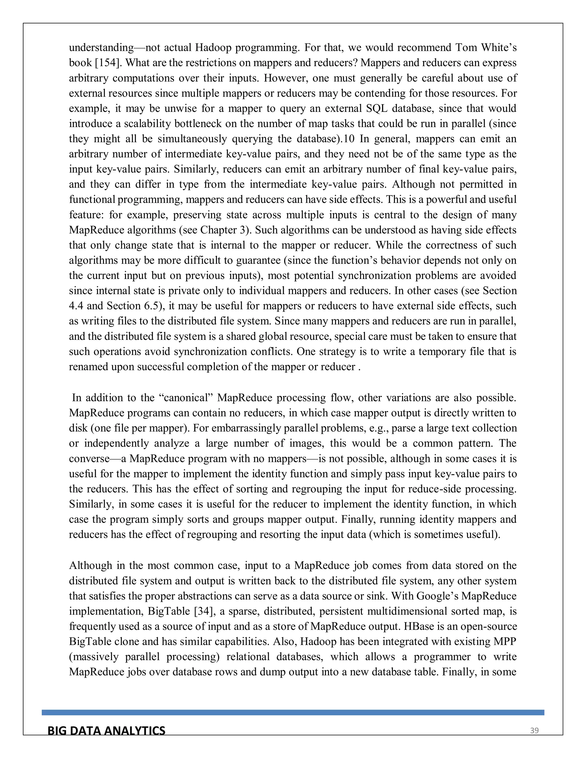 BIG DATA ANALYTICS 39
understanding—not actual Hadoop programming. For that, we would recommend Tom White’s
book [154]. What are the restrictions on mappers and reducers? Mappers and reducers can express
arbitrary computations over their inputs. However, one must generally be careful about use of
external resources since multiple mappers or reducers may be contending for those resources. For
example, it may be unwise for a mapper to query an external SQL database, since that would
introduce a scalability bottleneck on the number of map tasks that could be run in parallel (since
they might all be simultaneously querying the database).10 In general, mappers can emit an
arbitrary number of intermediate key-value pairs, and they need not be of the same type as the
input key-value pairs. Similarly, reducers can emit an arbitrary number of final key-value pairs,
and they can differ in type from the intermediate key-value pairs. Although not permitted in
functional programming, mappers and reducers can have side effects. This is a powerful and useful
feature: for example, preserving state across multiple inputs is central to the design of many
MapReduce algorithms (see Chapter 3). Such algorithms can be understood as having side effects
that only change state that is internal to the mapper or reducer. While the correctness of such
algorithms may be more difficult to guarantee (since the function’s behavior depends not only on
the current input but on previous inputs), most potential synchronization problems are avoided
since internal state is private only to individual mappers and reducers. In other cases (see Section
4.4 and Section 6.5), it may be useful for mappers or reducers to have external side effects, such
as writing files to the distributed file system. Since many mappers and reducers are run in parallel,
and the distributed file system is a shared global resource, special care must be taken to ensure that
such operations avoid synchronization conflicts. One strategy is to write a temporary file that is
renamed upon successful completion of the mapper or reducer .
In addition to the “canonical” MapReduce processing flow, other variations are also possible.
MapReduce programs can contain no reducers, in which case mapper output is directly written to
disk (one file per mapper). For embarrassingly parallel problems, e.g., parse a large text collection
or independently analyze a large number of images, this would be a common pattern. The
converse—a MapReduce program with no mappers—is not possible, although in some cases it is
useful for the mapper to implement the identity function and simply pass input key-value pairs to
the reducers. This has the effect of sorting and regrouping the input for reduce-side processing.
Similarly, in some cases it is useful for the reducer to implement the identity function, in which
case the program simply sorts and groups mapper output. Finally, running identity mappers and
reducers has the effect of regrouping and resorting the input data (which is sometimes useful).
Although in the most common case, input to a MapReduce job comes from data stored on the
distributed file system and output is written back to the distributed file system, any other system
that satisfies the proper abstractions can serve as a data source or sink. With Google’s MapReduce
implementation, BigTable [34], a sparse, distributed, persistent multidimensional sorted map, is
frequently used as a source of input and as a store of MapReduce output. HBase is an open-source
BigTable clone and has similar capabilities. Also, Hadoop has been integrated with existing MPP
(massively parallel processing) relational databases, which allows a programmer to write
MapReduce jobs over database rows and dump output into a new database table. Finally, in some
 