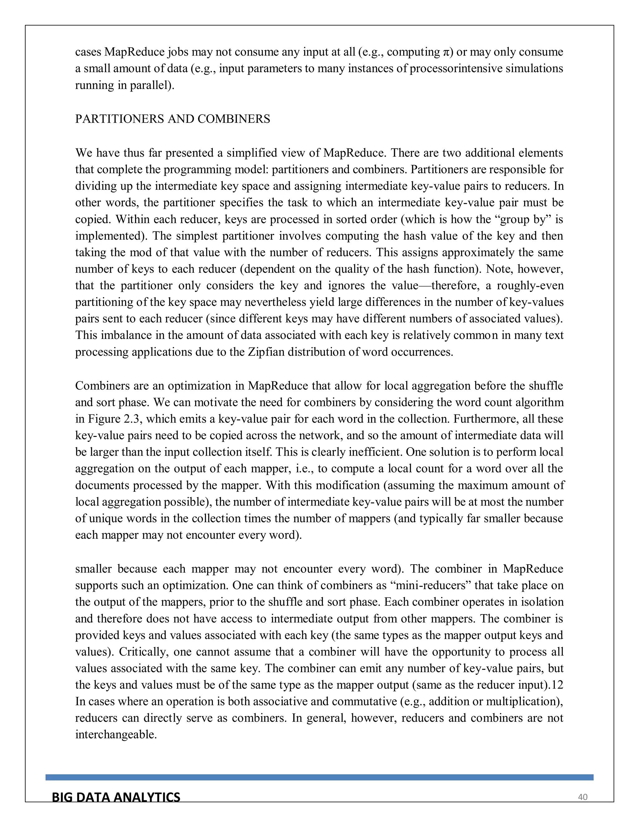 BIG DATA ANALYTICS 40
cases MapReduce jobs may not consume any input at all (e.g., computing π) or may only consume
a small amount of data (e.g., input parameters to many instances of processorintensive simulations
running in parallel).
PARTITIONERS AND COMBINERS
We have thus far presented a simplified view of MapReduce. There are two additional elements
that complete the programming model: partitioners and combiners. Partitioners are responsible for
dividing up the intermediate key space and assigning intermediate key-value pairs to reducers. In
other words, the partitioner specifies the task to which an intermediate key-value pair must be
copied. Within each reducer, keys are processed in sorted order (which is how the “group by” is
implemented). The simplest partitioner involves computing the hash value of the key and then
taking the mod of that value with the number of reducers. This assigns approximately the same
number of keys to each reducer (dependent on the quality of the hash function). Note, however,
that the partitioner only considers the key and ignores the value—therefore, a roughly-even
partitioning of the key space may nevertheless yield large differences in the number of key-values
pairs sent to each reducer (since different keys may have different numbers of associated values).
This imbalance in the amount of data associated with each key is relatively common in many text
processing applications due to the Zipfian distribution of word occurrences.
Combiners are an optimization in MapReduce that allow for local aggregation before the shuffle
and sort phase. We can motivate the need for combiners by considering the word count algorithm
in Figure 2.3, which emits a key-value pair for each word in the collection. Furthermore, all these
key-value pairs need to be copied across the network, and so the amount of intermediate data will
be larger than the input collection itself. This is clearly inefficient. One solution is to perform local
aggregation on the output of each mapper, i.e., to compute a local count for a word over all the
documents processed by the mapper. With this modification (assuming the maximum amount of
local aggregation possible), the number of intermediate key-value pairs will be at most the number
of unique words in the collection times the number of mappers (and typically far smaller because
each mapper may not encounter every word).
smaller because each mapper may not encounter every word). The combiner in MapReduce
supports such an optimization. One can think of combiners as “mini-reducers” that take place on
the output of the mappers, prior to the shuffle and sort phase. Each combiner operates in isolation
and therefore does not have access to intermediate output from other mappers. The combiner is
provided keys and values associated with each key (the same types as the mapper output keys and
values). Critically, one cannot assume that a combiner will have the opportunity to process all
values associated with the same key. The combiner can emit any number of key-value pairs, but
the keys and values must be of the same type as the mapper output (same as the reducer input).12
In cases where an operation is both associative and commutative (e.g., addition or multiplication),
reducers can directly serve as combiners. In general, however, reducers and combiners are not
interchangeable.
 