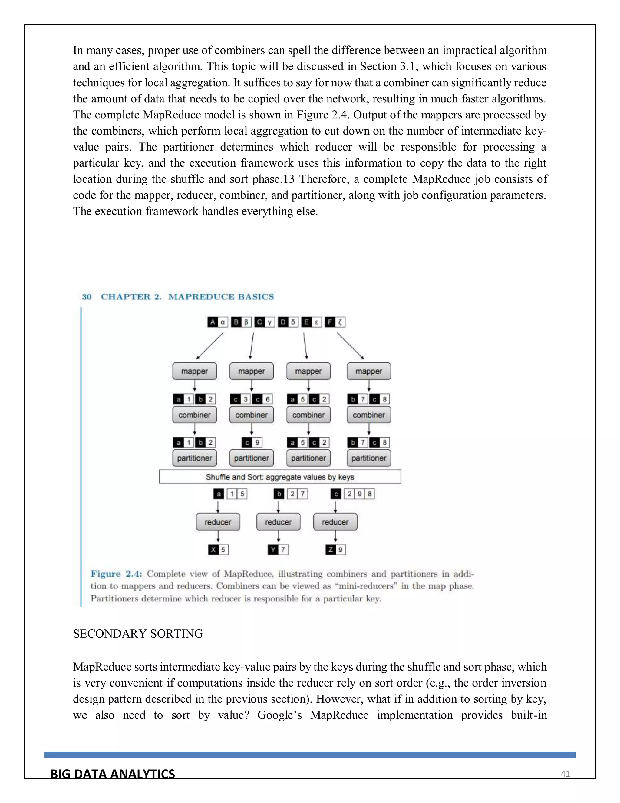 BIG DATA ANALYTICS 41
In many cases, proper use of combiners can spell the difference between an impractical algorithm
and an efficient algorithm. This topic will be discussed in Section 3.1, which focuses on various
techniques for local aggregation. It suffices to say for now that a combiner can significantly reduce
the amount of data that needs to be copied over the network, resulting in much faster algorithms.
The complete MapReduce model is shown in Figure 2.4. Output of the mappers are processed by
the combiners, which perform local aggregation to cut down on the number of intermediate key-
value pairs. The partitioner determines which reducer will be responsible for processing a
particular key, and the execution framework uses this information to copy the data to the right
location during the shuffle and sort phase.13 Therefore, a complete MapReduce job consists of
code for the mapper, reducer, combiner, and partitioner, along with job configuration parameters.
The execution framework handles everything else.
SECONDARY SORTING
MapReduce sorts intermediate key-value pairs by the keys during the shuffle and sort phase, which
is very convenient if computations inside the reducer rely on sort order (e.g., the order inversion
design pattern described in the previous section). However, what if in addition to sorting by key,
we also need to sort by value? Google’s MapReduce implementation provides built-in
 