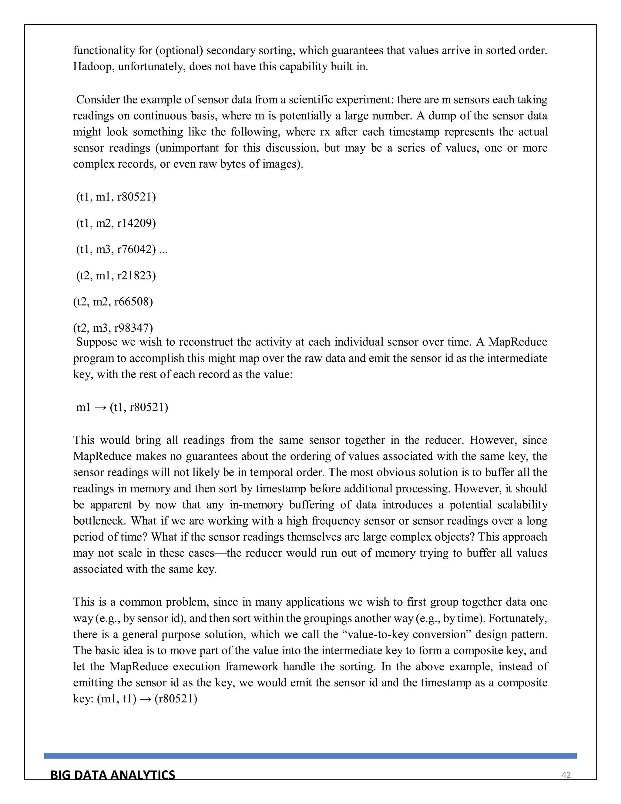 BIG DATA ANALYTICS 42
functionality for (optional) secondary sorting, which guarantees that values arrive in sorted order.
Hadoop, unfortunately, does not have this capability built in.
Consider the example of sensor data from a scientific experiment: there are m sensors each taking
readings on continuous basis, where m is potentially a large number. A dump of the sensor data
might look something like the following, where rx after each timestamp represents the actual
sensor readings (unimportant for this discussion, but may be a series of values, one or more
complex records, or even raw bytes of images).
(t1, m1, r80521)
(t1, m2, r14209)
(t1, m3, r76042) ...
(t2, m1, r21823)
(t2, m2, r66508)
(t2, m3, r98347)
Suppose we wish to reconstruct the activity at each individual sensor over time. A MapReduce
program to accomplish this might map over the raw data and emit the sensor id as the intermediate
key, with the rest of each record as the value:
m1 → (t1, r80521)
This would bring all readings from the same sensor together in the reducer. However, since
MapReduce makes no guarantees about the ordering of values associated with the same key, the
sensor readings will not likely be in temporal order. The most obvious solution is to buffer all the
readings in memory and then sort by timestamp before additional processing. However, it should
be apparent by now that any in-memory buffering of data introduces a potential scalability
bottleneck. What if we are working with a high frequency sensor or sensor readings over a long
period of time? What if the sensor readings themselves are large complex objects? This approach
may not scale in these cases—the reducer would run out of memory trying to buffer all values
associated with the same key.
This is a common problem, since in many applications we wish to first group together data one
way (e.g., by sensor id), and then sort within the groupings another way (e.g., by time). Fortunately,
there is a general purpose solution, which we call the “value-to-key conversion” design pattern.
The basic idea is to move part of the value into the intermediate key to form a composite key, and
let the MapReduce execution framework handle the sorting. In the above example, instead of
emitting the sensor id as the key, we would emit the sensor id and the timestamp as a composite
key: (m1, t1) → (r80521)
 