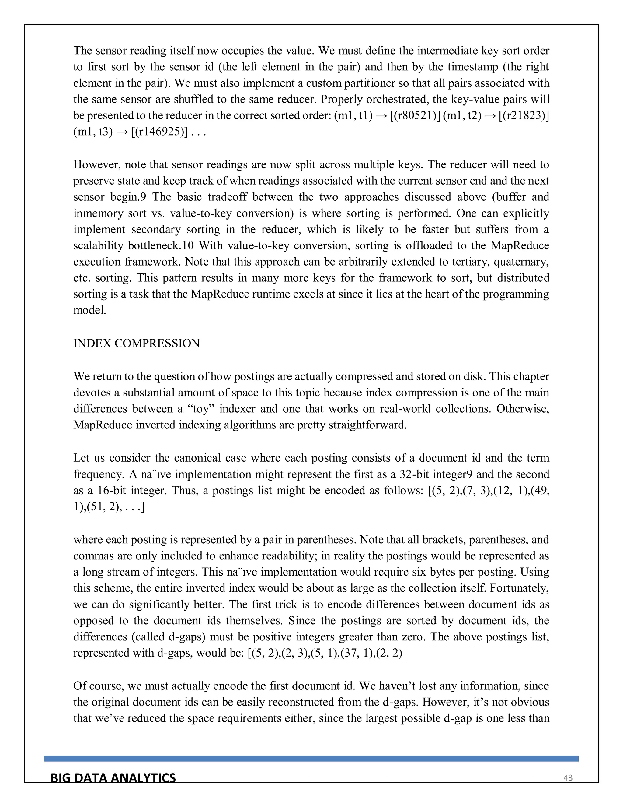 BIG DATA ANALYTICS 43
The sensor reading itself now occupies the value. We must define the intermediate key sort order
to first sort by the sensor id (the left element in the pair) and then by the timestamp (the right
element in the pair). We must also implement a custom partitioner so that all pairs associated with
the same sensor are shuffled to the same reducer. Properly orchestrated, the key-value pairs will
be presented to the reducer in the correct sorted order: (m1, t1) → [(r80521)] (m1, t2) → [(r21823)]
(m1, t3) → [(r146925)] . . .
However, note that sensor readings are now split across multiple keys. The reducer will need to
preserve state and keep track of when readings associated with the current sensor end and the next
sensor begin.9 The basic tradeoff between the two approaches discussed above (buffer and
inmemory sort vs. value-to-key conversion) is where sorting is performed. One can explicitly
implement secondary sorting in the reducer, which is likely to be faster but suffers from a
scalability bottleneck.10 With value-to-key conversion, sorting is offloaded to the MapReduce
execution framework. Note that this approach can be arbitrarily extended to tertiary, quaternary,
etc. sorting. This pattern results in many more keys for the framework to sort, but distributed
sorting is a task that the MapReduce runtime excels at since it lies at the heart of the programming
model.
INDEX COMPRESSION
We return to the question of how postings are actually compressed and stored on disk. This chapter
devotes a substantial amount of space to this topic because index compression is one of the main
differences between a “toy” indexer and one that works on real-world collections. Otherwise,
MapReduce inverted indexing algorithms are pretty straightforward.
Let us consider the canonical case where each posting consists of a document id and the term
frequency. A na¨ıve implementation might represent the first as a 32-bit integer9 and the second
as a 16-bit integer. Thus, a postings list might be encoded as follows: [(5, 2),(7, 3),(12, 1),(49,
1),(51, 2), . . .]
where each posting is represented by a pair in parentheses. Note that all brackets, parentheses, and
commas are only included to enhance readability; in reality the postings would be represented as
a long stream of integers. This na¨ıve implementation would require six bytes per posting. Using
this scheme, the entire inverted index would be about as large as the collection itself. Fortunately,
we can do significantly better. The first trick is to encode differences between document ids as
opposed to the document ids themselves. Since the postings are sorted by document ids, the
differences (called d-gaps) must be positive integers greater than zero. The above postings list,
represented with d-gaps, would be: [(5, 2),(2, 3),(5, 1),(37, 1),(2, 2)
Of course, we must actually encode the first document id. We haven’t lost any information, since
the original document ids can be easily reconstructed from the d-gaps. However, it’s not obvious
that we’ve reduced the space requirements either, since the largest possible d-gap is one less than
 