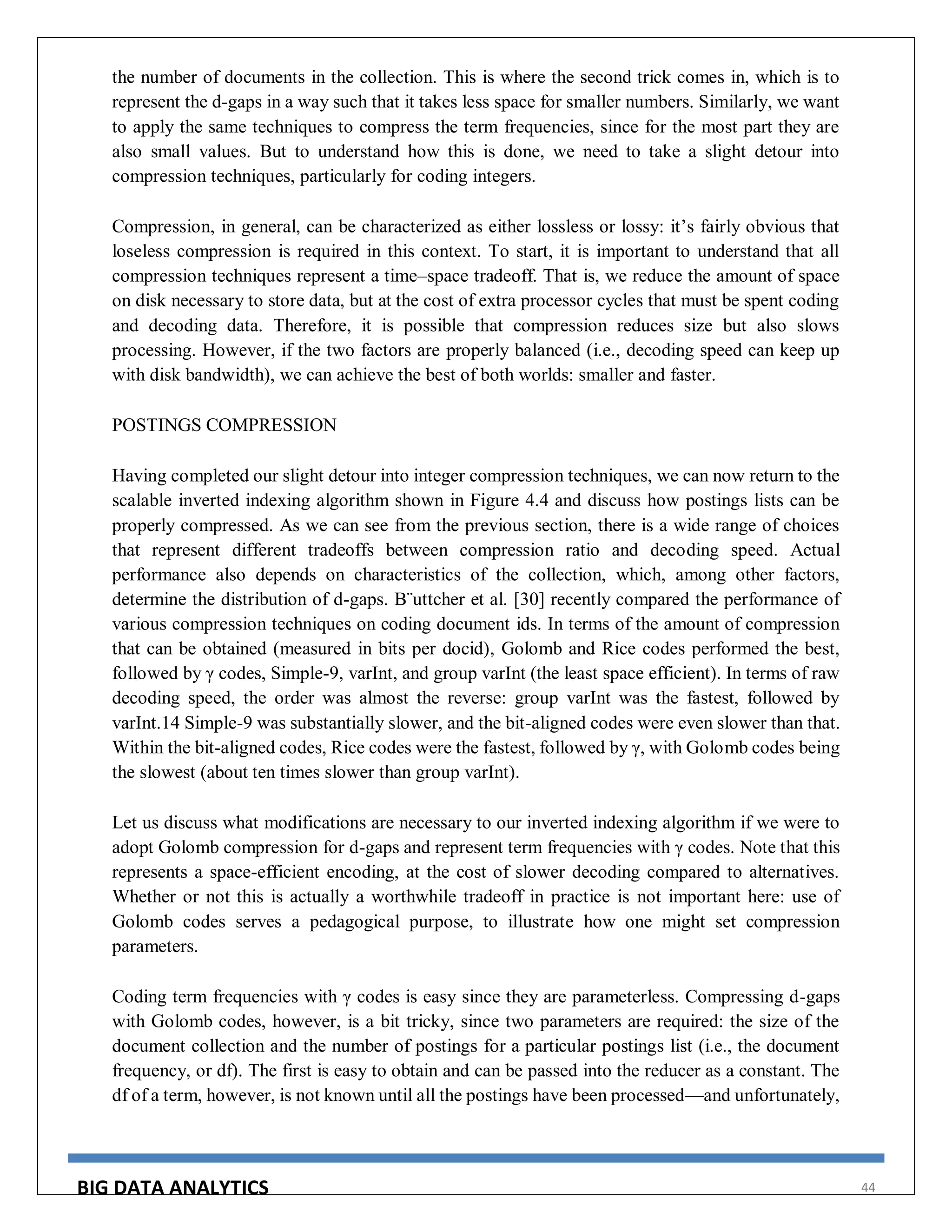 BIG DATA ANALYTICS 44
the number of documents in the collection. This is where the second trick comes in, which is to
represent the d-gaps in a way such that it takes less space for smaller numbers. Similarly, we want
to apply the same techniques to compress the term frequencies, since for the most part they are
also small values. But to understand how this is done, we need to take a slight detour into
compression techniques, particularly for coding integers.
Compression, in general, can be characterized as either lossless or lossy: it’s fairly obvious that
loseless compression is required in this context. To start, it is important to understand that all
compression techniques represent a time–space tradeoff. That is, we reduce the amount of space
on disk necessary to store data, but at the cost of extra processor cycles that must be spent coding
and decoding data. Therefore, it is possible that compression reduces size but also slows
processing. However, if the two factors are properly balanced (i.e., decoding speed can keep up
with disk bandwidth), we can achieve the best of both worlds: smaller and faster.
POSTINGS COMPRESSION
Having completed our slight detour into integer compression techniques, we can now return to the
scalable inverted indexing algorithm shown in Figure 4.4 and discuss how postings lists can be
properly compressed. As we can see from the previous section, there is a wide range of choices
that represent different tradeoffs between compression ratio and decoding speed. Actual
performance also depends on characteristics of the collection, which, among other factors,
determine the distribution of d-gaps. B¨uttcher et al. [30] recently compared the performance of
various compression techniques on coding document ids. In terms of the amount of compression
that can be obtained (measured in bits per docid), Golomb and Rice codes performed the best,
followed by γ codes, Simple-9, varInt, and group varInt (the least space efficient). In terms of raw
decoding speed, the order was almost the reverse: group varInt was the fastest, followed by
varInt.14 Simple-9 was substantially slower, and the bit-aligned codes were even slower than that.
Within the bit-aligned codes, Rice codes were the fastest, followed by γ, with Golomb codes being
the slowest (about ten times slower than group varInt).
Let us discuss what modifications are necessary to our inverted indexing algorithm if we were to
adopt Golomb compression for d-gaps and represent term frequencies with γ codes. Note that this
represents a space-efficient encoding, at the cost of slower decoding compared to alternatives.
Whether or not this is actually a worthwhile tradeoff in practice is not important here: use of
Golomb codes serves a pedagogical purpose, to illustrate how one might set compression
parameters.
Coding term frequencies with γ codes is easy since they are parameterless. Compressing d-gaps
with Golomb codes, however, is a bit tricky, since two parameters are required: the size of the
document collection and the number of postings for a particular postings list (i.e., the document
frequency, or df). The first is easy to obtain and can be passed into the reducer as a constant. The
df of a term, however, is not known until all the postings have been processed—and unfortunately,
 