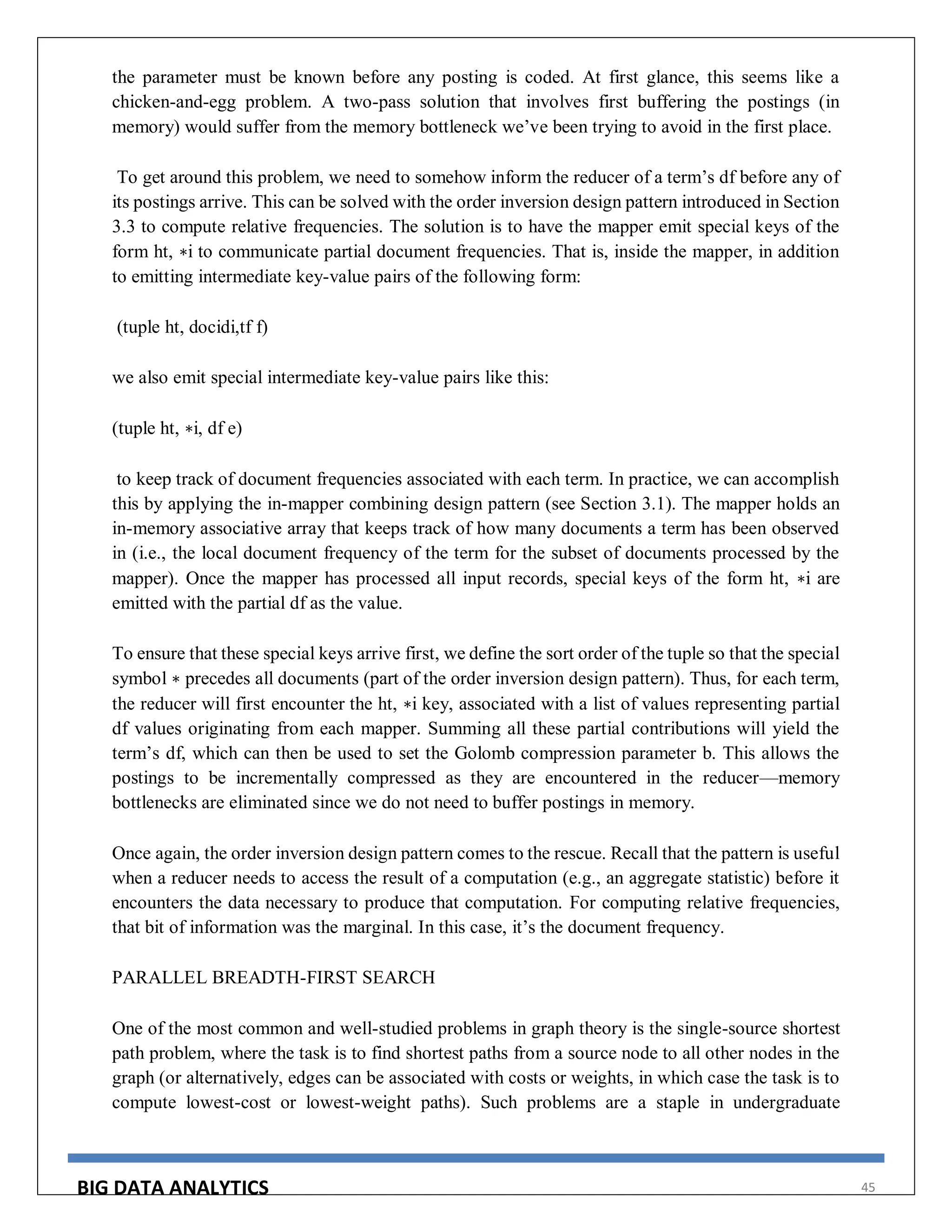 BIG DATA ANALYTICS 45
the parameter must be known before any posting is coded. At first glance, this seems like a
chicken-and-egg problem. A two-pass solution that involves first buffering the postings (in
memory) would suffer from the memory bottleneck we’ve been trying to avoid in the first place.
To get around this problem, we need to somehow inform the reducer of a term’s df before any of
its postings arrive. This can be solved with the order inversion design pattern introduced in Section
3.3 to compute relative frequencies. The solution is to have the mapper emit special keys of the
form ht, ∗i to communicate partial document frequencies. That is, inside the mapper, in addition
to emitting intermediate key-value pairs of the following form:
(tuple ht, docidi,tf f)
we also emit special intermediate key-value pairs like this:
(tuple ht, ∗i, df e)
to keep track of document frequencies associated with each term. In practice, we can accomplish
this by applying the in-mapper combining design pattern (see Section 3.1). The mapper holds an
in-memory associative array that keeps track of how many documents a term has been observed
in (i.e., the local document frequency of the term for the subset of documents processed by the
mapper). Once the mapper has processed all input records, special keys of the form ht, ∗i are
emitted with the partial df as the value.
To ensure that these special keys arrive first, we define the sort order of the tuple so that the special
symbol ∗ precedes all documents (part of the order inversion design pattern). Thus, for each term,
the reducer will first encounter the ht, ∗i key, associated with a list of values representing partial
df values originating from each mapper. Summing all these partial contributions will yield the
term’s df, which can then be used to set the Golomb compression parameter b. This allows the
postings to be incrementally compressed as they are encountered in the reducer—memory
bottlenecks are eliminated since we do not need to buffer postings in memory.
Once again, the order inversion design pattern comes to the rescue. Recall that the pattern is useful
when a reducer needs to access the result of a computation (e.g., an aggregate statistic) before it
encounters the data necessary to produce that computation. For computing relative frequencies,
that bit of information was the marginal. In this case, it’s the document frequency.
PARALLEL BREADTH-FIRST SEARCH
One of the most common and well-studied problems in graph theory is the single-source shortest
path problem, where the task is to find shortest paths from a source node to all other nodes in the
graph (or alternatively, edges can be associated with costs or weights, in which case the task is to
compute lowest-cost or lowest-weight paths). Such problems are a staple in undergraduate
 
