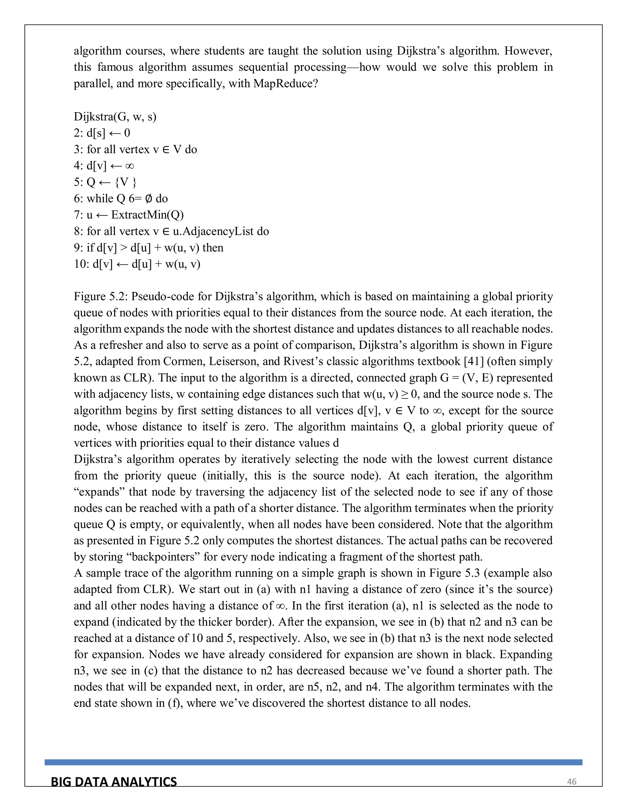 BIG DATA ANALYTICS 46
algorithm courses, where students are taught the solution using Dijkstra’s algorithm. However,
this famous algorithm assumes sequential processing—how would we solve this problem in
parallel, and more specifically, with MapReduce?
Dijkstra(G, w, s)
2: d[s] ← 0
3: for all vertex v ∈ V do
4: d[v] ← ∞
5: Q ← {V }
6: while Q 6= ∅ do
7: u ← ExtractMin(Q)
8: for all vertex v ∈ u.AdjacencyList do
9: if d[v] > d[u] + w(u, v) then
10: d[v] ← d[u] + w(u, v)
Figure 5.2: Pseudo-code for Dijkstra’s algorithm, which is based on maintaining a global priority
queue of nodes with priorities equal to their distances from the source node. At each iteration, the
algorithm expands the node with the shortest distance and updates distances to all reachable nodes.
As a refresher and also to serve as a point of comparison, Dijkstra’s algorithm is shown in Figure
5.2, adapted from Cormen, Leiserson, and Rivest’s classic algorithms textbook [41] (often simply
known as CLR). The input to the algorithm is a directed, connected graph G = (V, E) represented
with adjacency lists, w containing edge distances such that w(u, v) ≥ 0, and the source node s. The
algorithm begins by first setting distances to all vertices d[v], v ∈ V to ∞, except for the source
node, whose distance to itself is zero. The algorithm maintains Q, a global priority queue of
vertices with priorities equal to their distance values d
Dijkstra’s algorithm operates by iteratively selecting the node with the lowest current distance
from the priority queue (initially, this is the source node). At each iteration, the algorithm
“expands” that node by traversing the adjacency list of the selected node to see if any of those
nodes can be reached with a path of a shorter distance. The algorithm terminates when the priority
queue Q is empty, or equivalently, when all nodes have been considered. Note that the algorithm
as presented in Figure 5.2 only computes the shortest distances. The actual paths can be recovered
by storing “backpointers” for every node indicating a fragment of the shortest path.
A sample trace of the algorithm running on a simple graph is shown in Figure 5.3 (example also
adapted from CLR). We start out in (a) with n1 having a distance of zero (since it’s the source)
and all other nodes having a distance of ∞. In the first iteration (a), n1 is selected as the node to
expand (indicated by the thicker border). After the expansion, we see in (b) that n2 and n3 can be
reached at a distance of 10 and 5, respectively. Also, we see in (b) that n3 is the next node selected
for expansion. Nodes we have already considered for expansion are shown in black. Expanding
n3, we see in (c) that the distance to n2 has decreased because we’ve found a shorter path. The
nodes that will be expanded next, in order, are n5, n2, and n4. The algorithm terminates with the
end state shown in (f), where we’ve discovered the shortest distance to all nodes.
 