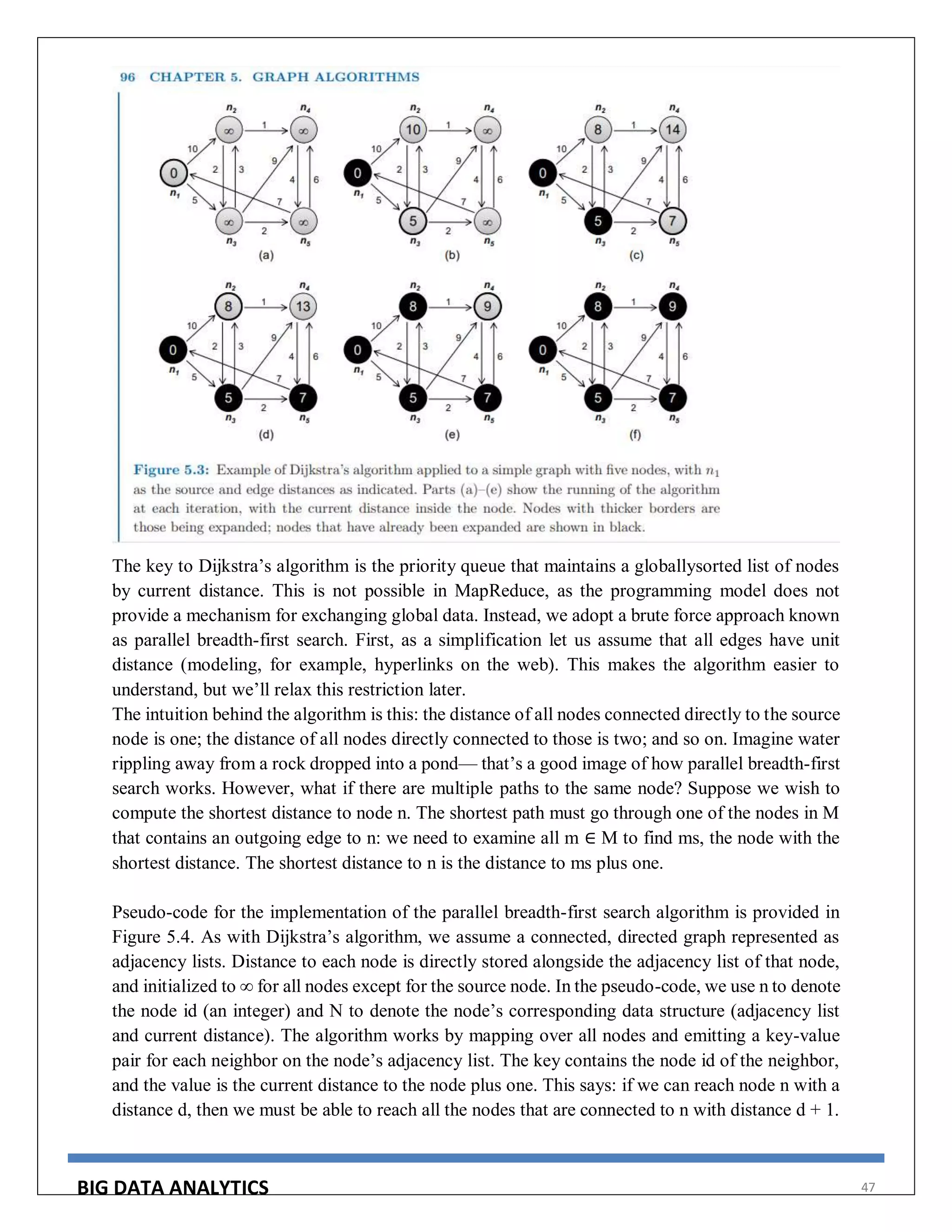 BIG DATA ANALYTICS 47
The key to Dijkstra’s algorithm is the priority queue that maintains a globallysorted list of nodes
by current distance. This is not possible in MapReduce, as the programming model does not
provide a mechanism for exchanging global data. Instead, we adopt a brute force approach known
as parallel breadth-first search. First, as a simplification let us assume that all edges have unit
distance (modeling, for example, hyperlinks on the web). This makes the algorithm easier to
understand, but we’ll relax this restriction later.
The intuition behind the algorithm is this: the distance of all nodes connected directly to the source
node is one; the distance of all nodes directly connected to those is two; and so on. Imagine water
rippling away from a rock dropped into a pond— that’s a good image of how parallel breadth-first
search works. However, what if there are multiple paths to the same node? Suppose we wish to
compute the shortest distance to node n. The shortest path must go through one of the nodes in M
that contains an outgoing edge to n: we need to examine all m ∈ M to find ms, the node with the
shortest distance. The shortest distance to n is the distance to ms plus one.
Pseudo-code for the implementation of the parallel breadth-first search algorithm is provided in
Figure 5.4. As with Dijkstra’s algorithm, we assume a connected, directed graph represented as
adjacency lists. Distance to each node is directly stored alongside the adjacency list of that node,
and initialized to ∞ for all nodes except for the source node. In the pseudo-code, we use n to denote
the node id (an integer) and N to denote the node’s corresponding data structure (adjacency list
and current distance). The algorithm works by mapping over all nodes and emitting a key-value
pair for each neighbor on the node’s adjacency list. The key contains the node id of the neighbor,
and the value is the current distance to the node plus one. This says: if we can reach node n with a
distance d, then we must be able to reach all the nodes that are connected to n with distance d + 1.
 