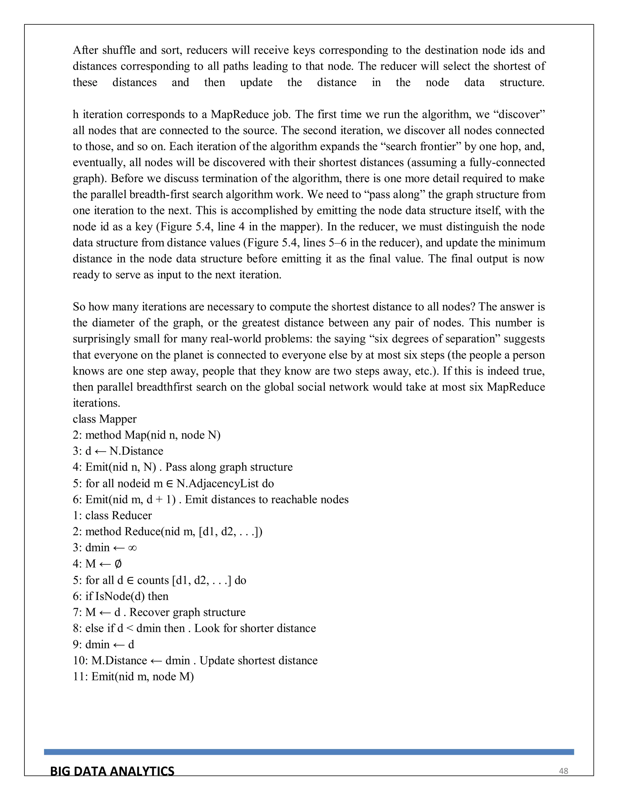 BIG DATA ANALYTICS 48
After shuffle and sort, reducers will receive keys corresponding to the destination node ids and
distances corresponding to all paths leading to that node. The reducer will select the shortest of
these distances and then update the distance in the node data structure.
h iteration corresponds to a MapReduce job. The first time we run the algorithm, we “discover”
all nodes that are connected to the source. The second iteration, we discover all nodes connected
to those, and so on. Each iteration of the algorithm expands the “search frontier” by one hop, and,
eventually, all nodes will be discovered with their shortest distances (assuming a fully-connected
graph). Before we discuss termination of the algorithm, there is one more detail required to make
the parallel breadth-first search algorithm work. We need to “pass along” the graph structure from
one iteration to the next. This is accomplished by emitting the node data structure itself, with the
node id as a key (Figure 5.4, line 4 in the mapper). In the reducer, we must distinguish the node
data structure from distance values (Figure 5.4, lines 5–6 in the reducer), and update the minimum
distance in the node data structure before emitting it as the final value. The final output is now
ready to serve as input to the next iteration.
So how many iterations are necessary to compute the shortest distance to all nodes? The answer is
the diameter of the graph, or the greatest distance between any pair of nodes. This number is
surprisingly small for many real-world problems: the saying “six degrees of separation” suggests
that everyone on the planet is connected to everyone else by at most six steps (the people a person
knows are one step away, people that they know are two steps away, etc.). If this is indeed true,
then parallel breadthfirst search on the global social network would take at most six MapReduce
iterations.
class Mapper
2: method Map(nid n, node N)
3: d ← N.Distance
4: Emit(nid n, N) . Pass along graph structure
5: for all nodeid m ∈ N.AdjacencyList do
6: Emit(nid m, d + 1) . Emit distances to reachable nodes
1: class Reducer
2: method Reduce(nid m, [d1, d2, . . .])
3: dmin ← ∞
4: M ← ∅
5: for all d ∈ counts [d1, d2, . . .] do
6: if IsNode(d) then
7: M ← d . Recover graph structure
8: else if d < dmin then . Look for shorter distance
9: dmin ← d
10: M.Distance ← dmin . Update shortest distance
11: Emit(nid m, node M)
 