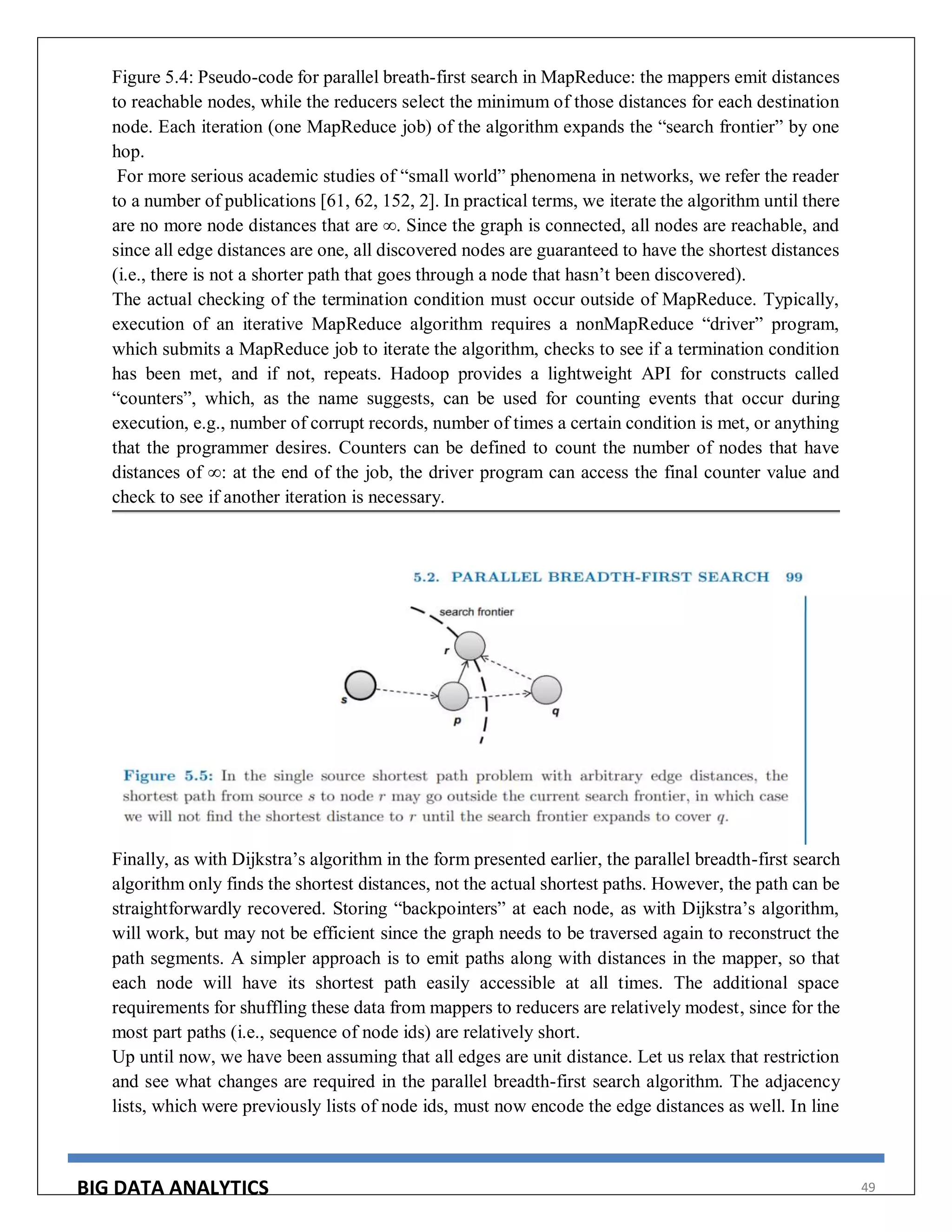 BIG DATA ANALYTICS 49
Figure 5.4: Pseudo-code for parallel breath-first search in MapReduce: the mappers emit distances
to reachable nodes, while the reducers select the minimum of those distances for each destination
node. Each iteration (one MapReduce job) of the algorithm expands the “search frontier” by one
hop.
For more serious academic studies of “small world” phenomena in networks, we refer the reader
to a number of publications [61, 62, 152, 2]. In practical terms, we iterate the algorithm until there
are no more node distances that are ∞. Since the graph is connected, all nodes are reachable, and
since all edge distances are one, all discovered nodes are guaranteed to have the shortest distances
(i.e., there is not a shorter path that goes through a node that hasn’t been discovered).
The actual checking of the termination condition must occur outside of MapReduce. Typically,
execution of an iterative MapReduce algorithm requires a nonMapReduce “driver” program,
which submits a MapReduce job to iterate the algorithm, checks to see if a termination condition
has been met, and if not, repeats. Hadoop provides a lightweight API for constructs called
“counters”, which, as the name suggests, can be used for counting events that occur during
execution, e.g., number of corrupt records, number of times a certain condition is met, or anything
that the programmer desires. Counters can be defined to count the number of nodes that have
distances of ∞: at the end of the job, the driver program can access the final counter value and
check to see if another iteration is necessary.
Finally, as with Dijkstra’s algorithm in the form presented earlier, the parallel breadth-first search
algorithm only finds the shortest distances, not the actual shortest paths. However, the path can be
straightforwardly recovered. Storing “backpointers” at each node, as with Dijkstra’s algorithm,
will work, but may not be efficient since the graph needs to be traversed again to reconstruct the
path segments. A simpler approach is to emit paths along with distances in the mapper, so that
each node will have its shortest path easily accessible at all times. The additional space
requirements for shuffling these data from mappers to reducers are relatively modest, since for the
most part paths (i.e., sequence of node ids) are relatively short.
Up until now, we have been assuming that all edges are unit distance. Let us relax that restriction
and see what changes are required in the parallel breadth-first search algorithm. The adjacency
lists, which were previously lists of node ids, must now encode the edge distances as well. In line
 